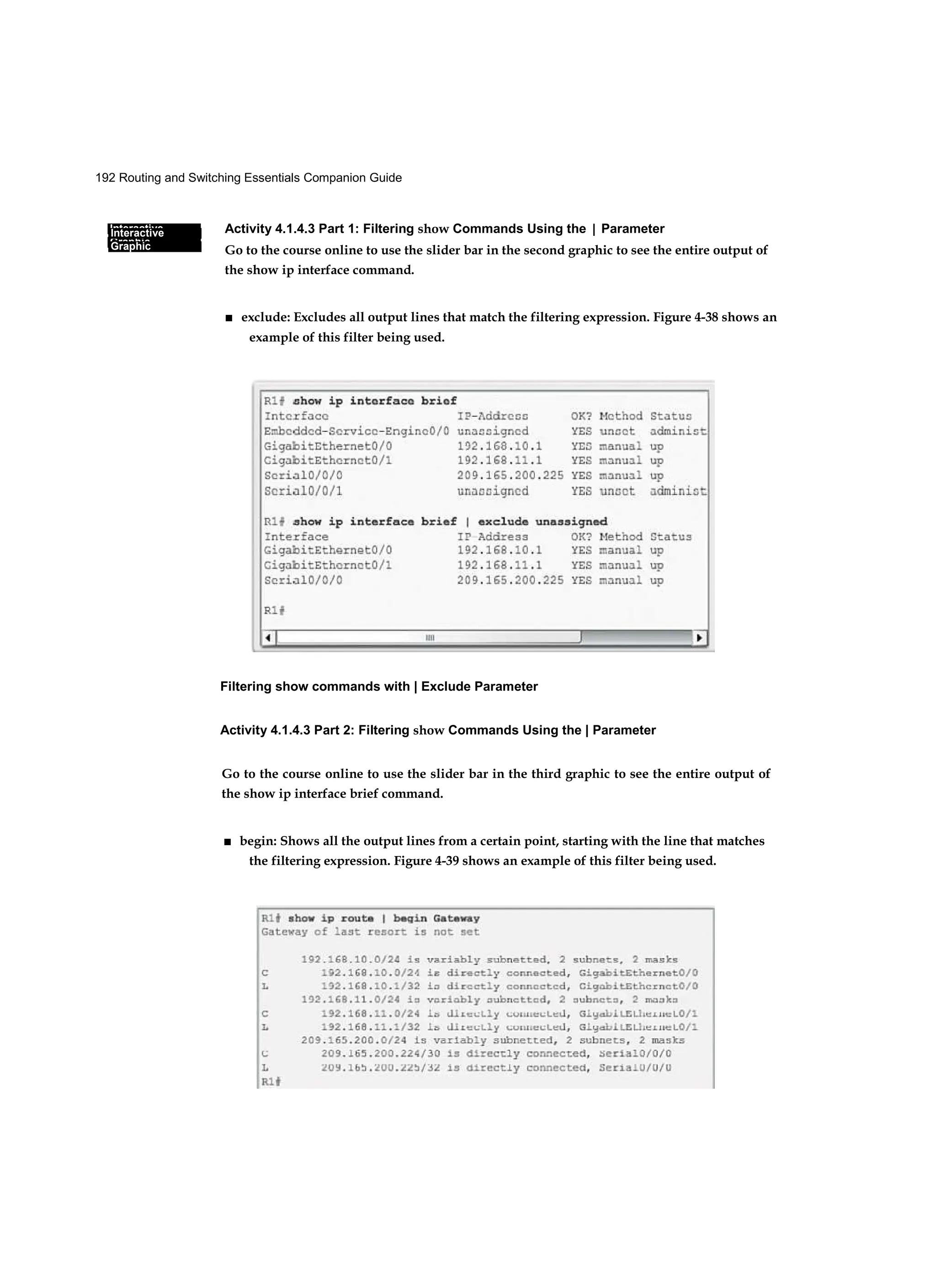 192 Routing and Switching Essentials Companion Guide
Interactive
Graphic
Interactive
Graphic
Activity 4.1.4.3 Part 1: Filtering show Commands Using the | Parameter
Go to the course online to use the slider bar in the second graphic to see the entire output of
the show ip interface command.
■ exclude: Excludes all output lines that match the filtering expression. Figure 4-38 shows an
example of this filter being used.
Filtering show commands with | Exclude Parameter
Activity 4.1.4.3 Part 2: Filtering show Commands Using the | Parameter
Go to the course online to use the slider bar in the third graphic to see the entire output of
the show ip interface brief command.
■ begin: Shows all the output lines from a certain point, starting with the line that matches
the filtering expression. Figure 4-39 shows an example of this filter being used.
 