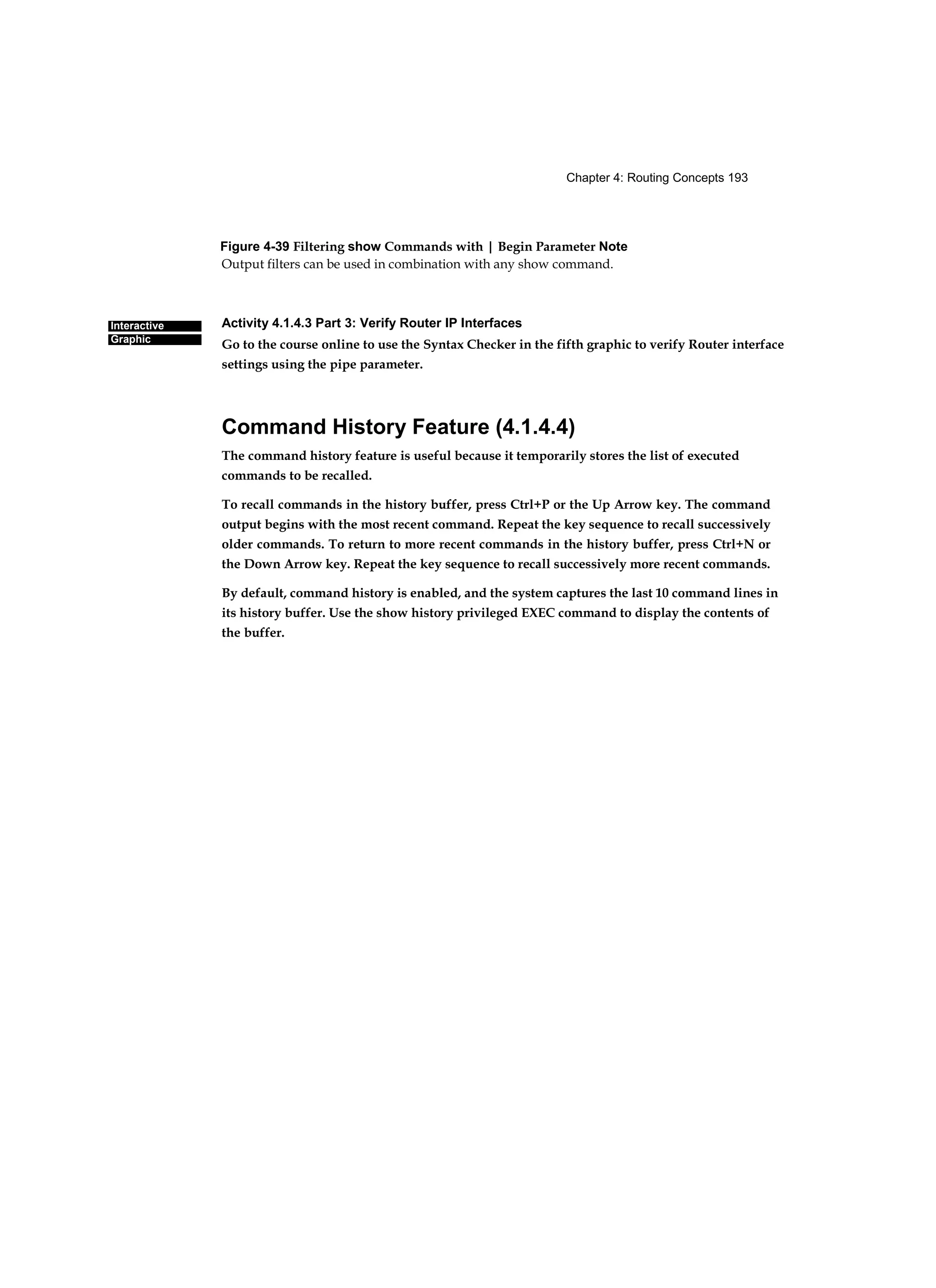 Chapter 4: Routing Concepts 193
Interactive
Graphic
Figure 4-39 Filtering show Commands with | Begin Parameter Note
Output filters can be used in combination with any show command.
Activity 4.1.4.3 Part 3: Verify Router IP Interfaces
Go to the course online to use the Syntax Checker in the fifth graphic to verify Router interface
settings using the pipe parameter.
Command History Feature (4.1.4.4)
The command history feature is useful because it temporarily stores the list of executed
commands to be recalled.
To recall commands in the history buffer, press Ctrl+P or the Up Arrow key. The command
output begins with the most recent command. Repeat the key sequence to recall successively
older commands. To return to more recent commands in the history buffer, press Ctrl+N or
the Down Arrow key. Repeat the key sequence to recall successively more recent commands.
By default, command history is enabled, and the system captures the last 10 command lines in
its history buffer. Use the show history privileged EXEC command to display the contents of
the buffer.
 