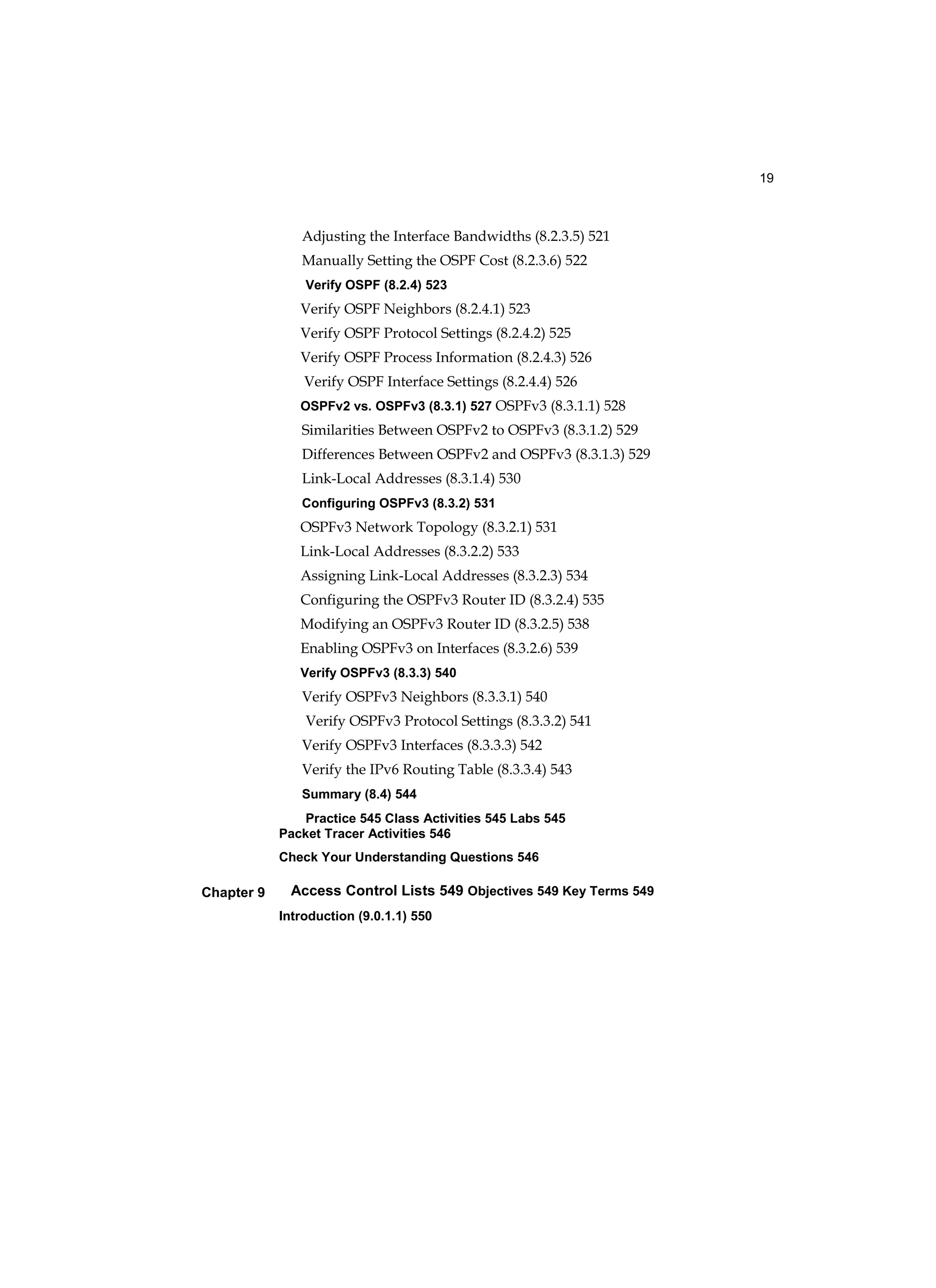19
Chapter 9
Adjusting the Interface Bandwidths (8.2.3.5) 521
Manually Setting the OSPF Cost (8.2.3.6) 522
Verify OSPF (8.2.4) 523
Verify OSPF Neighbors (8.2.4.1) 523
Verify OSPF Protocol Settings (8.2.4.2) 525
Verify OSPF Process Information (8.2.4.3) 526
Verify OSPF Interface Settings (8.2.4.4) 526
OSPFv2 vs. OSPFv3 (8.3.1) 527 OSPFv3 (8.3.1.1) 528
Similarities Between OSPFv2 to OSPFv3 (8.3.1.2) 529
Differences Between OSPFv2 and OSPFv3 (8.3.1.3) 529
Link-Local Addresses (8.3.1.4) 530
Configuring OSPFv3 (8.3.2) 531
OSPFv3 Network Topology (8.3.2.1) 531
Link-Local Addresses (8.3.2.2) 533
Assigning Link-Local Addresses (8.3.2.3) 534
Configuring the OSPFv3 Router ID (8.3.2.4) 535
Modifying an OSPFv3 Router ID (8.3.2.5) 538
Enabling OSPFv3 on Interfaces (8.3.2.6) 539
Verify OSPFv3 (8.3.3) 540
Verify OSPFv3 Neighbors (8.3.3.1) 540
Verify OSPFv3 Protocol Settings (8.3.3.2) 541
Verify OSPFv3 Interfaces (8.3.3.3) 542
Verify the IPv6 Routing Table (8.3.3.4) 543
Summary (8.4) 544
Practice 545 Class Activities 545 Labs 545
Packet Tracer Activities 546
Check Your Understanding Questions 546
Access Control Lists 549 Objectives 549 Key Terms 549
Introduction (9.0.1.1) 550
 