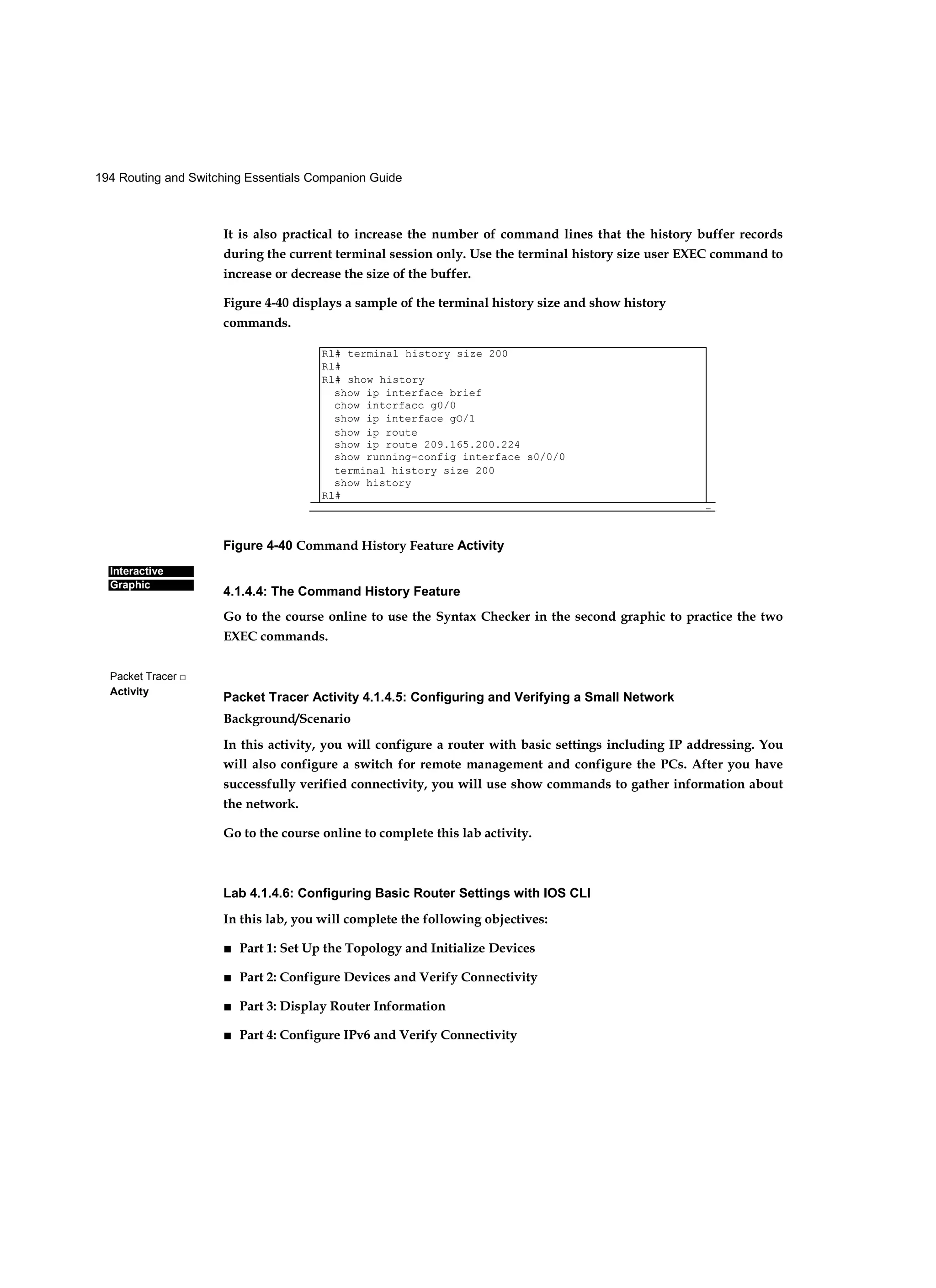 194 Routing and Switching Essentials Companion Guide
Interactive
Graphic
Packet Tracer □
Activity
It is also practical to increase the number of command lines that the history buffer records
during the current terminal session only. Use the terminal history size user EXEC command to
increase or decrease the size of the buffer.
Figure 4-40 displays a sample of the terminal history size and show history
commands.
Figure 4-40 Command History Feature Activity
4.1.4.4: The Command History Feature
Go to the course online to use the Syntax Checker in the second graphic to practice the two
EXEC commands.
Packet Tracer Activity 4.1.4.5: Configuring and Verifying a Small Network
Background/Scenario
In this activity, you will configure a router with basic settings including IP addressing. You
will also configure a switch for remote management and configure the PCs. After you have
successfully verified connectivity, you will use show commands to gather information about
the network.
Go to the course online to complete this lab activity.
Lab 4.1.4.6: Configuring Basic Router Settings with IOS CLI
In this lab, you will complete the following objectives:
■ Part 1: Set Up the Topology and Initialize Devices
■ Part 2: Configure Devices and Verify Connectivity
■ Part 3: Display Router Information
■ Part 4: Configure IPv6 and Verify Connectivity
Rl# terminal history size 200
Rl#
Rl# show history
show ip interface brief
chow intcrfacc g0/0
show ip interface gO/1
show ip route
show ip route 209.165.200.224
show running-config interface s0/0/0
terminal history size 200
show history
Rl#
-
 