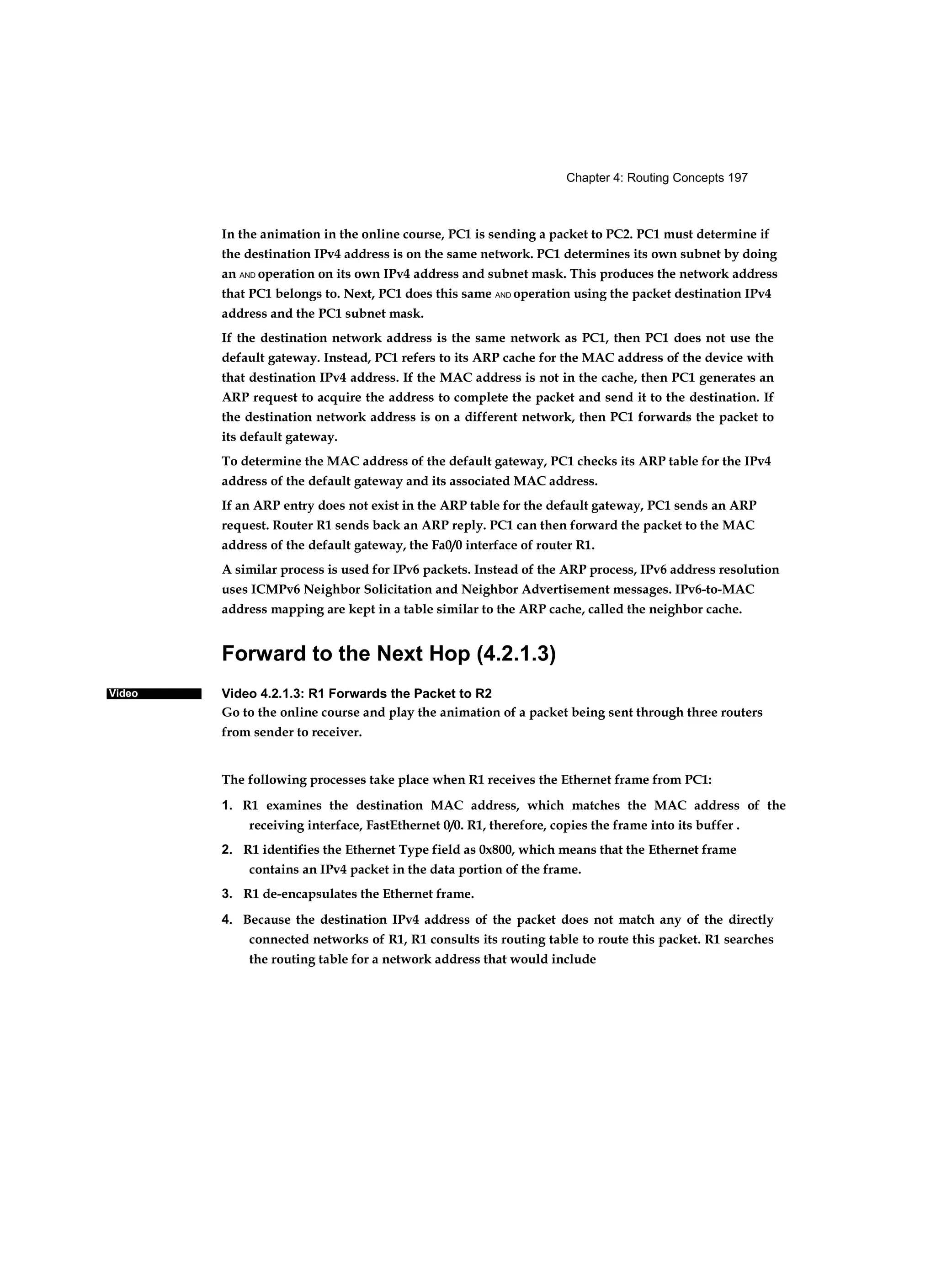 Chapter 4: Routing Concepts 197
Video
In the animation in the online course, PC1 is sending a packet to PC2. PC1 must determine if
the destination IPv4 address is on the same network. PC1 determines its own subnet by doing
an AND operation on its own IPv4 address and subnet mask. This produces the network address
that PC1 belongs to. Next, PC1 does this same AND operation using the packet destination IPv4
address and the PC1 subnet mask.
If the destination network address is the same network as PC1, then PC1 does not use the
default gateway. Instead, PC1 refers to its ARP cache for the MAC address of the device with
that destination IPv4 address. If the MAC address is not in the cache, then PC1 generates an
ARP request to acquire the address to complete the packet and send it to the destination. If
the destination network address is on a different network, then PC1 forwards the packet to
its default gateway.
To determine the MAC address of the default gateway, PC1 checks its ARP table for the IPv4
address of the default gateway and its associated MAC address.
If an ARP entry does not exist in the ARP table for the default gateway, PC1 sends an ARP
request. Router R1 sends back an ARP reply. PC1 can then forward the packet to the MAC
address of the default gateway, the Fa0/0 interface of router R1.
A similar process is used for IPv6 packets. Instead of the ARP process, IPv6 address resolution
uses ICMPv6 Neighbor Solicitation and Neighbor Advertisement messages. IPv6-to-MAC
address mapping are kept in a table similar to the ARP cache, called the neighbor cache.
Forward to the Next Hop (4.2.1.3)
Video 4.2.1.3: R1 Forwards the Packet to R2
Go to the online course and play the animation of a packet being sent through three routers
from sender to receiver.
The following processes take place when R1 receives the Ethernet frame from PC1:
1. R1 examines the destination MAC address, which matches the MAC address of the
receiving interface, FastEthernet 0/0. R1, therefore, copies the frame into its buffer .
2. R1 identifies the Ethernet Type field as 0x800, which means that the Ethernet frame
contains an IPv4 packet in the data portion of the frame.
3. R1 de-encapsulates the Ethernet frame.
4. Because the destination IPv4 address of the packet does not match any of the directly
connected networks of R1, R1 consults its routing table to route this packet. R1 searches
the routing table for a network address that would include
 