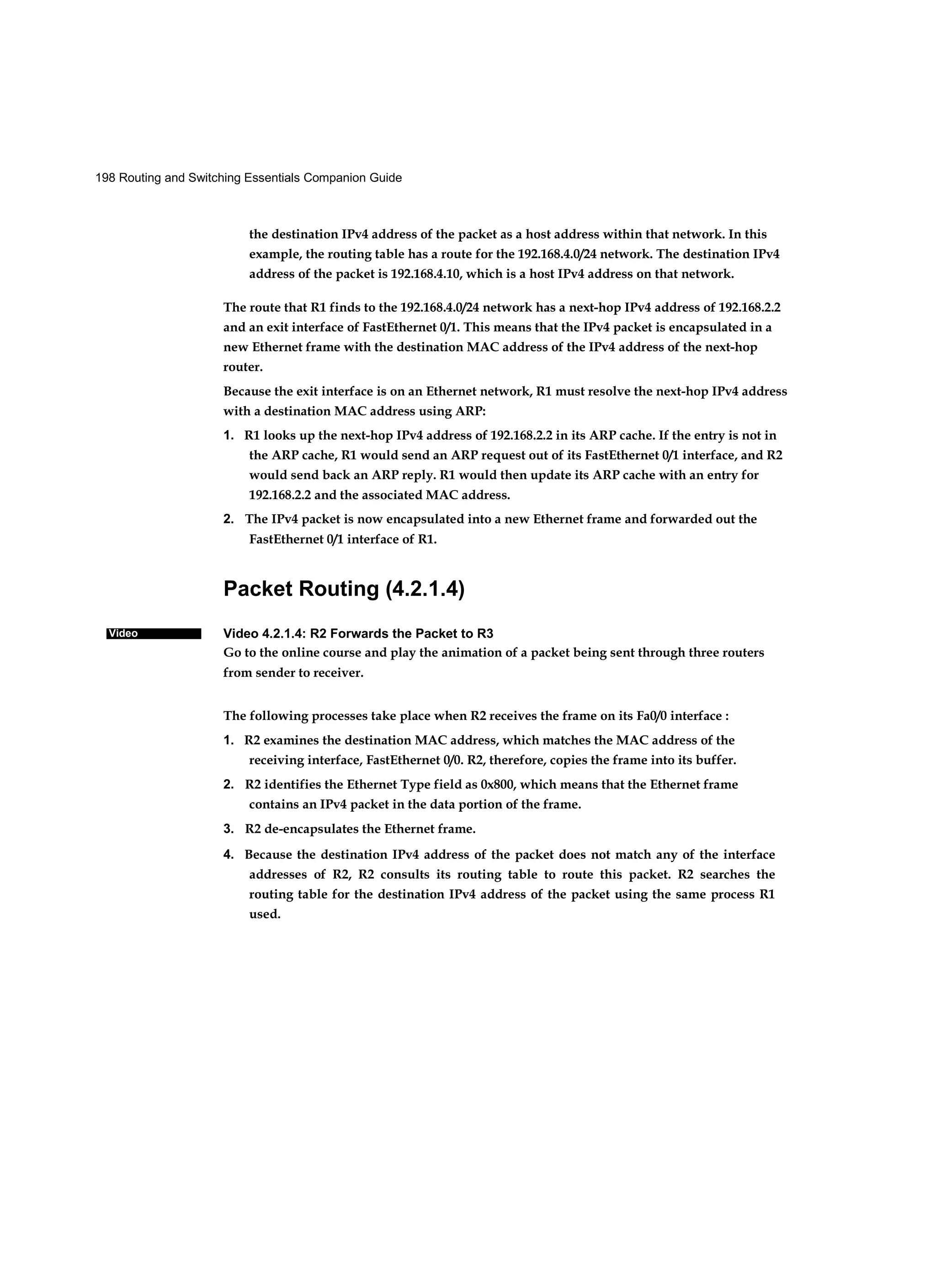 198 Routing and Switching Essentials Companion Guide
Video
the destination IPv4 address of the packet as a host address within that network. In this
example, the routing table has a route for the 192.168.4.0/24 network. The destination IPv4
address of the packet is 192.168.4.10, which is a host IPv4 address on that network.
The route that R1 finds to the 192.168.4.0/24 network has a next-hop IPv4 address of 192.168.2.2
and an exit interface of FastEthernet 0/1. This means that the IPv4 packet is encapsulated in a
new Ethernet frame with the destination MAC address of the IPv4 address of the next-hop
router.
Because the exit interface is on an Ethernet network, R1 must resolve the next-hop IPv4 address
with a destination MAC address using ARP:
1. R1 looks up the next-hop IPv4 address of 192.168.2.2 in its ARP cache. If the entry is not in
the ARP cache, R1 would send an ARP request out of its FastEthernet 0/1 interface, and R2
would send back an ARP reply. R1 would then update its ARP cache with an entry for
192.168.2.2 and the associated MAC address.
2. The IPv4 packet is now encapsulated into a new Ethernet frame and forwarded out the
FastEthernet 0/1 interface of R1.
Packet Routing (4.2.1.4)
Video 4.2.1.4: R2 Forwards the Packet to R3
Go to the online course and play the animation of a packet being sent through three routers
from sender to receiver.
The following processes take place when R2 receives the frame on its Fa0/0 interface :
1. R2 examines the destination MAC address, which matches the MAC address of the
receiving interface, FastEthernet 0/0. R2, therefore, copies the frame into its buffer.
2. R2 identifies the Ethernet Type field as 0x800, which means that the Ethernet frame
contains an IPv4 packet in the data portion of the frame.
3. R2 de-encapsulates the Ethernet frame.
4. Because the destination IPv4 address of the packet does not match any of the interface
addresses of R2, R2 consults its routing table to route this packet. R2 searches the
routing table for the destination IPv4 address of the packet using the same process R1
used.
 
