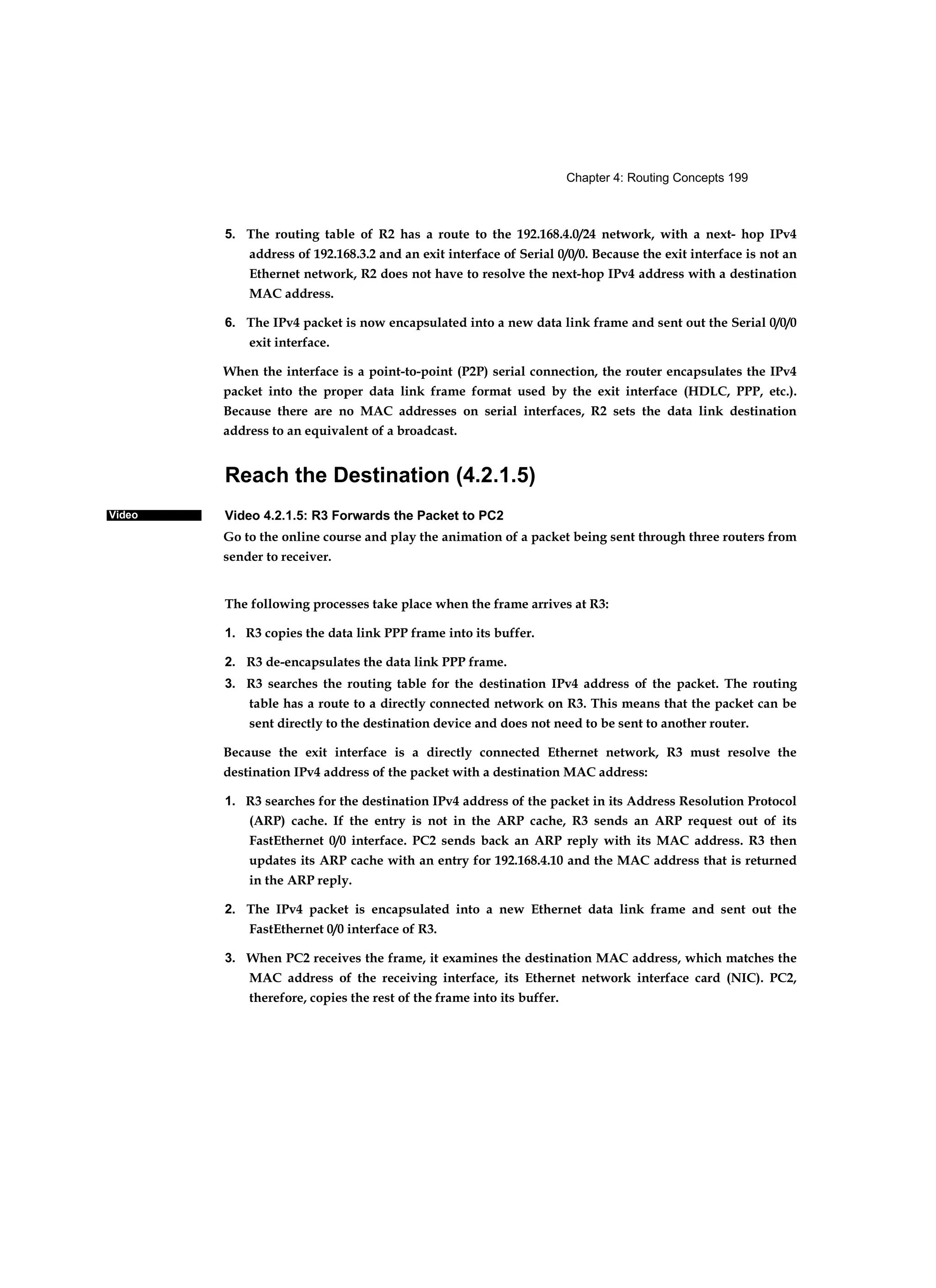 Chapter 4: Routing Concepts 199
Video
5. The routing table of R2 has a route to the 192.168.4.0/24 network, with a next- hop IPv4
address of 192.168.3.2 and an exit interface of Serial 0/0/0. Because the exit interface is not an
Ethernet network, R2 does not have to resolve the next-hop IPv4 address with a destination
MAC address.
6. The IPv4 packet is now encapsulated into a new data link frame and sent out the Serial 0/0/0
exit interface.
When the interface is a point-to-point (P2P) serial connection, the router encapsulates the IPv4
packet into the proper data link frame format used by the exit interface (HDLC, PPP, etc.).
Because there are no MAC addresses on serial interfaces, R2 sets the data link destination
address to an equivalent of a broadcast.
Reach the Destination (4.2.1.5)
Video 4.2.1.5: R3 Forwards the Packet to PC2
Go to the online course and play the animation of a packet being sent through three routers from
sender to receiver.
The following processes take place when the frame arrives at R3:
1. R3 copies the data link PPP frame into its buffer.
2. R3 de-encapsulates the data link PPP frame.
3. R3 searches the routing table for the destination IPv4 address of the packet. The routing
table has a route to a directly connected network on R3. This means that the packet can be
sent directly to the destination device and does not need to be sent to another router.
Because the exit interface is a directly connected Ethernet network, R3 must resolve the
destination IPv4 address of the packet with a destination MAC address:
1. R3 searches for the destination IPv4 address of the packet in its Address Resolution Protocol
(ARP) cache. If the entry is not in the ARP cache, R3 sends an ARP request out of its
FastEthernet 0/0 interface. PC2 sends back an ARP reply with its MAC address. R3 then
updates its ARP cache with an entry for 192.168.4.10 and the MAC address that is returned
in the ARP reply.
2. The IPv4 packet is encapsulated into a new Ethernet data link frame and sent out the
FastEthernet 0/0 interface of R3.
3. When PC2 receives the frame, it examines the destination MAC address, which matches the
MAC address of the receiving interface, its Ethernet network interface card (NIC). PC2,
therefore, copies the rest of the frame into its buffer.
 