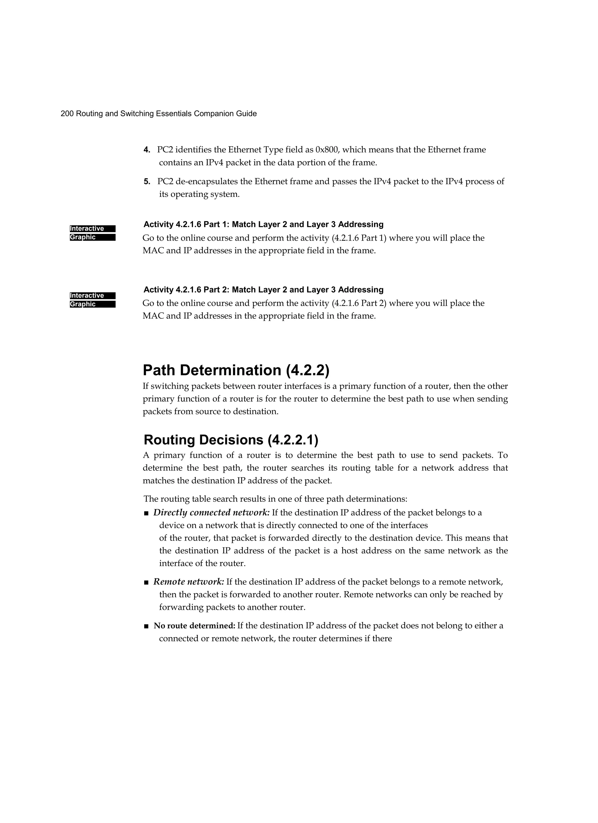 200 Routing and Switching Essentials Companion Guide
Interactive
Graphic
Interactive
Graphic
4. PC2 identifies the Ethernet Type field as 0x800, which means that the Ethernet frame
contains an IPv4 packet in the data portion of the frame.
5. PC2 de-encapsulates the Ethernet frame and passes the IPv4 packet to the IPv4 process of
its operating system.
Activity 4.2.1.6 Part 1: Match Layer 2 and Layer 3 Addressing
Go to the online course and perform the activity (4.2.1.6 Part 1) where you will place the
MAC and IP addresses in the appropriate field in the frame.
Activity 4.2.1.6 Part 2: Match Layer 2 and Layer 3 Addressing
Go to the online course and perform the activity (4.2.1.6 Part 2) where you will place the
MAC and IP addresses in the appropriate field in the frame.
Path Determination (4.2.2)
If switching packets between router interfaces is a primary function of a router, then the other
primary function of a router is for the router to determine the best path to use when sending
packets from source to destination.
Routing Decisions (4.2.2.1)
A primary function of a router is to determine the best path to use to send packets. To
determine the best path, the router searches its routing table for a network address that
matches the destination IP address of the packet.
The routing table search results in one of three path determinations:
■ Directly connected network: If the destination IP address of the packet belongs to a
device on a network that is directly connected to one of the interfaces
of the router, that packet is forwarded directly to the destination device. This means that
the destination IP address of the packet is a host address on the same network as the
interface of the router.
■ Remote network: If the destination IP address of the packet belongs to a remote network,
then the packet is forwarded to another router. Remote networks can only be reached by
forwarding packets to another router.
■ No route determined: If the destination IP address of the packet does not belong to either a
connected or remote network, the router determines if there
 