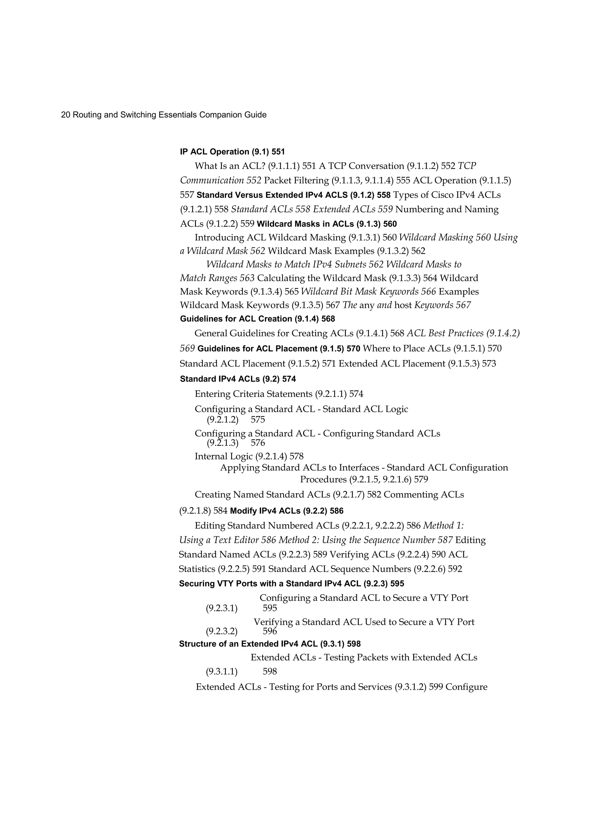 20 Routing and Switching Essentials Companion Guide
IP ACL Operation (9.1) 551
What Is an ACL? (9.1.1.1) 551 A TCP Conversation (9.1.1.2) 552 TCP
Communication 552 Packet Filtering (9.1.1.3, 9.1.1.4) 555 ACL Operation (9.1.1.5)
557 Standard Versus Extended IPv4 ACLS (9.1.2) 558 Types of Cisco IPv4 ACLs
(9.1.2.1) 558 Standard ACLs 558 Extended ACLs 559 Numbering and Naming
ACLs (9.1.2.2) 559 Wildcard Masks in ACLs (9.1.3) 560
Introducing ACL Wildcard Masking (9.1.3.1) 560 Wildcard Masking 560 Using
a Wildcard Mask 562 Wildcard Mask Examples (9.1.3.2) 562
Wildcard Masks to Match IPv4 Subnets 562 Wildcard Masks to
Match Ranges 563 Calculating the Wildcard Mask (9.1.3.3) 564 Wildcard
Mask Keywords (9.1.3.4) 565 Wildcard Bit Mask Keywords 566 Examples
Wildcard Mask Keywords (9.1.3.5) 567 The any and host Keywords 567
Guidelines for ACL Creation (9.1.4) 568
General Guidelines for Creating ACLs (9.1.4.1) 568 ACL Best Practices (9.1.4.2)
569 Guidelines for ACL Placement (9.1.5) 570 Where to Place ACLs (9.1.5.1) 570
Standard ACL Placement (9.1.5.2) 571 Extended ACL Placement (9.1.5.3) 573
Standard IPv4 ACLs (9.2) 574
Entering Criteria Statements (9.2.1.1) 574
Configuring a Standard ACL - Standard ACL Logic
(9.2.1.2) 575
Configuring a Standard ACL - Configuring Standard ACLs
(9.2.1.3) 576
Internal Logic (9.2.1.4) 578
Applying Standard ACLs to Interfaces - Standard ACL Configuration
Procedures (9.2.1.5, 9.2.1.6) 579
Creating Named Standard ACLs (9.2.1.7) 582 Commenting ACLs
(9.2.1.8) 584 Modify IPv4 ACLs (9.2.2) 586
Editing Standard Numbered ACLs (9.2.2.1, 9.2.2.2) 586 Method 1:
Using a Text Editor 586 Method 2: Using the Sequence Number 587 Editing
Standard Named ACLs (9.2.2.3) 589 Verifying ACLs (9.2.2.4) 590 ACL
Statistics (9.2.2.5) 591 Standard ACL Sequence Numbers (9.2.2.6) 592
Securing VTY Ports with a Standard IPv4 ACL (9.2.3) 595
Configuring a Standard ACL to Secure a VTY Port
(9.2.3.1) 595
Verifying a Standard ACL Used to Secure a VTY Port
(9.2.3.2) 596
Structure of an Extended IPv4 ACL (9.3.1) 598
Extended ACLs - Testing Packets with Extended ACLs
(9.3.1.1) 598
Extended ACLs - Testing for Ports and Services (9.3.1.2) 599 Configure
 