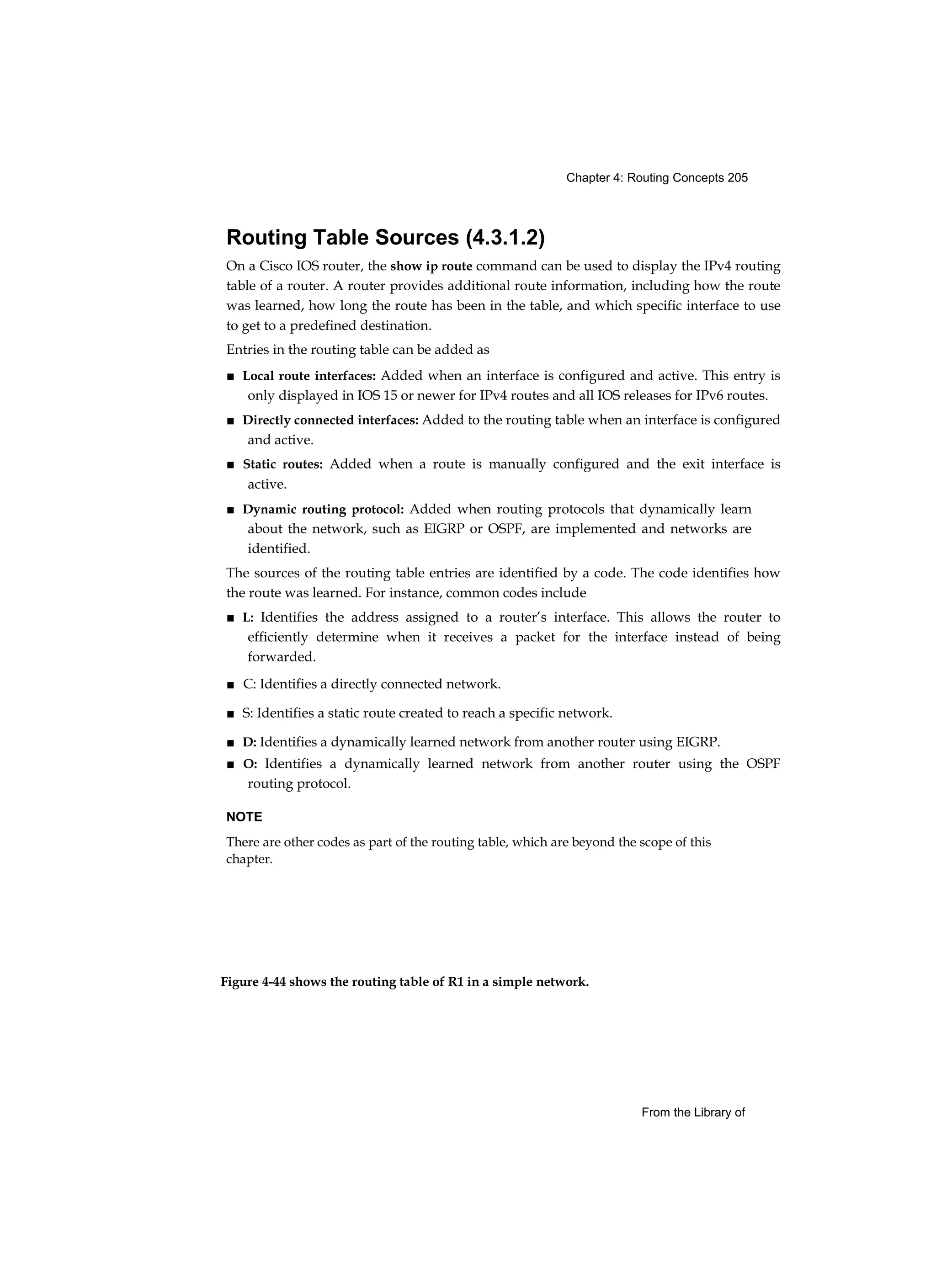 Chapter 4: Routing Concepts 205
Figure 4-44 shows the routing table of R1 in a simple network.
From the Library of
Routing Table Sources (4.3.1.2)
On a Cisco IOS router, the show ip route command can be used to display the IPv4 routing
table of a router. A router provides additional route information, including how the route
was learned, how long the route has been in the table, and which specific interface to use
to get to a predefined destination.
Entries in the routing table can be added as
■ Local route interfaces: Added when an interface is configured and active. This entry is
only displayed in IOS 15 or newer for IPv4 routes and all IOS releases for IPv6 routes.
■ Directly connected interfaces: Added to the routing table when an interface is configured
and active.
■ Static routes: Added when a route is manually configured and the exit interface is
active.
■ Dynamic routing protocol: Added when routing protocols that dynamically learn
about the network, such as EIGRP or OSPF, are implemented and networks are
identified.
The sources of the routing table entries are identified by a code. The code identifies how
the route was learned. For instance, common codes include
■ L: Identifies the address assigned to a router’s interface. This allows the router to
efficiently determine when it receives a packet for the interface instead of being
forwarded.
■ C: Identifies a directly connected network.
■ S: Identifies a static route created to reach a specific network.
■ D: Identifies a dynamically learned network from another router using EIGRP.
■ O: Identifies a dynamically learned network from another router using the OSPF
routing protocol.
NOTE
There are other codes as part of the routing table, which are beyond the scope of this
chapter.
 