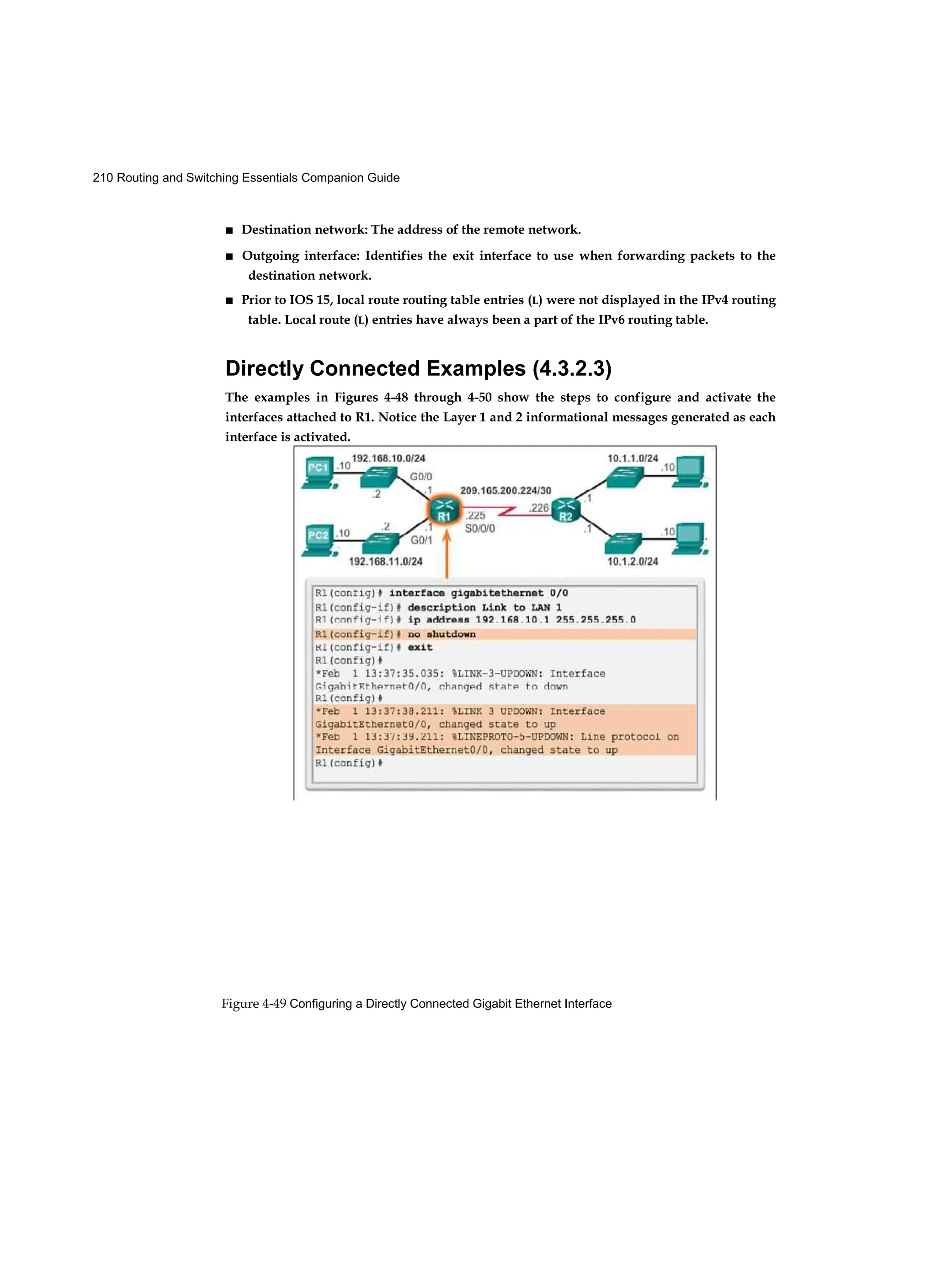 210 Routing and Switching Essentials Companion Guide
Figure 4-49 Configuring a Directly Connected Gigabit Ethernet Interface
■ Destination network: The address of the remote network.
■ Outgoing interface: Identifies the exit interface to use when forwarding packets to the
destination network.
■ Prior to IOS 15, local route routing table entries (L) were not displayed in the IPv4 routing
table. Local route (L) entries have always been a part of the IPv6 routing table.
Directly Connected Examples (4.3.2.3)
The examples in Figures 4-48 through 4-50 show the steps to configure and activate the
interfaces attached to R1. Notice the Layer 1 and 2 informational messages generated as each
interface is activated.
 