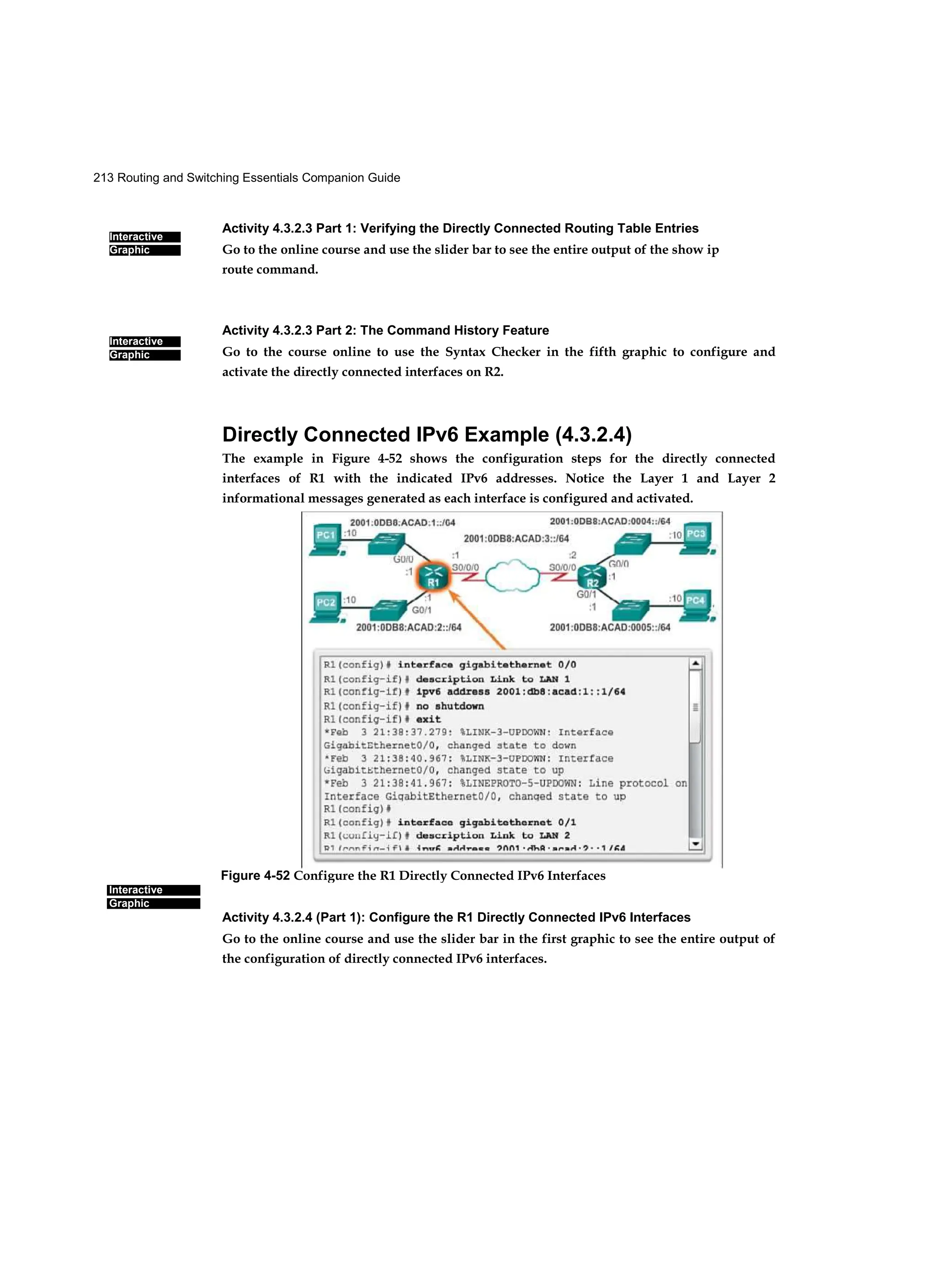 213 Routing and Switching Essentials Companion Guide
Interactive
Graphic
Interactive
Graphic
Interactive
Graphic
Activity 4.3.2.3 Part 1: Verifying the Directly Connected Routing Table Entries
Go to the online course and use the slider bar to see the entire output of the show ip
route command.
Activity 4.3.2.3 Part 2: The Command History Feature
Go to the course online to use the Syntax Checker in the fifth graphic to configure and
activate the directly connected interfaces on R2.
Directly Connected IPv6 Example (4.3.2.4)
The example in Figure 4-52 shows the configuration steps for the directly connected
interfaces of R1 with the indicated IPv6 addresses. Notice the Layer 1 and Layer 2
informational messages generated as each interface is configured and activated.
Activity 4.3.2.4 (Part 1): Configure the R1 Directly Connected IPv6 Interfaces
Go to the online course and use the slider bar in the first graphic to see the entire output of
the configuration of directly connected IPv6 interfaces.
Figure 4-52 Configure the R1 Directly Connected IPv6 Interfaces
 