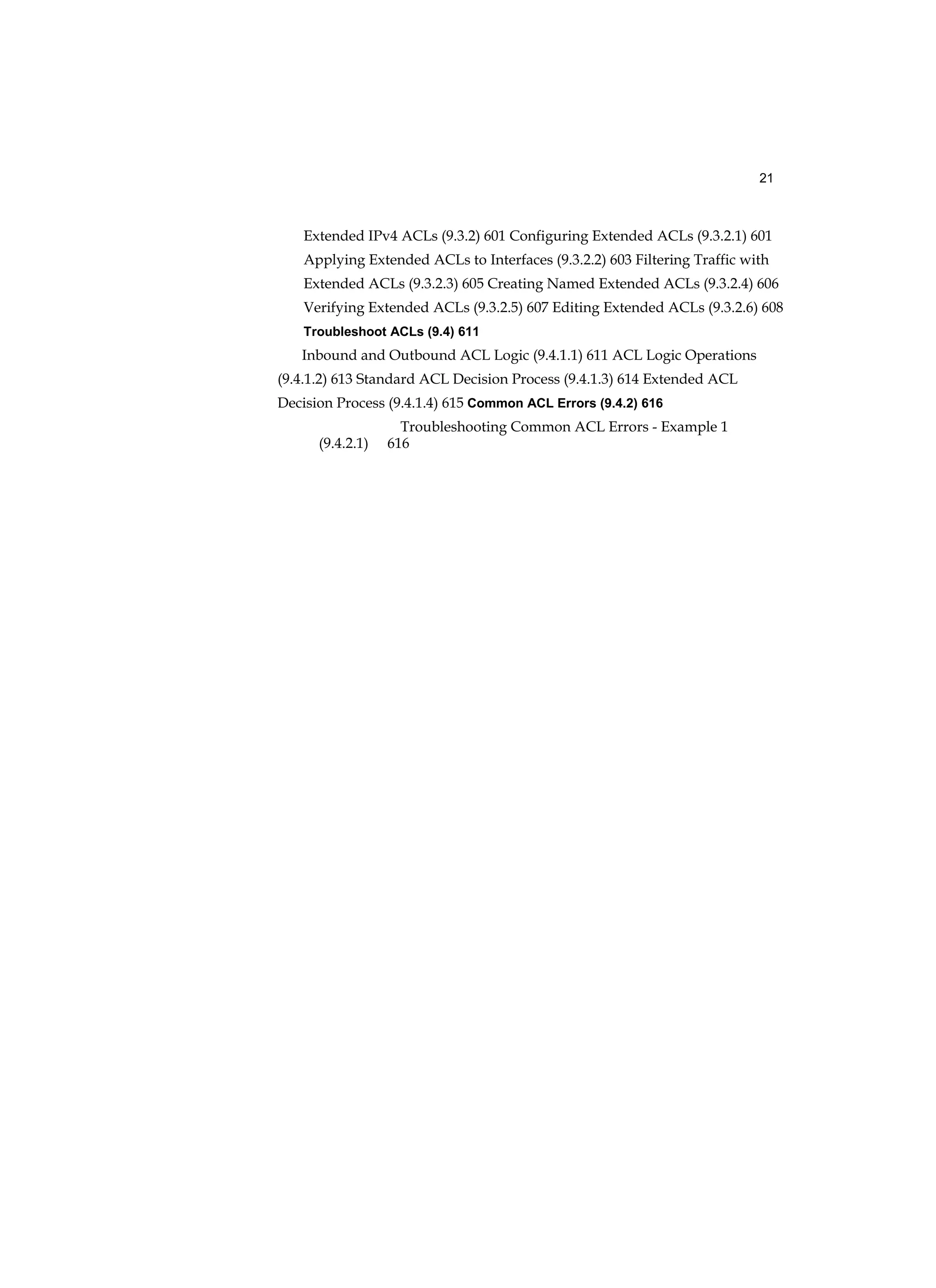21
Extended IPv4 ACLs (9.3.2) 601 Configuring Extended ACLs (9.3.2.1) 601
Applying Extended ACLs to Interfaces (9.3.2.2) 603 Filtering Traffic with
Extended ACLs (9.3.2.3) 605 Creating Named Extended ACLs (9.3.2.4) 606
Verifying Extended ACLs (9.3.2.5) 607 Editing Extended ACLs (9.3.2.6) 608
Troubleshoot ACLs (9.4) 611
Inbound and Outbound ACL Logic (9.4.1.1) 611 ACL Logic Operations
(9.4.1.2) 613 Standard ACL Decision Process (9.4.1.3) 614 Extended ACL
Decision Process (9.4.1.4) 615 Common ACL Errors (9.4.2) 616
Troubleshooting Common ACL Errors - Example 1
(9.4.2.1) 616
 