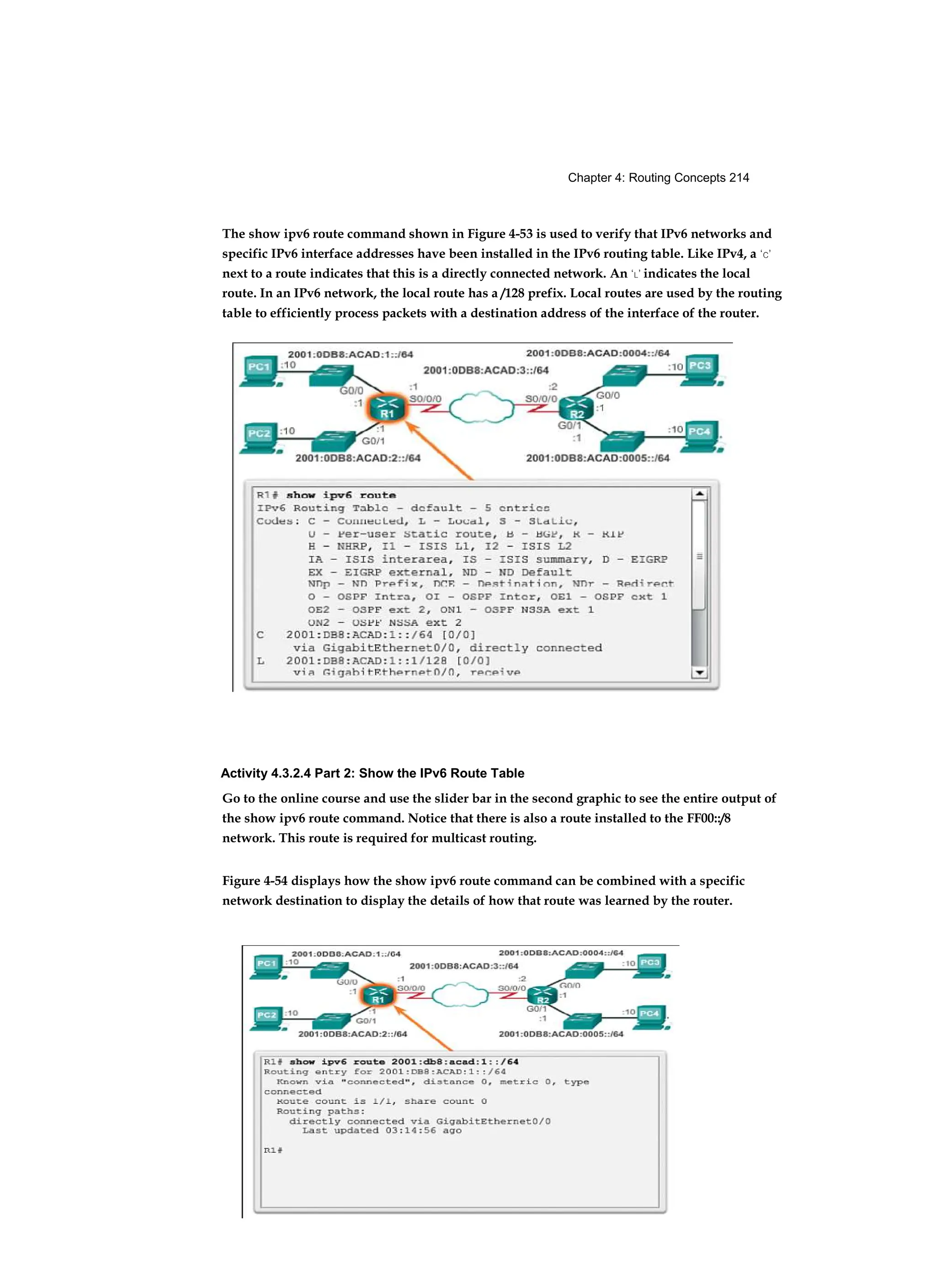 Chapter 4: Routing Concepts 214
The show ipv6 route command shown in Figure 4-53 is used to verify that IPv6 networks and
specific IPv6 interface addresses have been installed in the IPv6 routing table. Like IPv4, a ‘C’
next to a route indicates that this is a directly connected network. An ‘L’ indicates the local
route. In an IPv6 network, the local route has a /128 prefix. Local routes are used by the routing
table to efficiently process packets with a destination address of the interface of the router.
Activity 4.3.2.4 Part 2: Show the IPv6 Route Table
Go to the online course and use the slider bar in the second graphic to see the entire output of
the show ipv6 route command. Notice that there is also a route installed to the FF00::/8
network. This route is required for multicast routing.
Figure 4-54 displays how the show ipv6 route command can be combined with a specific
network destination to display the details of how that route was learned by the router.
 