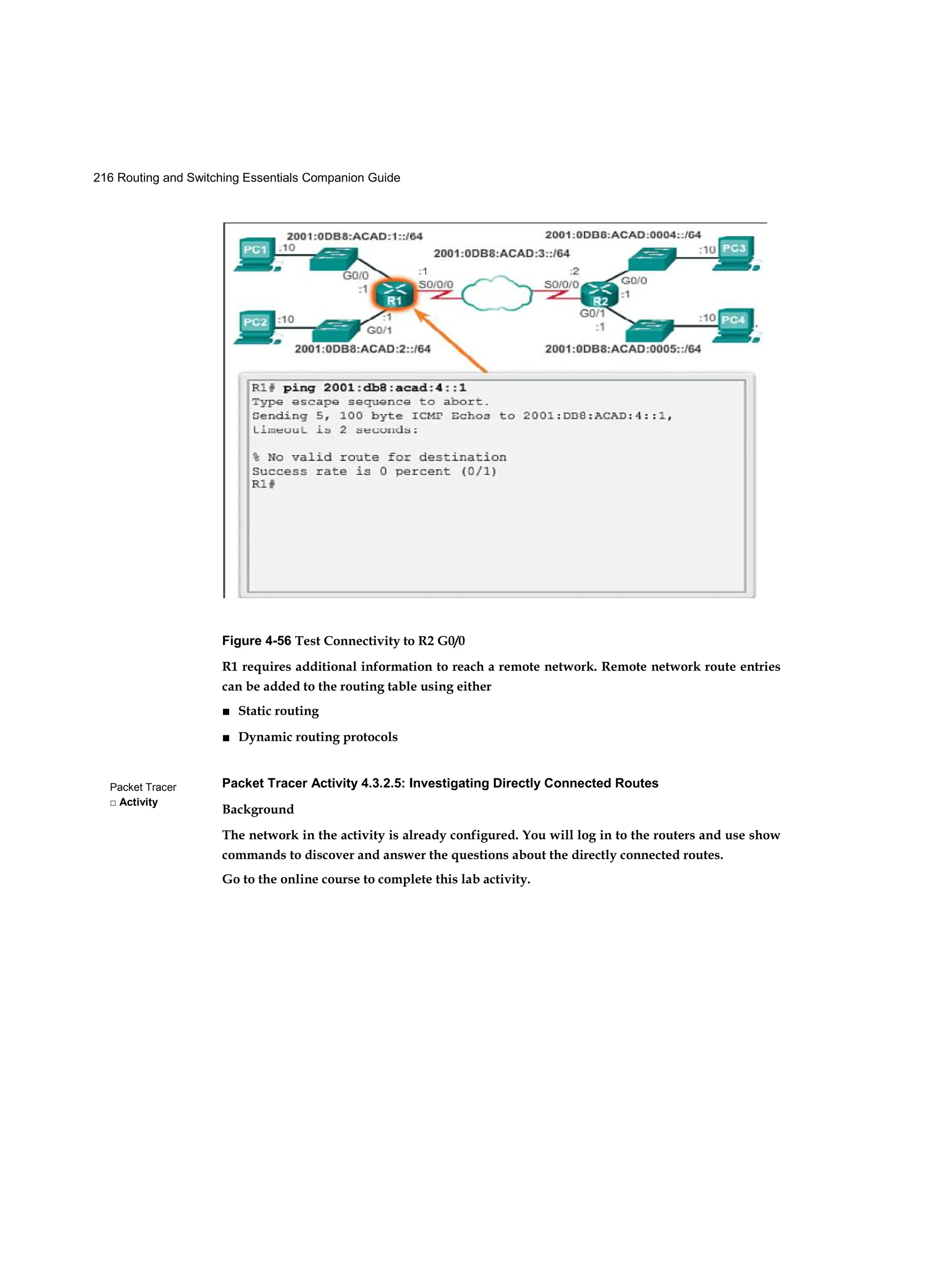 216 Routing and Switching Essentials Companion Guide
Packet Tracer
□ Activity
Figure 4-56 Test Connectivity to R2 G0/0
R1 requires additional information to reach a remote network. Remote network route entries
can be added to the routing table using either
■ Static routing
■ Dynamic routing protocols
Packet Tracer Activity 4.3.2.5: Investigating Directly Connected Routes
Background
The network in the activity is already configured. You will log in to the routers and use show
commands to discover and answer the questions about the directly connected routes.
Go to the online course to complete this lab activity.
 