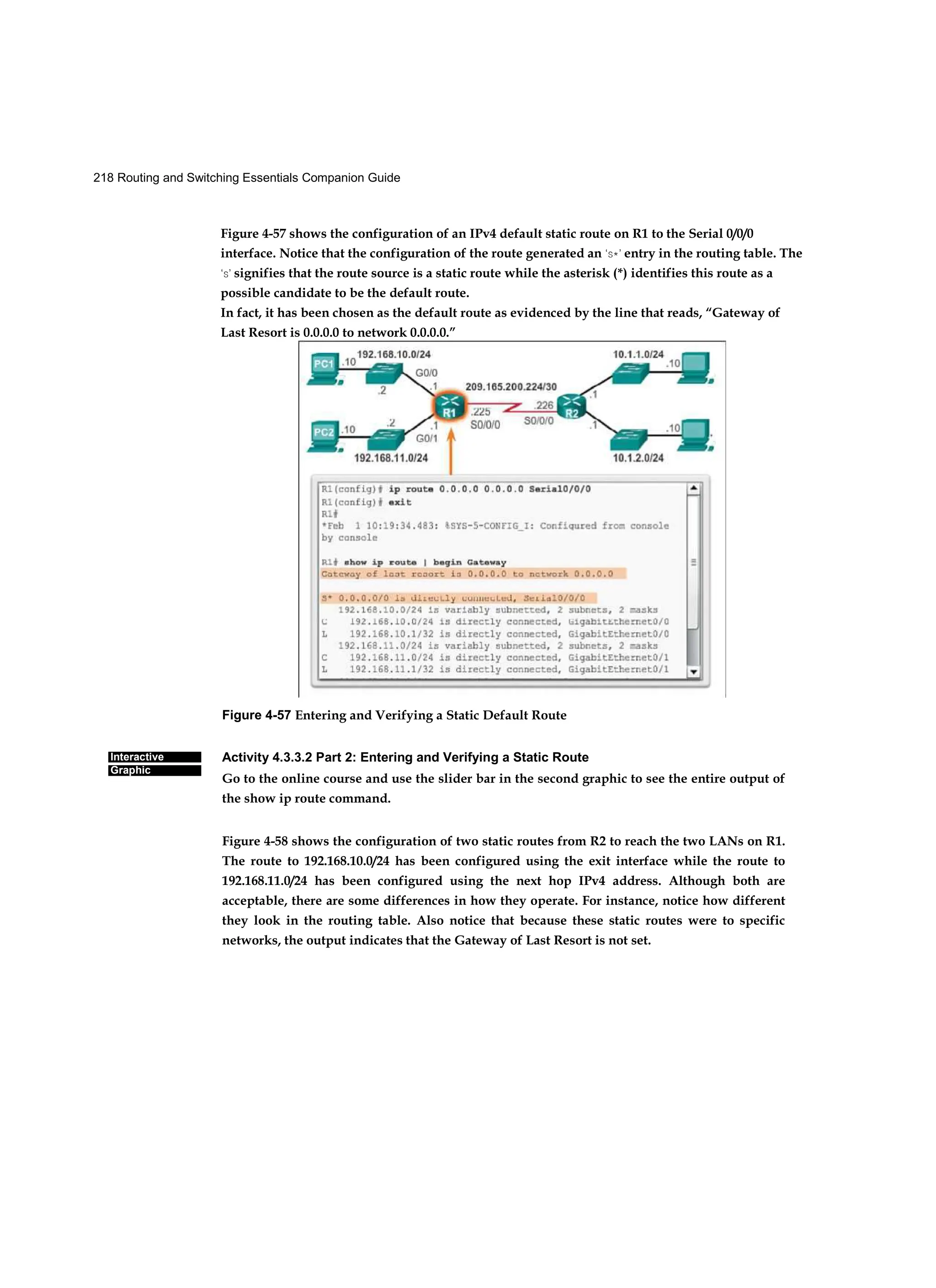 218 Routing and Switching Essentials Companion Guide
Interactive
Graphic
Figure 4-57 Entering and Verifying a Static Default Route
Activity 4.3.3.2 Part 2: Entering and Verifying a Static Route
Go to the online course and use the slider bar in the second graphic to see the entire output of
the show ip route command.
Figure 4-58 shows the configuration of two static routes from R2 to reach the two LANs on R1.
The route to 192.168.10.0/24 has been configured using the exit interface while the route to
192.168.11.0/24 has been configured using the next hop IPv4 address. Although both are
acceptable, there are some differences in how they operate. For instance, notice how different
they look in the routing table. Also notice that because these static routes were to specific
networks, the output indicates that the Gateway of Last Resort is not set.
Figure 4-57 shows the configuration of an IPv4 default static route on R1 to the Serial 0/0/0
interface. Notice that the configuration of the route generated an ‘S*’ entry in the routing table. The
‘S’ signifies that the route source is a static route while the asterisk (*) identifies this route as a
possible candidate to be the default route.
In fact, it has been chosen as the default route as evidenced by the line that reads, “Gateway of
Last Resort is 0.0.0.0 to network 0.0.0.0.”
 