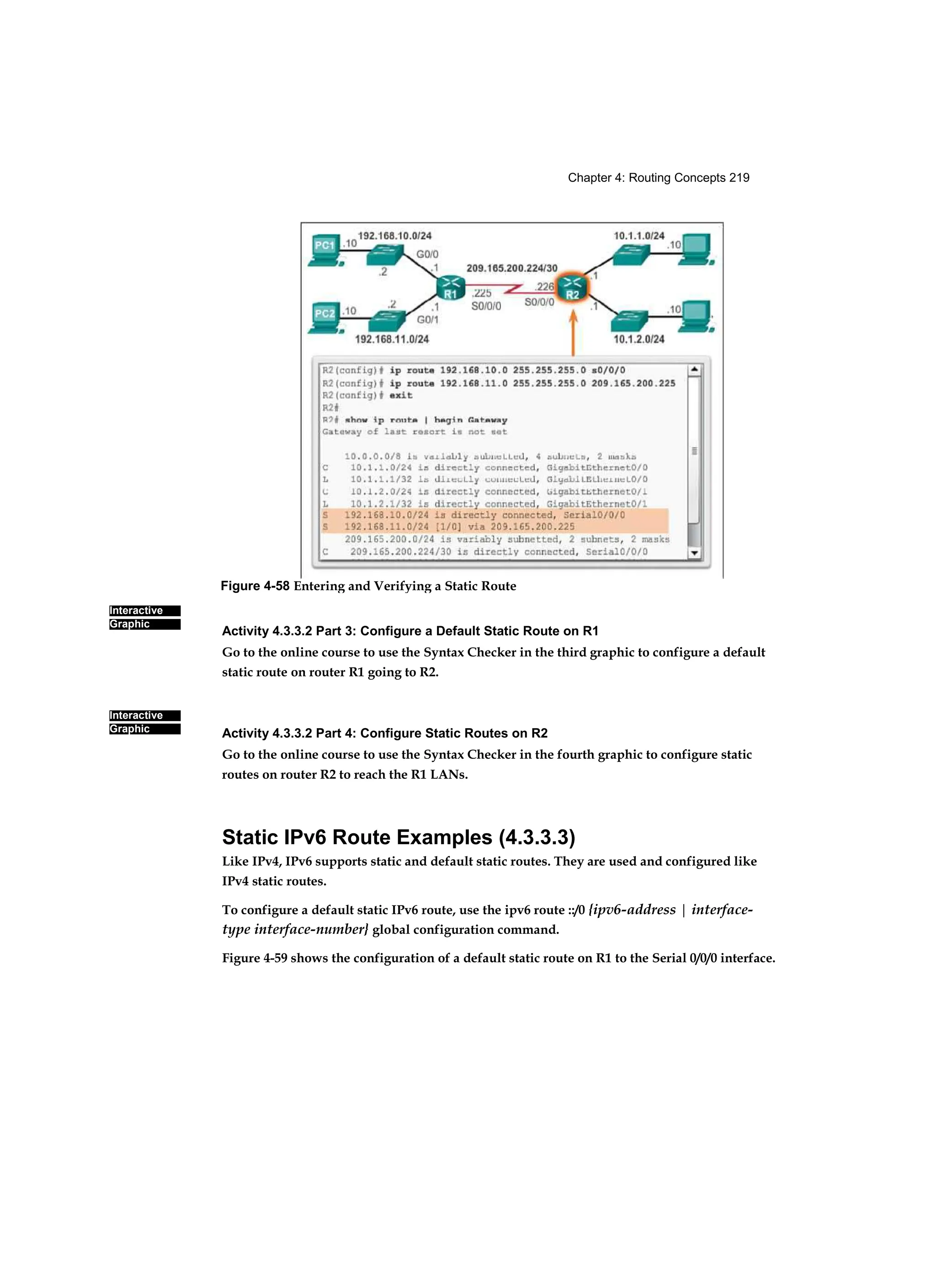 Chapter 4: Routing Concepts 219
Interactive
Graphic
Interactive
Graphic
Activity 4.3.3.2 Part 3: Configure a Default Static Route on R1
Go to the online course to use the Syntax Checker in the third graphic to configure a default
static route on router R1 going to R2.
Activity 4.3.3.2 Part 4: Configure Static Routes on R2
Go to the online course to use the Syntax Checker in the fourth graphic to configure static
routes on router R2 to reach the R1 LANs.
Static IPv6 Route Examples (4.3.3.3)
Like IPv4, IPv6 supports static and default static routes. They are used and configured like
IPv4 static routes.
To configure a default static IPv6 route, use the ipv6 route ::/0 {ipv6-address | interface-
type interface-number} global configuration command.
Figure 4-59 shows the configuration of a default static route on R1 to the Serial 0/0/0 interface.
Figure 4-58 Entering and Verifying a Static Route
 