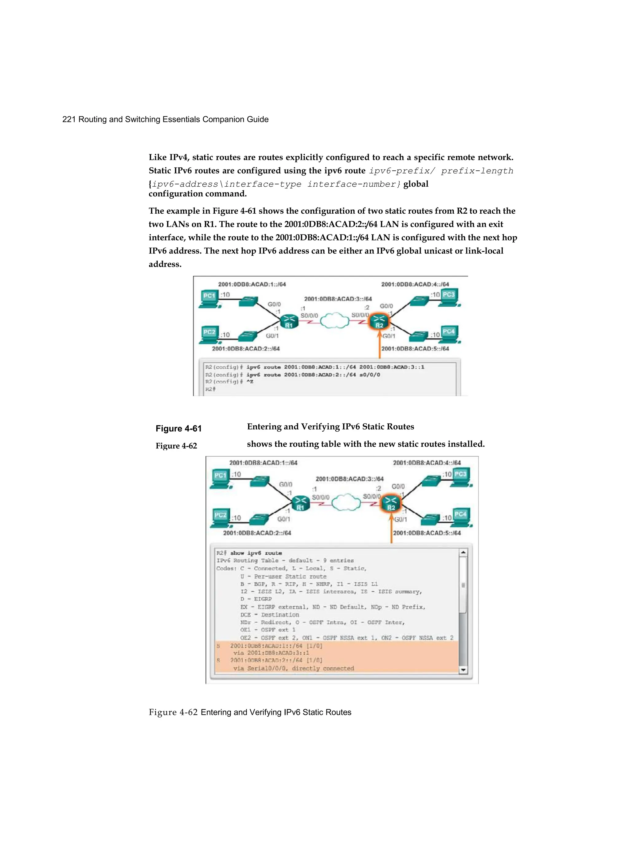 221 Routing and Switching Essentials Companion Guide
Figure 4-62 Entering and Verifying IPv6 Static Routes
Figure 4-61
Figure 4-62
Like IPv4, static routes are routes explicitly configured to reach a specific remote network.
Static IPv6 routes are configured using the ipv6 route ipv6-prefix/ prefix-length
{ipv6-addressinterface-type interface-number} global
configuration command.
The example in Figure 4-61 shows the configuration of two static routes from R2 to reach the
two LANs on R1. The route to the 2001:0DB8:ACAD:2::/64 LAN is configured with an exit
interface, while the route to the 2001:0DB8:ACAD:1::/64 LAN is configured with the next hop
IPv6 address. The next hop IPv6 address can be either an IPv6 global unicast or link-local
address.
Entering and Verifying IPv6 Static Routes
shows the routing table with the new static routes installed.
 