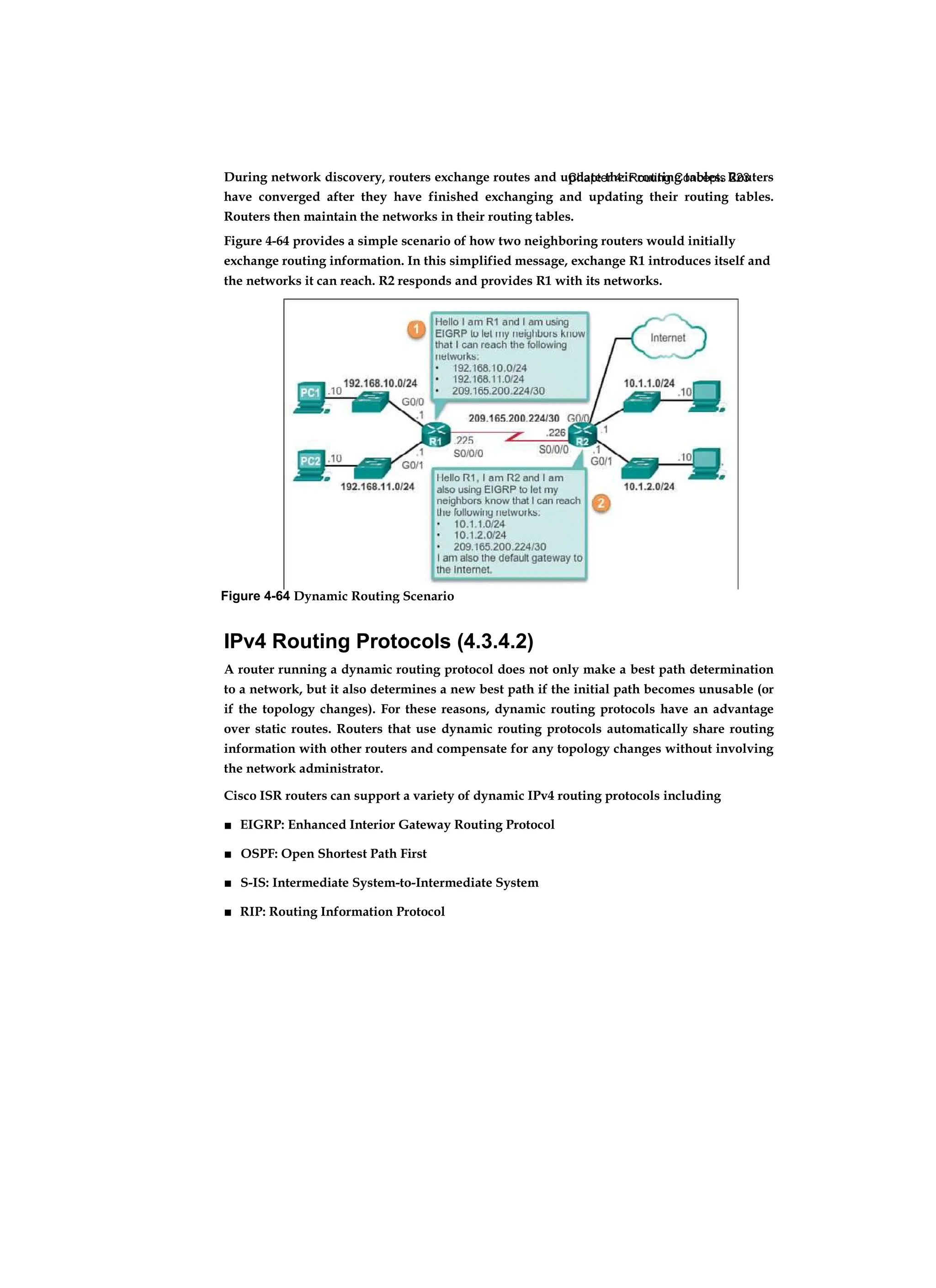 Chapter 4: Routing Concepts 223
During network discovery, routers exchange routes and update their routing tables. Routers
have converged after they have finished exchanging and updating their routing tables.
Routers then maintain the networks in their routing tables.
Figure 4-64 provides a simple scenario of how two neighboring routers would initially
exchange routing information. In this simplified message, exchange R1 introduces itself and
the networks it can reach. R2 responds and provides R1 with its networks.
IPv4 Routing Protocols (4.3.4.2)
A router running a dynamic routing protocol does not only make a best path determination
to a network, but it also determines a new best path if the initial path becomes unusable (or
if the topology changes). For these reasons, dynamic routing protocols have an advantage
over static routes. Routers that use dynamic routing protocols automatically share routing
information with other routers and compensate for any topology changes without involving
the network administrator.
Cisco ISR routers can support a variety of dynamic IPv4 routing protocols including
■ EIGRP: Enhanced Interior Gateway Routing Protocol
■ OSPF: Open Shortest Path First
■ S-IS: Intermediate System-to-Intermediate System
■ RIP: Routing Information Protocol
Figure 4-64 Dynamic Routing Scenario
 