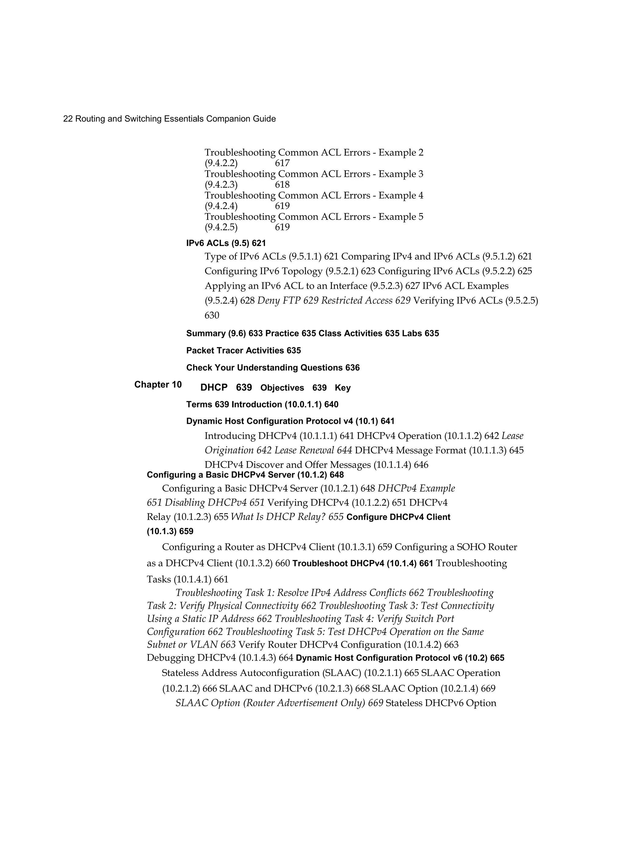 22 Routing and Switching Essentials Companion Guide
Chapter 10
Troubleshooting Common ACL Errors - Example 2
(9.4.2.2) 617
Troubleshooting Common ACL Errors - Example 3
(9.4.2.3) 618
Troubleshooting Common ACL Errors - Example 4
(9.4.2.4) 619
Troubleshooting Common ACL Errors - Example 5
(9.4.2.5) 619
IPv6 ACLs (9.5) 621
Type of IPv6 ACLs (9.5.1.1) 621 Comparing IPv4 and IPv6 ACLs (9.5.1.2) 621
Configuring IPv6 Topology (9.5.2.1) 623 Configuring IPv6 ACLs (9.5.2.2) 625
Applying an IPv6 ACL to an Interface (9.5.2.3) 627 IPv6 ACL Examples
(9.5.2.4) 628 Deny FTP 629 Restricted Access 629 Verifying IPv6 ACLs (9.5.2.5)
630
Summary (9.6) 633 Practice 635 Class Activities 635 Labs 635
Packet Tracer Activities 635
Check Your Understanding Questions 636
DHCP 639 Objectives 639 Key
Terms 639 Introduction (10.0.1.1) 640
Dynamic Host Configuration Protocol v4 (10.1) 641
Introducing DHCPv4 (10.1.1.1) 641 DHCPv4 Operation (10.1.1.2) 642 Lease
Origination 642 Lease Renewal 644 DHCPv4 Message Format (10.1.1.3) 645
DHCPv4 Discover and Offer Messages (10.1.1.4) 646
Configuring a Basic DHCPv4 Server (10.1.2) 648
Configuring a Basic DHCPv4 Server (10.1.2.1) 648 DHCPv4 Example
651 Disabling DHCPv4 651 Verifying DHCPv4 (10.1.2.2) 651 DHCPv4
Relay (10.1.2.3) 655 What Is DHCP Relay? 655 Configure DHCPv4 Client
(10.1.3) 659
Configuring a Router as DHCPv4 Client (10.1.3.1) 659 Configuring a SOHO Router
as a DHCPv4 Client (10.1.3.2) 660 Troubleshoot DHCPv4 (10.1.4) 661 Troubleshooting
Tasks (10.1.4.1) 661
Troubleshooting Task 1: Resolve IPv4 Address Conflicts 662 Troubleshooting
Task 2: Verify Physical Connectivity 662 Troubleshooting Task 3: Test Connectivity
Using a Static IP Address 662 Troubleshooting Task 4: Verify Switch Port
Configuration 662 Troubleshooting Task 5: Test DHCPv4 Operation on the Same
Subnet or VLAN 663 Verify Router DHCPv4 Configuration (10.1.4.2) 663
Debugging DHCPv4 (10.1.4.3) 664 Dynamic Host Configuration Protocol v6 (10.2) 665
Stateless Address Autoconfiguration (SLAAC) (10.2.1.1) 665 SLAAC Operation
(10.2.1.2) 666 SLAAC and DHCPv6 (10.2.1.3) 668 SLAAC Option (10.2.1.4) 669
SLAAC Option (Router Advertisement Only) 669 Stateless DHCPv6 Option
 