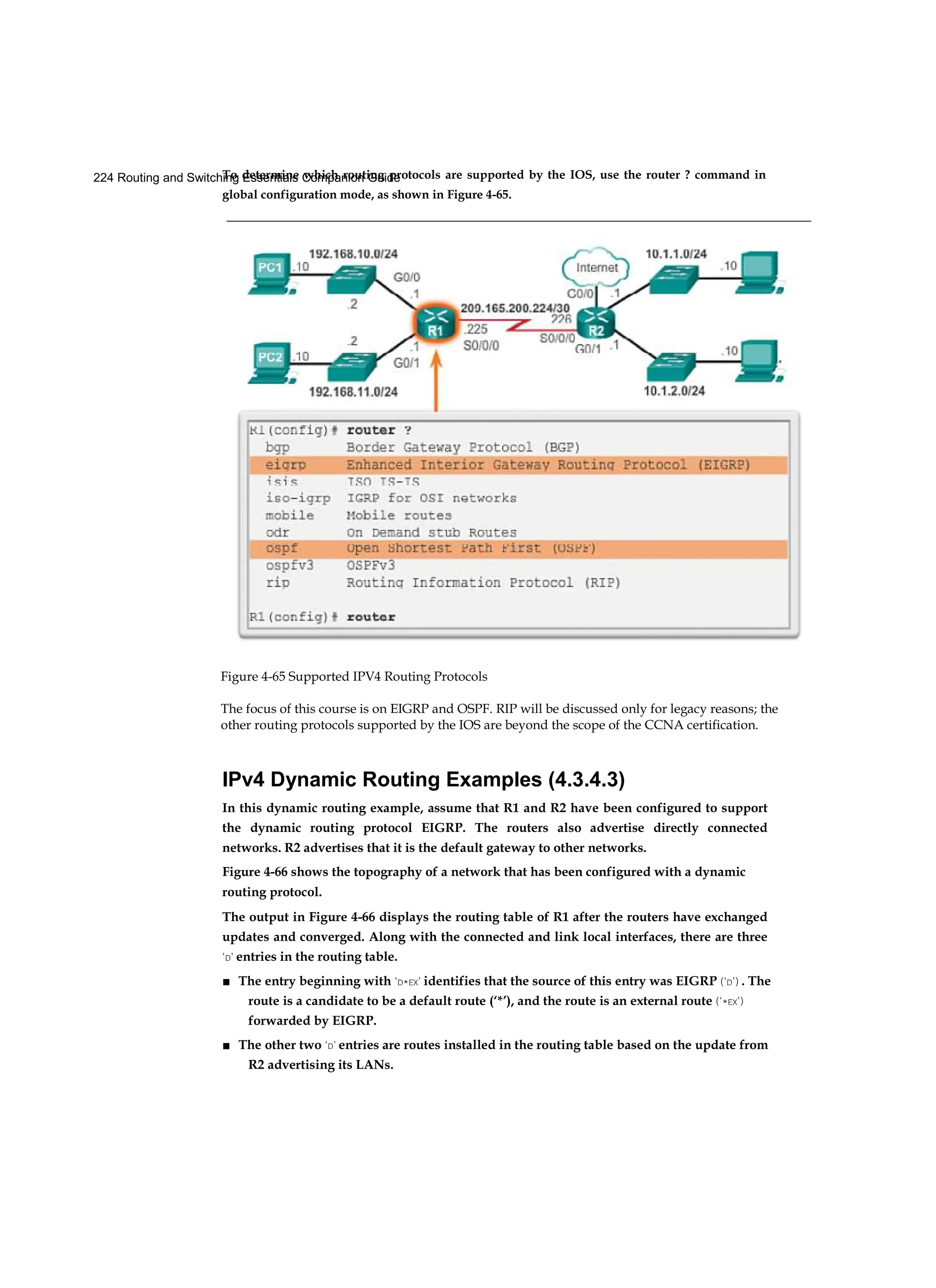 224 Routing and Switching Essentials Companion Guide
To determine which routing protocols are supported by the IOS, use the router ? command in
global configuration mode, as shown in Figure 4-65.
Figure 4-65 Supported IPV4 Routing Protocols
The focus of this course is on EIGRP and OSPF. RIP will be discussed only for legacy reasons; the
other routing protocols supported by the IOS are beyond the scope of the CCNA certification.
IPv4 Dynamic Routing Examples (4.3.4.3)
In this dynamic routing example, assume that R1 and R2 have been configured to support
the dynamic routing protocol EIGRP. The routers also advertise directly connected
networks. R2 advertises that it is the default gateway to other networks.
Figure 4-66 shows the topography of a network that has been configured with a dynamic
routing protocol.
The output in Figure 4-66 displays the routing table of R1 after the routers have exchanged
updates and converged. Along with the connected and link local interfaces, there are three
‘D’ entries in the routing table.
■ The entry beginning with ‘D*EX’ identifies that the source of this entry was EIGRP (‘D’) . The
route is a candidate to be a default route (‘*’), and the route is an external route (‘*EX’)
forwarded by EIGRP.
■ The other two ‘D’ entries are routes installed in the routing table based on the update from
R2 advertising its LANs.
 