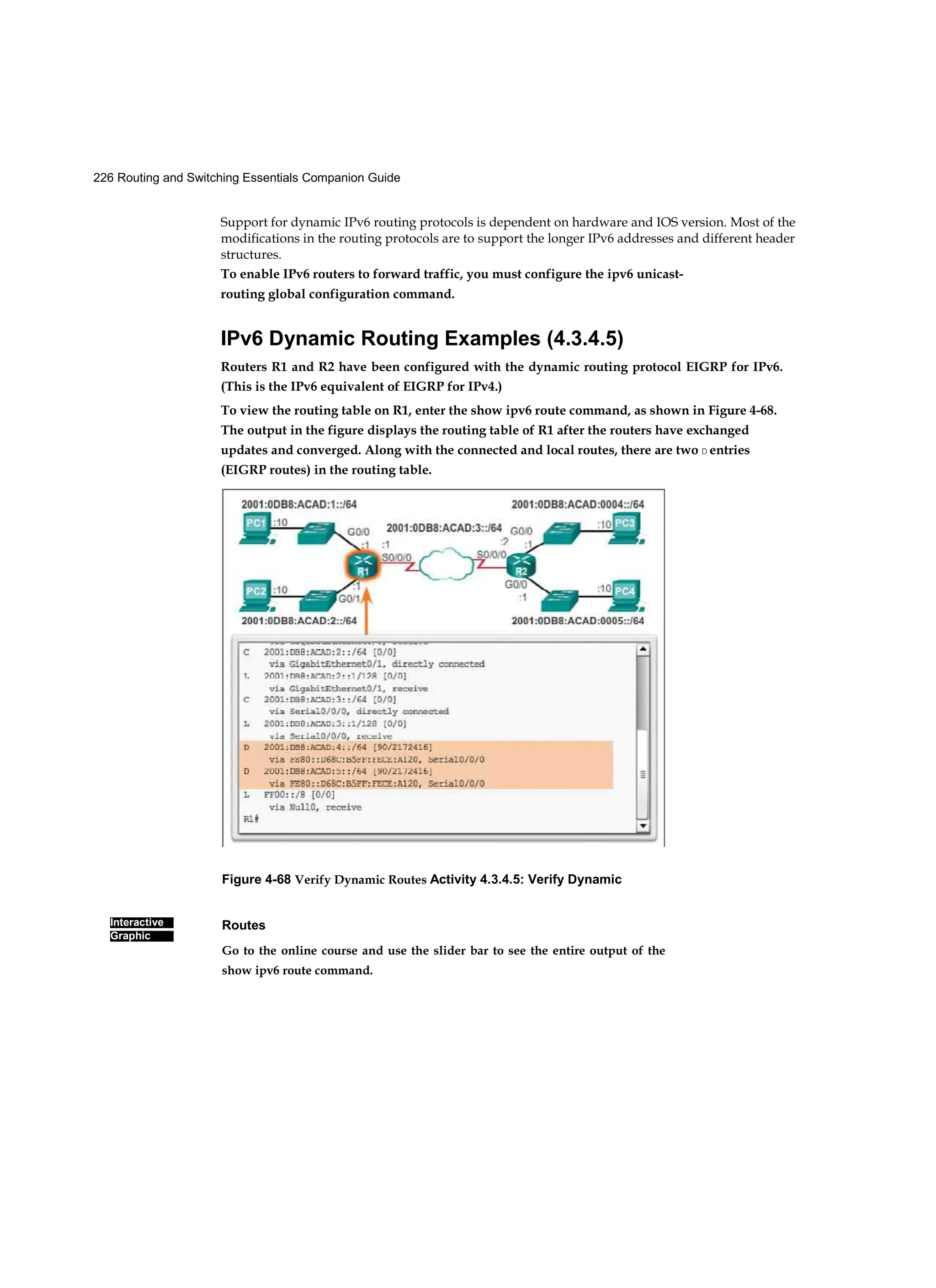 226 Routing and Switching Essentials Companion Guide
Figure 4-68 Verify Dynamic Routes Activity 4.3.4.5: Verify Dynamic
Routes
Go to the online course and use the slider bar to see the entire output of the
show ipv6 route command.
Interactive
Graphic
Support for dynamic IPv6 routing protocols is dependent on hardware and IOS version. Most of the
modifications in the routing protocols are to support the longer IPv6 addresses and different header
structures.
To enable IPv6 routers to forward traffic, you must configure the ipv6 unicast-
routing global configuration command.
IPv6 Dynamic Routing Examples (4.3.4.5)
Routers R1 and R2 have been configured with the dynamic routing protocol EIGRP for IPv6.
(This is the IPv6 equivalent of EIGRP for IPv4.)
To view the routing table on R1, enter the show ipv6 route command, as shown in Figure 4-68.
The output in the figure displays the routing table of R1 after the routers have exchanged
updates and converged. Along with the connected and local routes, there are two D entries
(EIGRP routes) in the routing table.
 