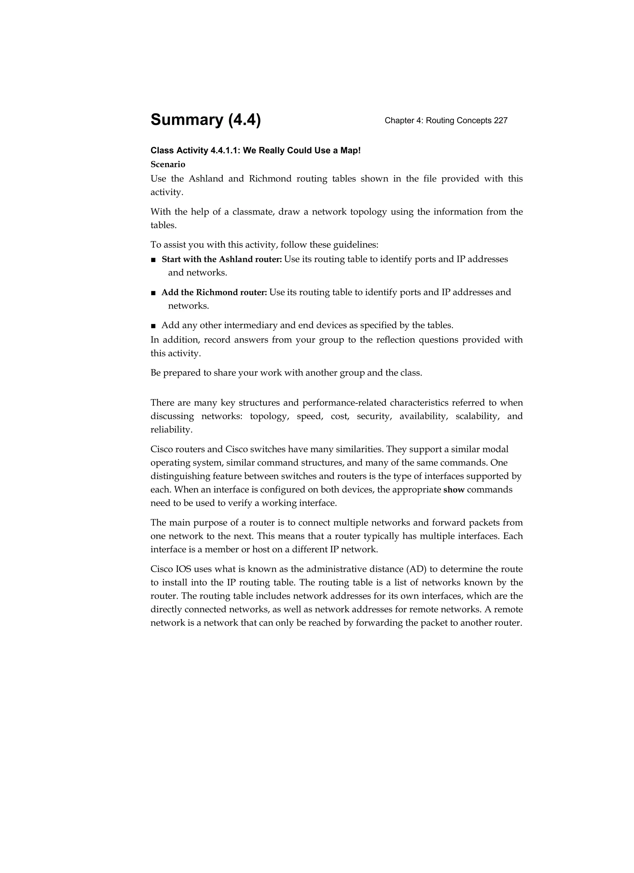 Chapter 4: Routing Concepts 227
Summary (4.4)
Class Activity 4.4.1.1: We Really Could Use a Map!
Scenario
Use the Ashland and Richmond routing tables shown in the file provided with this
activity.
With the help of a classmate, draw a network topology using the information from the
tables.
To assist you with this activity, follow these guidelines:
■ Start with the Ashland router: Use its routing table to identify ports and IP addresses
and networks.
■ Add the Richmond router: Use its routing table to identify ports and IP addresses and
networks.
■ Add any other intermediary and end devices as specified by the tables.
In addition, record answers from your group to the reflection questions provided with
this activity.
Be prepared to share your work with another group and the class.
There are many key structures and performance-related characteristics referred to when
discussing networks: topology, speed, cost, security, availability, scalability, and
reliability.
Cisco routers and Cisco switches have many similarities. They support a similar modal
operating system, similar command structures, and many of the same commands. One
distinguishing feature between switches and routers is the type of interfaces supported by
each. When an interface is configured on both devices, the appropriate show commands
need to be used to verify a working interface.
The main purpose of a router is to connect multiple networks and forward packets from
one network to the next. This means that a router typically has multiple interfaces. Each
interface is a member or host on a different IP network.
Cisco IOS uses what is known as the administrative distance (AD) to determine the route
to install into the IP routing table. The routing table is a list of networks known by the
router. The routing table includes network addresses for its own interfaces, which are the
directly connected networks, as well as network addresses for remote networks. A remote
network is a network that can only be reached by forwarding the packet to another router.
 