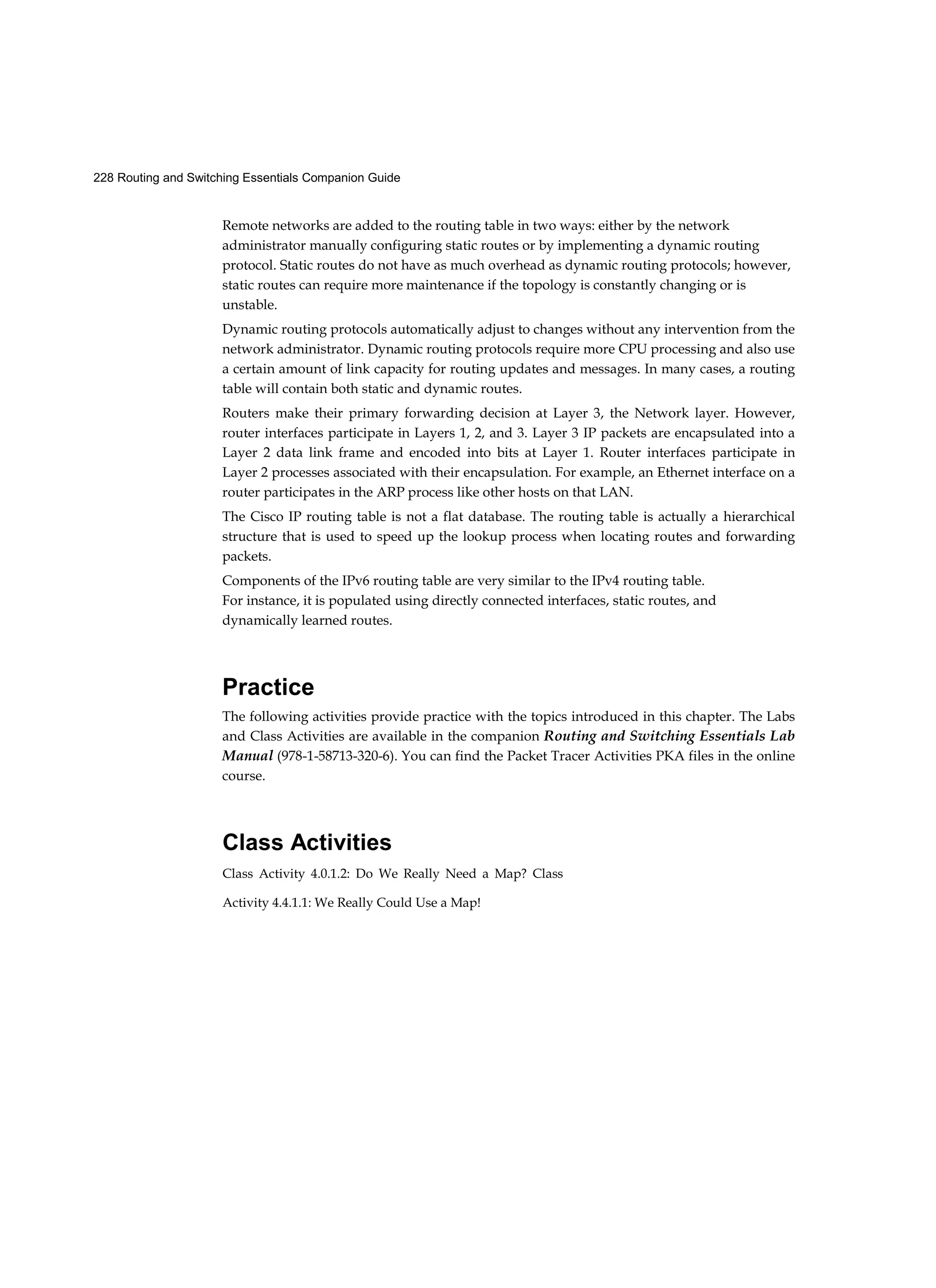 228 Routing and Switching Essentials Companion Guide
Class Activities
Class Activity 4.0.1.2: Do We Really Need a Map? Class
Activity 4.4.1.1: We Really Could Use a Map!
Remote networks are added to the routing table in two ways: either by the network
administrator manually configuring static routes or by implementing a dynamic routing
protocol. Static routes do not have as much overhead as dynamic routing protocols; however,
static routes can require more maintenance if the topology is constantly changing or is
unstable.
Dynamic routing protocols automatically adjust to changes without any intervention from the
network administrator. Dynamic routing protocols require more CPU processing and also use
a certain amount of link capacity for routing updates and messages. In many cases, a routing
table will contain both static and dynamic routes.
Routers make their primary forwarding decision at Layer 3, the Network layer. However,
router interfaces participate in Layers 1, 2, and 3. Layer 3 IP packets are encapsulated into a
Layer 2 data link frame and encoded into bits at Layer 1. Router interfaces participate in
Layer 2 processes associated with their encapsulation. For example, an Ethernet interface on a
router participates in the ARP process like other hosts on that LAN.
The Cisco IP routing table is not a flat database. The routing table is actually a hierarchical
structure that is used to speed up the lookup process when locating routes and forwarding
packets.
Components of the IPv6 routing table are very similar to the IPv4 routing table.
For instance, it is populated using directly connected interfaces, static routes, and
dynamically learned routes.
Practice
The following activities provide practice with the topics introduced in this chapter. The Labs
and Class Activities are available in the companion Routing and Switching Essentials Lab
Manual (978-1-58713-320-6). You can find the Packet Tracer Activities PKA files in the online
course.
 