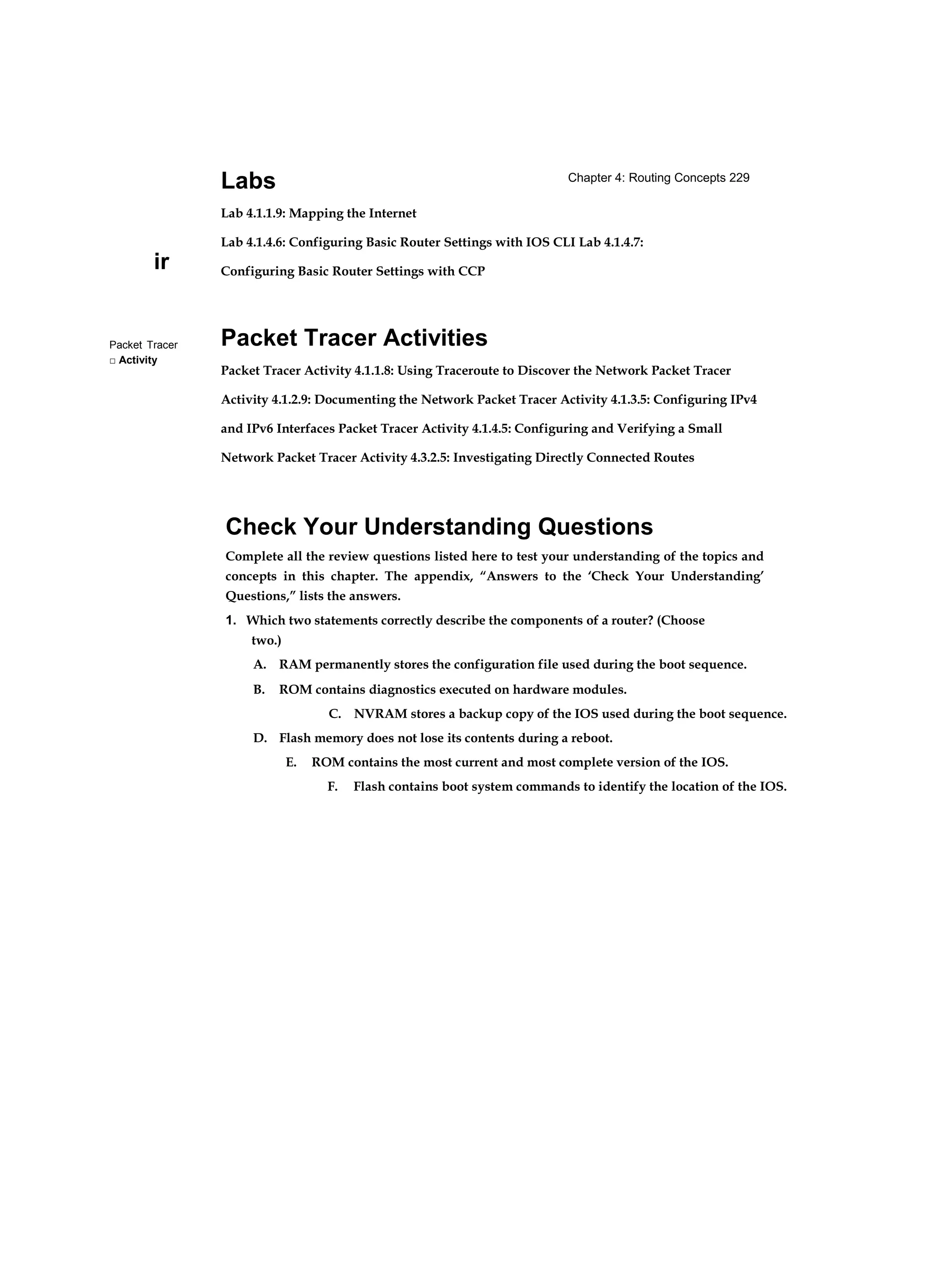 Chapter 4: Routing Concepts 229
ir
Packet Tracer
□ Activity
Labs
Lab 4.1.1.9: Mapping the Internet
Lab 4.1.4.6: Configuring Basic Router Settings with IOS CLI Lab 4.1.4.7:
Configuring Basic Router Settings with CCP
Packet Tracer Activities
Packet Tracer Activity 4.1.1.8: Using Traceroute to Discover the Network Packet Tracer
Activity 4.1.2.9: Documenting the Network Packet Tracer Activity 4.1.3.5: Configuring IPv4
and IPv6 Interfaces Packet Tracer Activity 4.1.4.5: Configuring and Verifying a Small
Network Packet Tracer Activity 4.3.2.5: Investigating Directly Connected Routes
Check Your Understanding Questions
Complete all the review questions listed here to test your understanding of the topics and
concepts in this chapter. The appendix, “Answers to the ‘Check Your Understanding’
Questions,” lists the answers.
1. Which two statements correctly describe the components of a router? (Choose
two.)
A. RAM permanently stores the configuration file used during the boot sequence.
B. ROM contains diagnostics executed on hardware modules.
C. NVRAM stores a backup copy of the IOS used during the boot sequence.
D. Flash memory does not lose its contents during a reboot.
E. ROM contains the most current and most complete version of the IOS.
F. Flash contains boot system commands to identify the location of the IOS.
 