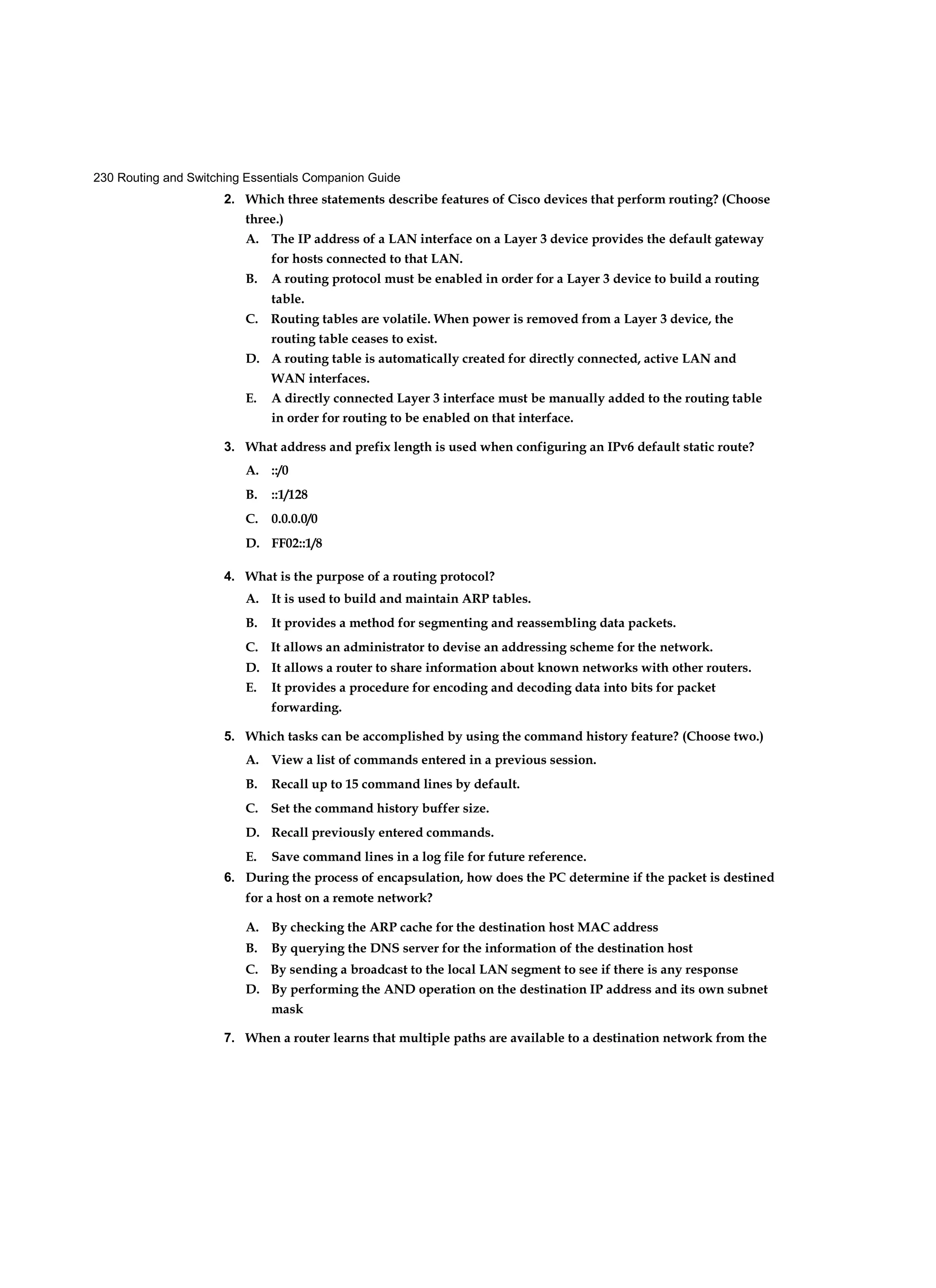 230 Routing and Switching Essentials Companion Guide
2. Which three statements describe features of Cisco devices that perform routing? (Choose
three.)
A. The IP address of a LAN interface on a Layer 3 device provides the default gateway
for hosts connected to that LAN.
B. A routing protocol must be enabled in order for a Layer 3 device to build a routing
table.
C. Routing tables are volatile. When power is removed from a Layer 3 device, the
routing table ceases to exist.
D. A routing table is automatically created for directly connected, active LAN and
WAN interfaces.
E. A directly connected Layer 3 interface must be manually added to the routing table
in order for routing to be enabled on that interface.
3. What address and prefix length is used when configuring an IPv6 default static route?
A. ::/0
B. ::1/128
C. 0.0.0.0/0
D. FF02::1/8
4. What is the purpose of a routing protocol?
A. It is used to build and maintain ARP tables.
B. It provides a method for segmenting and reassembling data packets.
C. It allows an administrator to devise an addressing scheme for the network.
D. It allows a router to share information about known networks with other routers.
E. It provides a procedure for encoding and decoding data into bits for packet
forwarding.
5. Which tasks can be accomplished by using the command history feature? (Choose two.)
A. View a list of commands entered in a previous session.
B. Recall up to 15 command lines by default.
C. Set the command history buffer size.
D. Recall previously entered commands.
E. Save command lines in a log file for future reference.
6. During the process of encapsulation, how does the PC determine if the packet is destined
for a host on a remote network?
A. By checking the ARP cache for the destination host MAC address
B. By querying the DNS server for the information of the destination host
C. By sending a broadcast to the local LAN segment to see if there is any response
D. By performing the AND operation on the destination IP address and its own subnet
mask
7. When a router learns that multiple paths are available to a destination network from the
 