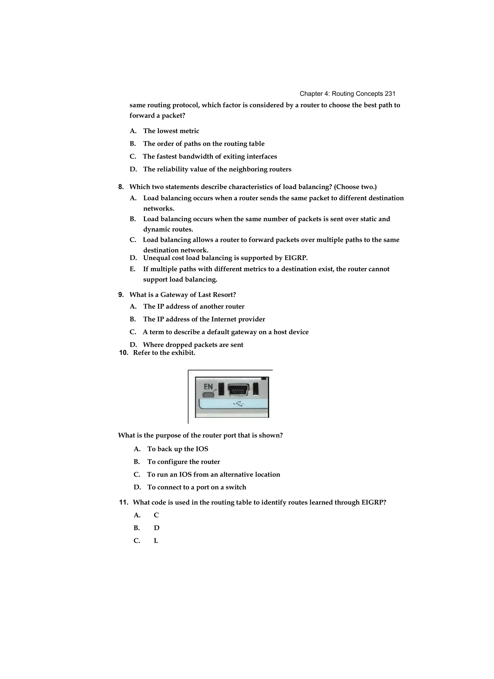 Chapter 4: Routing Concepts 231
same routing protocol, which factor is considered by a router to choose the best path to
forward a packet?
A. The lowest metric
B. The order of paths on the routing table
C. The fastest bandwidth of exiting interfaces
D. The reliability value of the neighboring routers
8. Which two statements describe characteristics of load balancing? (Choose two.)
A. Load balancing occurs when a router sends the same packet to different destination
networks.
B. Load balancing occurs when the same number of packets is sent over static and
dynamic routes.
C. Load balancing allows a router to forward packets over multiple paths to the same
destination network.
D. Unequal cost load balancing is supported by EIGRP.
E. If multiple paths with different metrics to a destination exist, the router cannot
support load balancing.
9. What is a Gateway of Last Resort?
A. The IP address of another router
B. The IP address of the Internet provider
C. A term to describe a default gateway on a host device
D. Where dropped packets are sent
10. Refer to the exhibit.
What is the purpose of the router port that is shown?
A. To back up the IOS
B. To configure the router
C. To run an IOS from an alternative location
D. To connect to a port on a switch
11. What code is used in the routing table to identify routes learned through EIGRP?
A. C
B. D
C. L
 