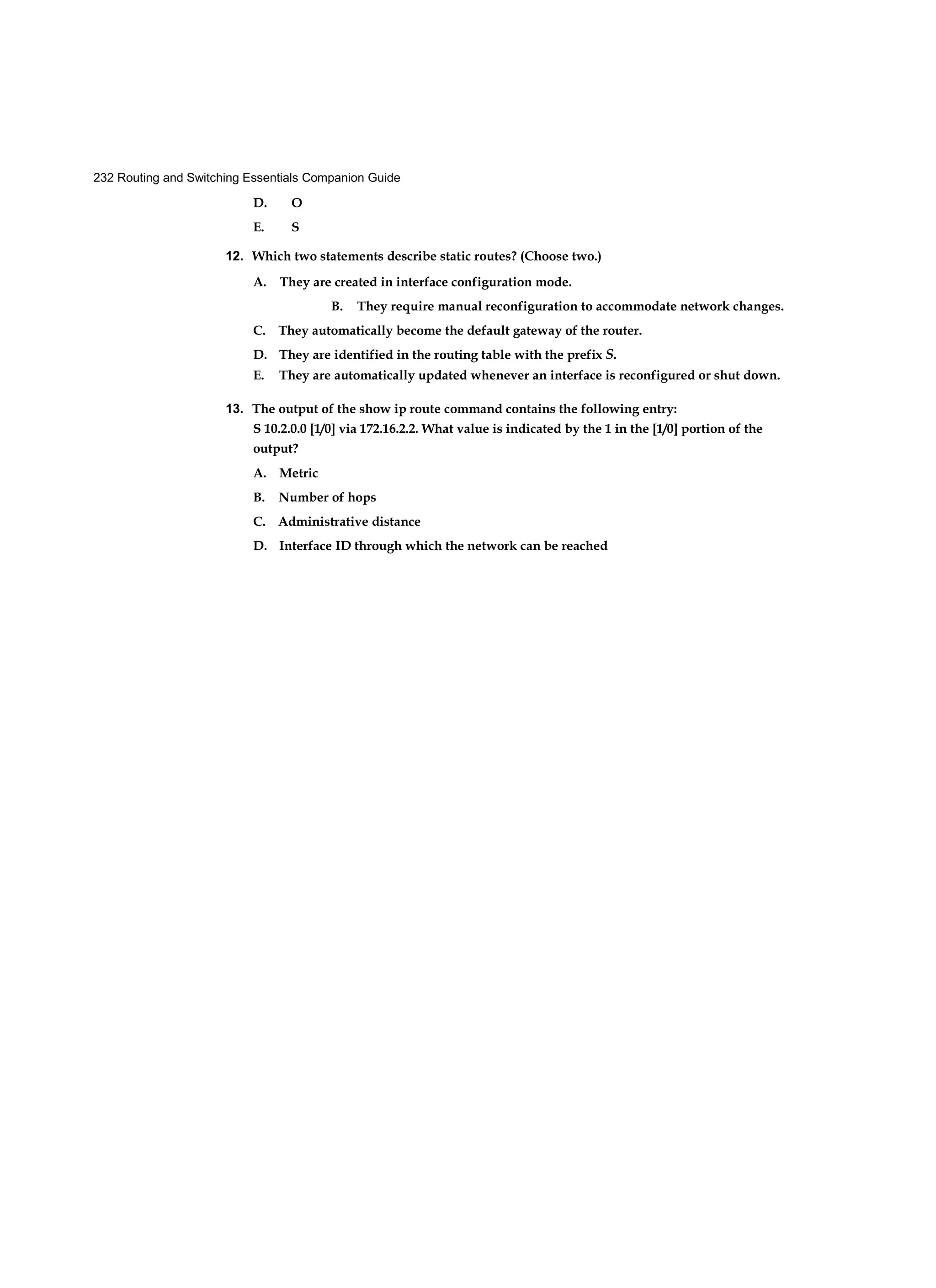 232 Routing and Switching Essentials Companion Guide
D. O
E. S
12. Which two statements describe static routes? (Choose two.)
A. They are created in interface configuration mode.
B. They require manual reconfiguration to accommodate network changes.
C. They automatically become the default gateway of the router.
D. They are identified in the routing table with the prefix S.
E. They are automatically updated whenever an interface is reconfigured or shut down.
13. The output of the show ip route command contains the following entry:
S 10.2.0.0 [1/0] via 172.16.2.2. What value is indicated by the 1 in the [1/0] portion of the
output?
A. Metric
B. Number of hops
C. Administrative distance
D. Interface ID through which the network can be reached
 