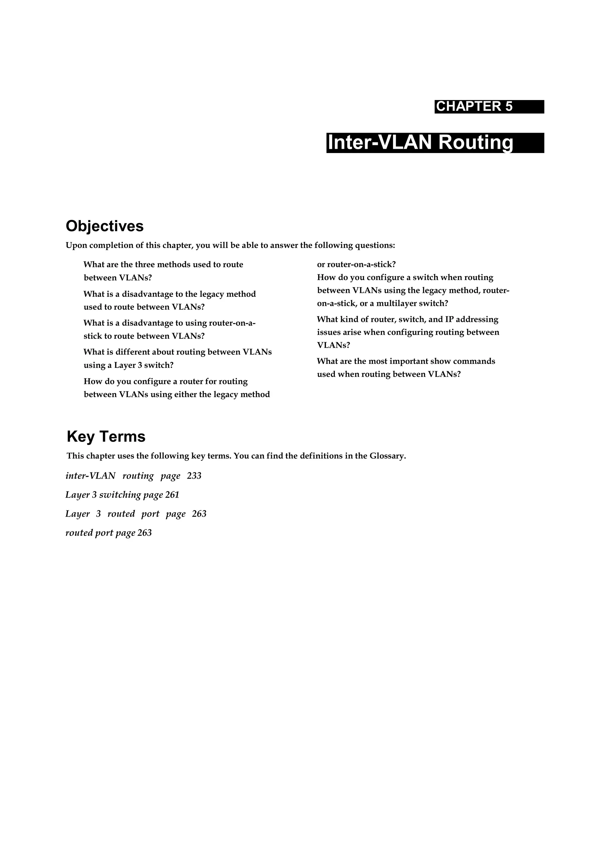 CHAPTER 5
Inter-VLAN Routing
Objectives
Upon completion of this chapter, you will be able to answer the following questions:
What are the three methods used to route
between VLANs?
What is a disadvantage to the legacy method
used to route between VLANs?
What is a disadvantage to using router-on-a-
stick to route between VLANs?
What is different about routing between VLANs
using a Layer 3 switch?
How do you configure a router for routing
between VLANs using either the legacy method
or router-on-a-stick?
How do you configure a switch when routing
between VLANs using the legacy method, router-
on-a-stick, or a multilayer switch?
What kind of router, switch, and IP addressing
issues arise when configuring routing between
VLANs?
What are the most important show commands
used when routing between VLANs?
Key Terms
This chapter uses the following key terms. You can find the definitions in the Glossary.
inter-VLAN routing page 233
Layer 3 switching page 261
Layer 3 routed port page 263
routed port page 263
 