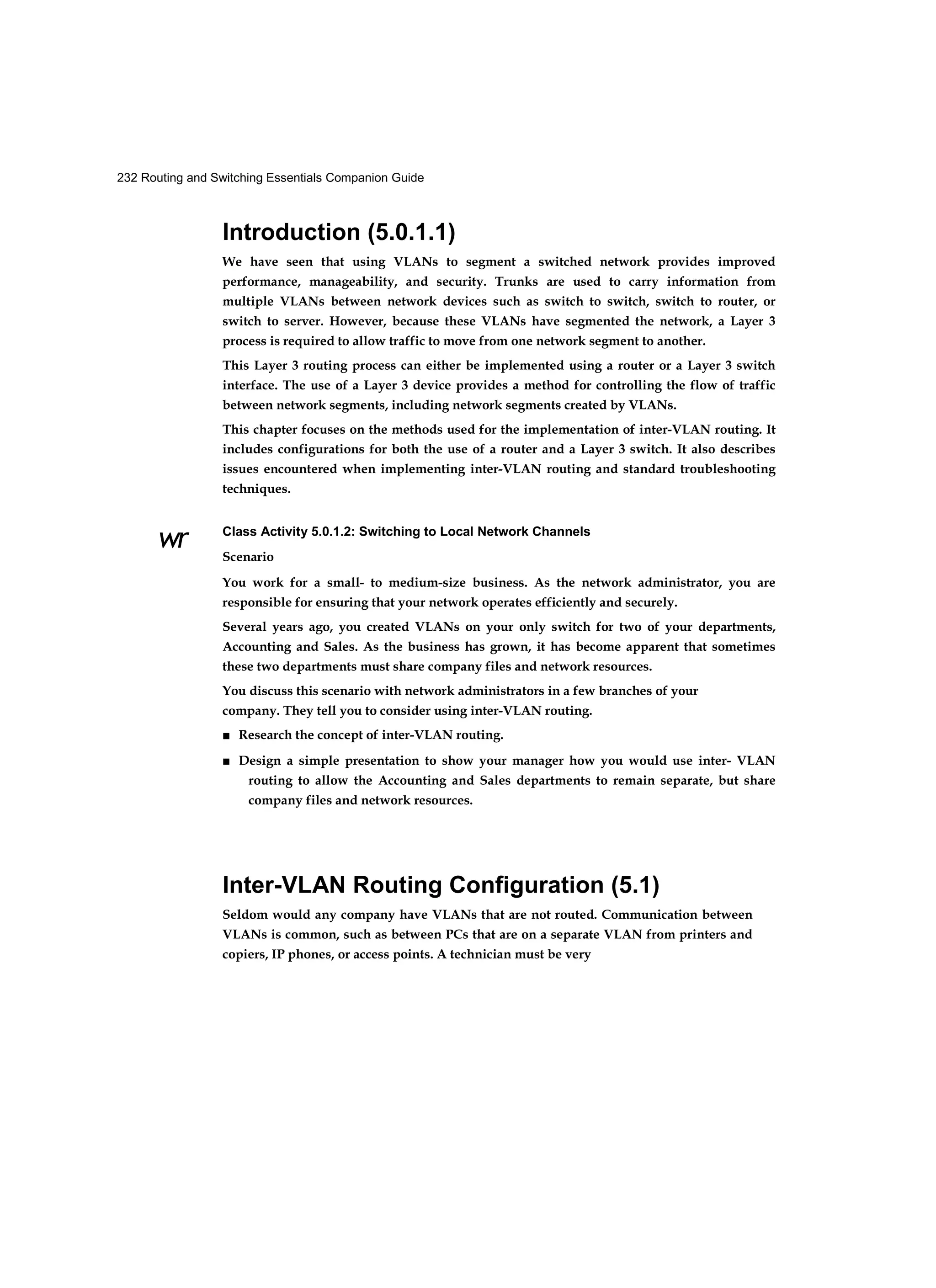 232 Routing and Switching Essentials Companion Guide
wr
Introduction (5.0.1.1)
We have seen that using VLANs to segment a switched network provides improved
performance, manageability, and security. Trunks are used to carry information from
multiple VLANs between network devices such as switch to switch, switch to router, or
switch to server. However, because these VLANs have segmented the network, a Layer 3
process is required to allow traffic to move from one network segment to another.
This Layer 3 routing process can either be implemented using a router or a Layer 3 switch
interface. The use of a Layer 3 device provides a method for controlling the flow of traffic
between network segments, including network segments created by VLANs.
This chapter focuses on the methods used for the implementation of inter-VLAN routing. It
includes configurations for both the use of a router and a Layer 3 switch. It also describes
issues encountered when implementing inter-VLAN routing and standard troubleshooting
techniques.
Class Activity 5.0.1.2: Switching to Local Network Channels
Scenario
You work for a small- to medium-size business. As the network administrator, you are
responsible for ensuring that your network operates efficiently and securely.
Several years ago, you created VLANs on your only switch for two of your departments,
Accounting and Sales. As the business has grown, it has become apparent that sometimes
these two departments must share company files and network resources.
You discuss this scenario with network administrators in a few branches of your
company. They tell you to consider using inter-VLAN routing.
■ Research the concept of inter-VLAN routing.
■ Design a simple presentation to show your manager how you would use inter- VLAN
routing to allow the Accounting and Sales departments to remain separate, but share
company files and network resources.
Inter-VLAN Routing Configuration (5.1)
Seldom would any company have VLANs that are not routed. Communication between
VLANs is common, such as between PCs that are on a separate VLAN from printers and
copiers, IP phones, or access points. A technician must be very
 