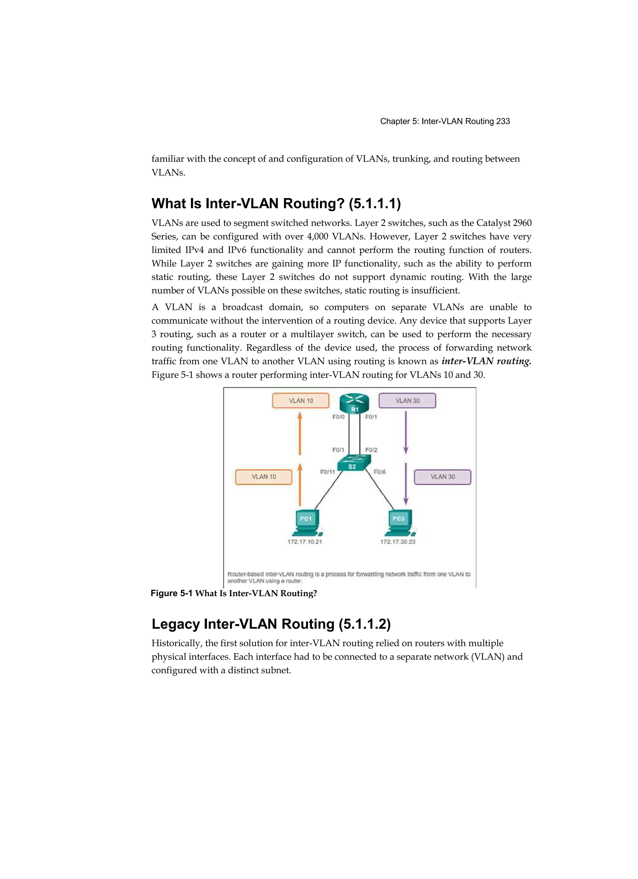 Chapter 5: Inter-VLAN Routing 233
familiar with the concept of and configuration of VLANs, trunking, and routing between
VLANs.
What Is Inter-VLAN Routing? (5.1.1.1)
VLANs are used to segment switched networks. Layer 2 switches, such as the Catalyst 2960
Series, can be configured with over 4,000 VLANs. However, Layer 2 switches have very
limited IPv4 and IPv6 functionality and cannot perform the routing function of routers.
While Layer 2 switches are gaining more IP functionality, such as the ability to perform
static routing, these Layer 2 switches do not support dynamic routing. With the large
number of VLANs possible on these switches, static routing is insufficient.
A VLAN is a broadcast domain, so computers on separate VLANs are unable to
communicate without the intervention of a routing device. Any device that supports Layer
3 routing, such as a router or a multilayer switch, can be used to perform the necessary
routing functionality. Regardless of the device used, the process of forwarding network
traffic from one VLAN to another VLAN using routing is known as inter-VLAN routing.
Figure 5-1 shows a router performing inter-VLAN routing for VLANs 10 and 30.
Legacy Inter-VLAN Routing (5.1.1.2)
Historically, the first solution for inter-VLAN routing relied on routers with multiple
physical interfaces. Each interface had to be connected to a separate network (VLAN) and
configured with a distinct subnet.
Figure 5-1 What Is Inter-VLAN Routing?
 