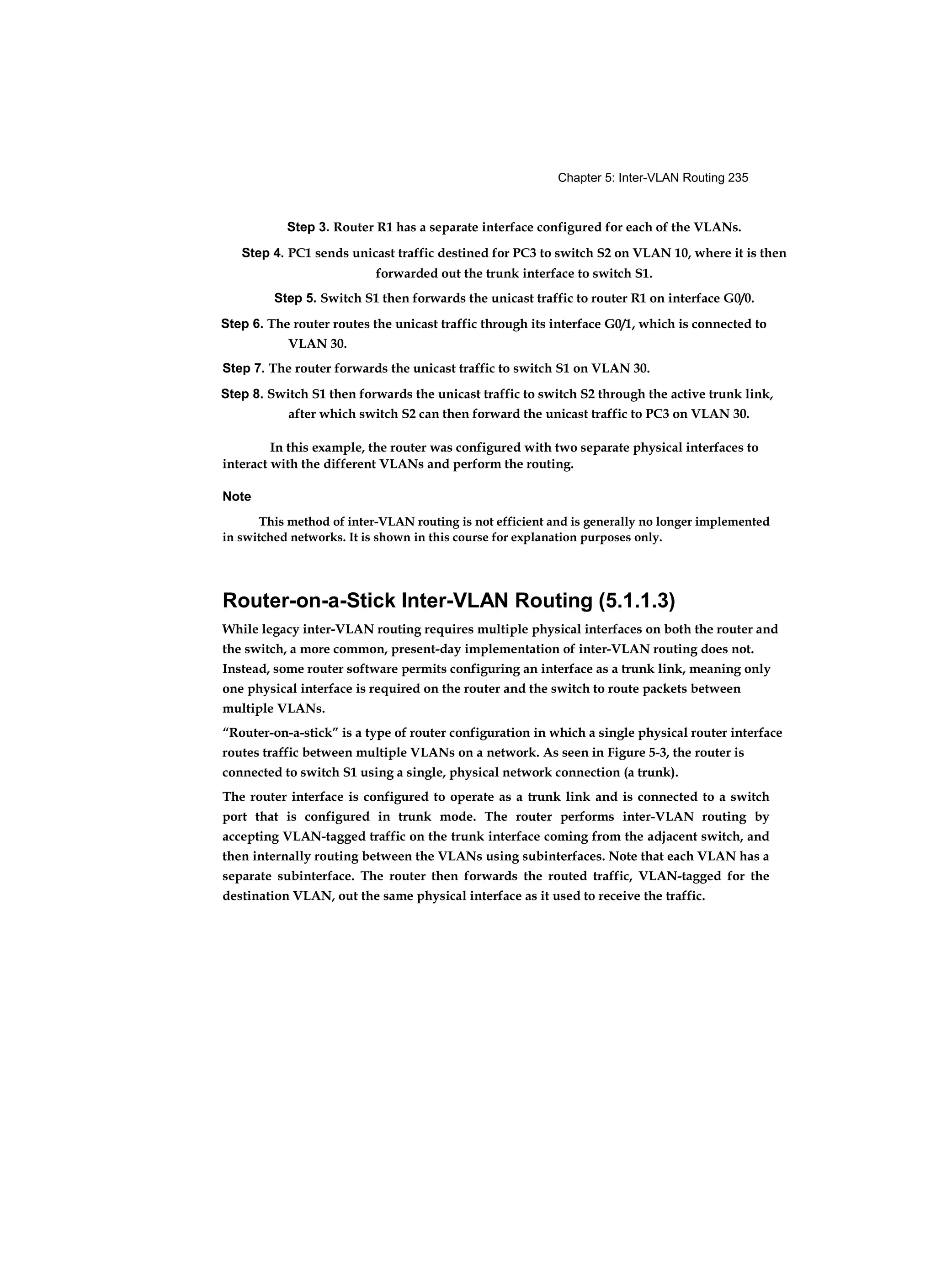 Chapter 5: Inter-VLAN Routing 235
Step 3. Router R1 has a separate interface configured for each of the VLANs.
Step 4. PC1 sends unicast traffic destined for PC3 to switch S2 on VLAN 10, where it is then
forwarded out the trunk interface to switch S1.
Step 5. Switch S1 then forwards the unicast traffic to router R1 on interface G0/0.
Step 6. The router routes the unicast traffic through its interface G0/1, which is connected to
VLAN 30.
Step 7. The router forwards the unicast traffic to switch S1 on VLAN 30.
Step 8. Switch S1 then forwards the unicast traffic to switch S2 through the active trunk link,
after which switch S2 can then forward the unicast traffic to PC3 on VLAN 30.
In this example, the router was configured with two separate physical interfaces to
interact with the different VLANs and perform the routing.
Note
This method of inter-VLAN routing is not efficient and is generally no longer implemented
in switched networks. It is shown in this course for explanation purposes only.
Router-on-a-Stick Inter-VLAN Routing (5.1.1.3)
While legacy inter-VLAN routing requires multiple physical interfaces on both the router and
the switch, a more common, present-day implementation of inter-VLAN routing does not.
Instead, some router software permits configuring an interface as a trunk link, meaning only
one physical interface is required on the router and the switch to route packets between
multiple VLANs.
“Router-on-a-stick” is a type of router configuration in which a single physical router interface
routes traffic between multiple VLANs on a network. As seen in Figure 5-3, the router is
connected to switch S1 using a single, physical network connection (a trunk).
The router interface is configured to operate as a trunk link and is connected to a switch
port that is configured in trunk mode. The router performs inter-VLAN routing by
accepting VLAN-tagged traffic on the trunk interface coming from the adjacent switch, and
then internally routing between the VLANs using subinterfaces. Note that each VLAN has a
separate subinterface. The router then forwards the routed traffic, VLAN-tagged for the
destination VLAN, out the same physical interface as it used to receive the traffic.
 