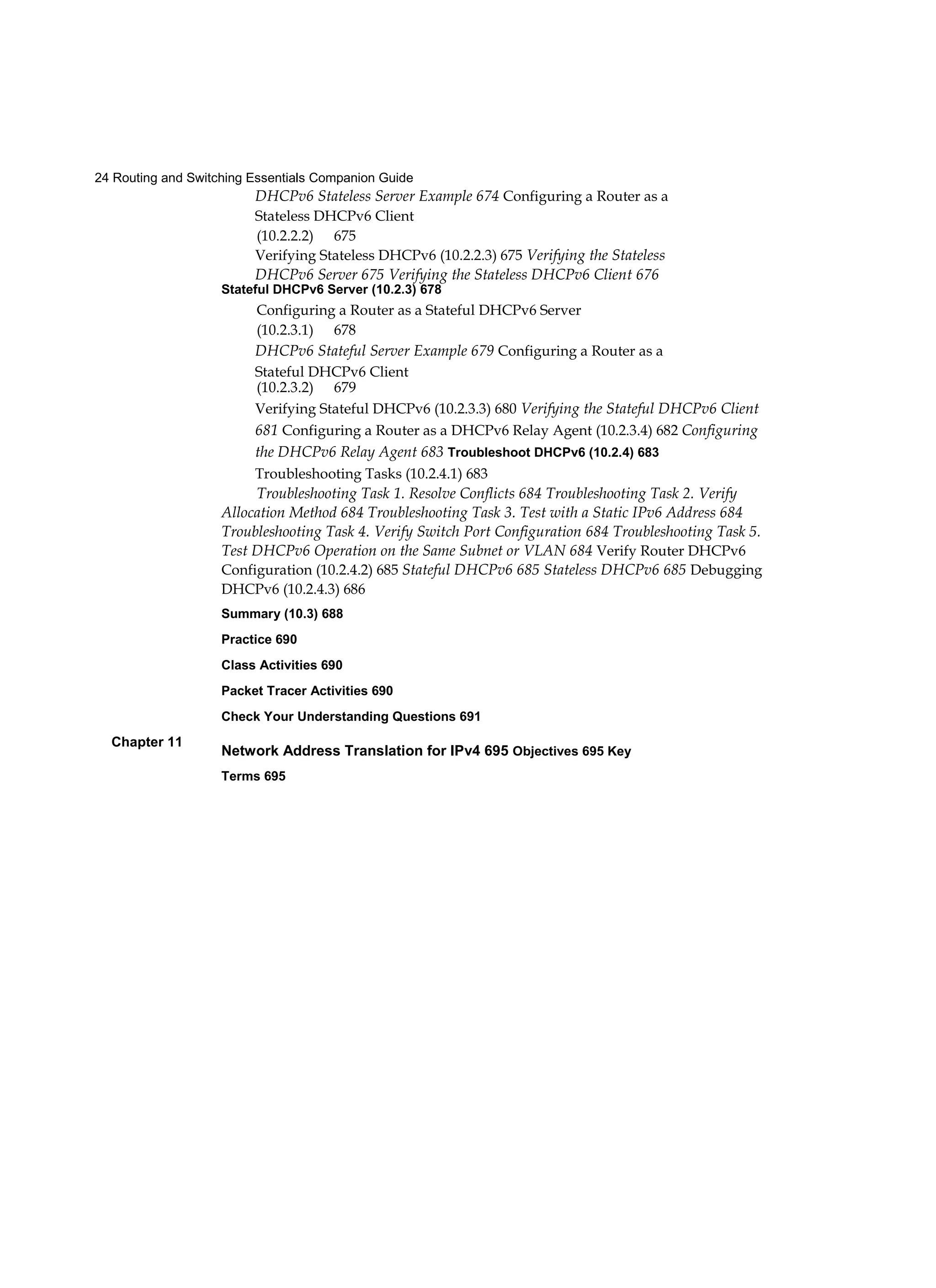 24 Routing and Switching Essentials Companion Guide
Chapter 11
DHCPv6 Stateless Server Example 674 Configuring a Router as a
Stateless DHCPv6 Client
(10.2.2.2) 675
Verifying Stateless DHCPv6 (10.2.2.3) 675 Verifying the Stateless
DHCPv6 Server 675 Verifying the Stateless DHCPv6 Client 676
Stateful DHCPv6 Server (10.2.3) 678
Configuring a Router as a Stateful DHCPv6 Server
(10.2.3.1) 678
DHCPv6 Stateful Server Example 679 Configuring a Router as a
Stateful DHCPv6 Client
(10.2.3.2) 679
Verifying Stateful DHCPv6 (10.2.3.3) 680 Verifying the Stateful DHCPv6 Client
681 Configuring a Router as a DHCPv6 Relay Agent (10.2.3.4) 682 Configuring
the DHCPv6 Relay Agent 683 Troubleshoot DHCPv6 (10.2.4) 683
Troubleshooting Tasks (10.2.4.1) 683
Troubleshooting Task 1. Resolve Conflicts 684 Troubleshooting Task 2. Verify
Allocation Method 684 Troubleshooting Task 3. Test with a Static IPv6 Address 684
Troubleshooting Task 4. Verify Switch Port Configuration 684 Troubleshooting Task 5.
Test DHCPv6 Operation on the Same Subnet or VLAN 684 Verify Router DHCPv6
Configuration (10.2.4.2) 685 Stateful DHCPv6 685 Stateless DHCPv6 685 Debugging
DHCPv6 (10.2.4.3) 686
Summary (10.3) 688
Practice 690
Class Activities 690
Packet Tracer Activities 690
Check Your Understanding Questions 691
Network Address Translation for IPv4 695 Objectives 695 Key
Terms 695
 