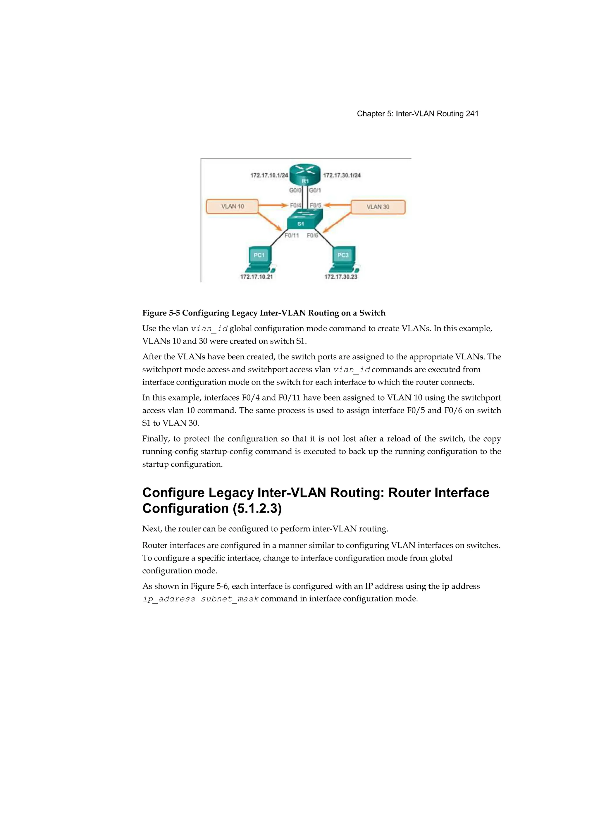 Chapter 5: Inter-VLAN Routing 241
Figure 5-5 Configuring Legacy Inter-VLAN Routing on a Switch
Use the vlan vian_id global configuration mode command to create VLANs. In this example,
VLANs 10 and 30 were created on switch S1.
After the VLANs have been created, the switch ports are assigned to the appropriate VLANs. The
switchport mode access and switchport access vlan vian_id commands are executed from
interface configuration mode on the switch for each interface to which the router connects.
In this example, interfaces F0/4 and F0/11 have been assigned to VLAN 10 using the switchport
access vlan 10 command. The same process is used to assign interface F0/5 and F0/6 on switch
S1 to VLAN 30.
Finally, to protect the configuration so that it is not lost after a reload of the switch, the copy
running-config startup-config command is executed to back up the running configuration to the
startup configuration.
Configure Legacy Inter-VLAN Routing: Router Interface
Configuration (5.1.2.3)
Next, the router can be configured to perform inter-VLAN routing.
Router interfaces are configured in a manner similar to configuring VLAN interfaces on switches.
To configure a specific interface, change to interface configuration mode from global
configuration mode.
As shown in Figure 5-6, each interface is configured with an IP address using the ip address
ip_address subnet_mask command in interface configuration mode.
 