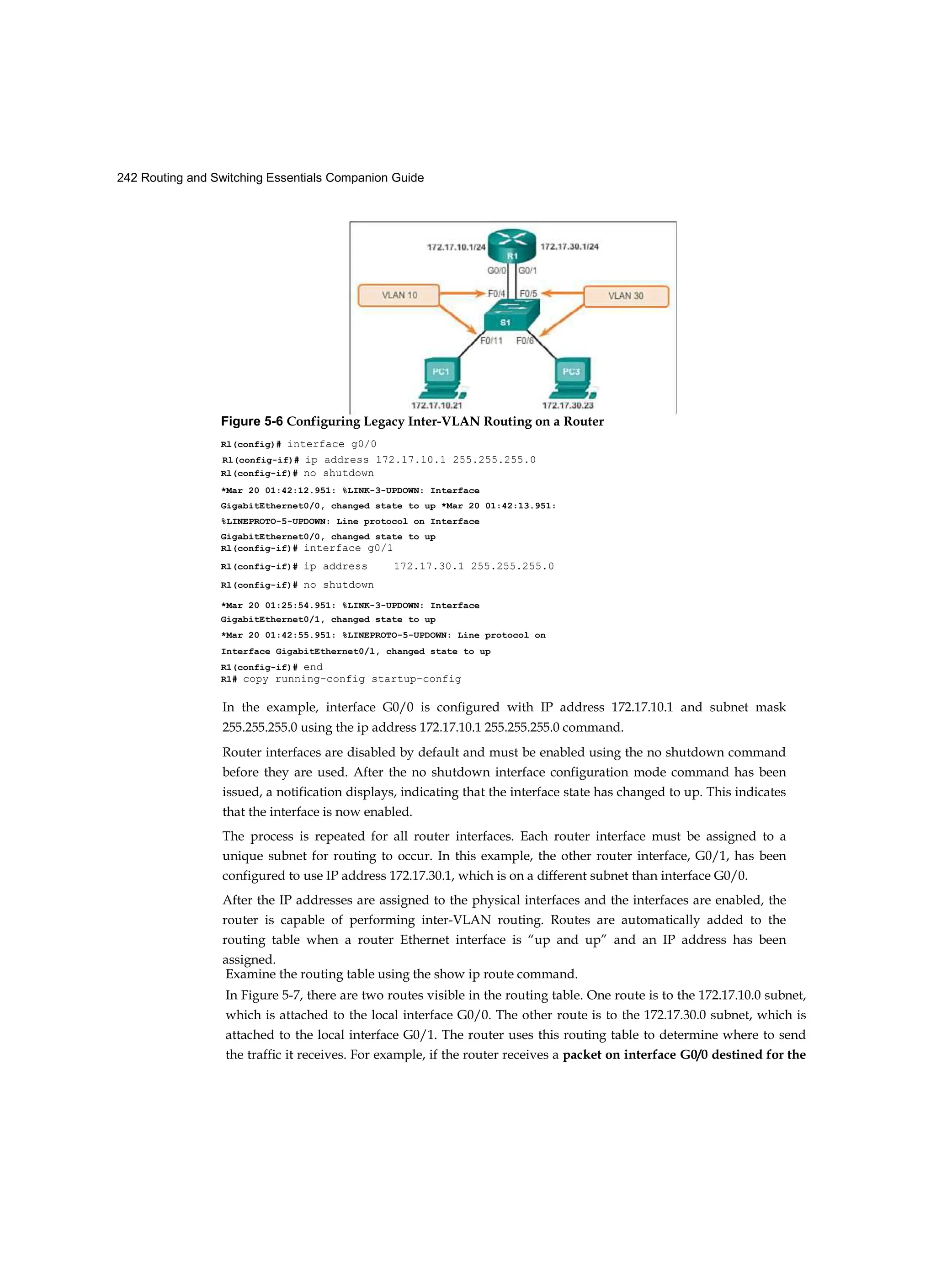 242 Routing and Switching Essentials Companion Guide
Rl(config-if)# ip address 172.17.10.1 255.255.255.0
In the example, interface G0/0 is configured with IP address 172.17.10.1 and subnet mask
255.255.255.0 using the ip address 172.17.10.1 255.255.255.0 command.
Router interfaces are disabled by default and must be enabled using the no shutdown command
before they are used. After the no shutdown interface configuration mode command has been
issued, a notification displays, indicating that the interface state has changed to up. This indicates
that the interface is now enabled.
The process is repeated for all router interfaces. Each router interface must be assigned to a
unique subnet for routing to occur. In this example, the other router interface, G0/1, has been
configured to use IP address 172.17.30.1, which is on a different subnet than interface G0/0.
After the IP addresses are assigned to the physical interfaces and the interfaces are enabled, the
router is capable of performing inter-VLAN routing. Routes are automatically added to the
routing table when a router Ethernet interface is “up and up” and an IP address has been
assigned.
Examine the routing table using the show ip route command.
In Figure 5-7, there are two routes visible in the routing table. One route is to the 172.17.10.0 subnet,
which is attached to the local interface G0/0. The other route is to the 172.17.30.0 subnet, which is
attached to the local interface G0/1. The router uses this routing table to determine where to send
the traffic it receives. For example, if the router receives a packet on interface G0/0 destined for the
Figure 5-6 Configuring Legacy Inter-VLAN Routing on a Router
Rl(config)# interface g0/0
Rl(config-if)# no shutdown
*Mar 20 01:42:12.951: %LINK-3-UPDOWN: Interface
GigabitEthernet0/0, changed state to up *Mar 20 01:42:13.951:
%LINEPROTO-5-UPDOWN: Line protocol on Interface
GigabitEthernet0/0, changed state to up
Rl(config-if)# interface g0/1
Rl(config-if)# ip address 172.17.30.1 255.255.255.0
Rl(config-if)# no shutdown
*Mar 20 01:25:54.951: %LINK-3-UPDOWN: Interface
GigabitEthernet0/1, changed state to up
*Mar 20 01:42:55.951: %LINEPROTO-5-UPDOWN: Line protocol on
Interface GigabitEthernet0/l, changed state to up
R1(config-if)# end
R1# copy running-config startup-config
 