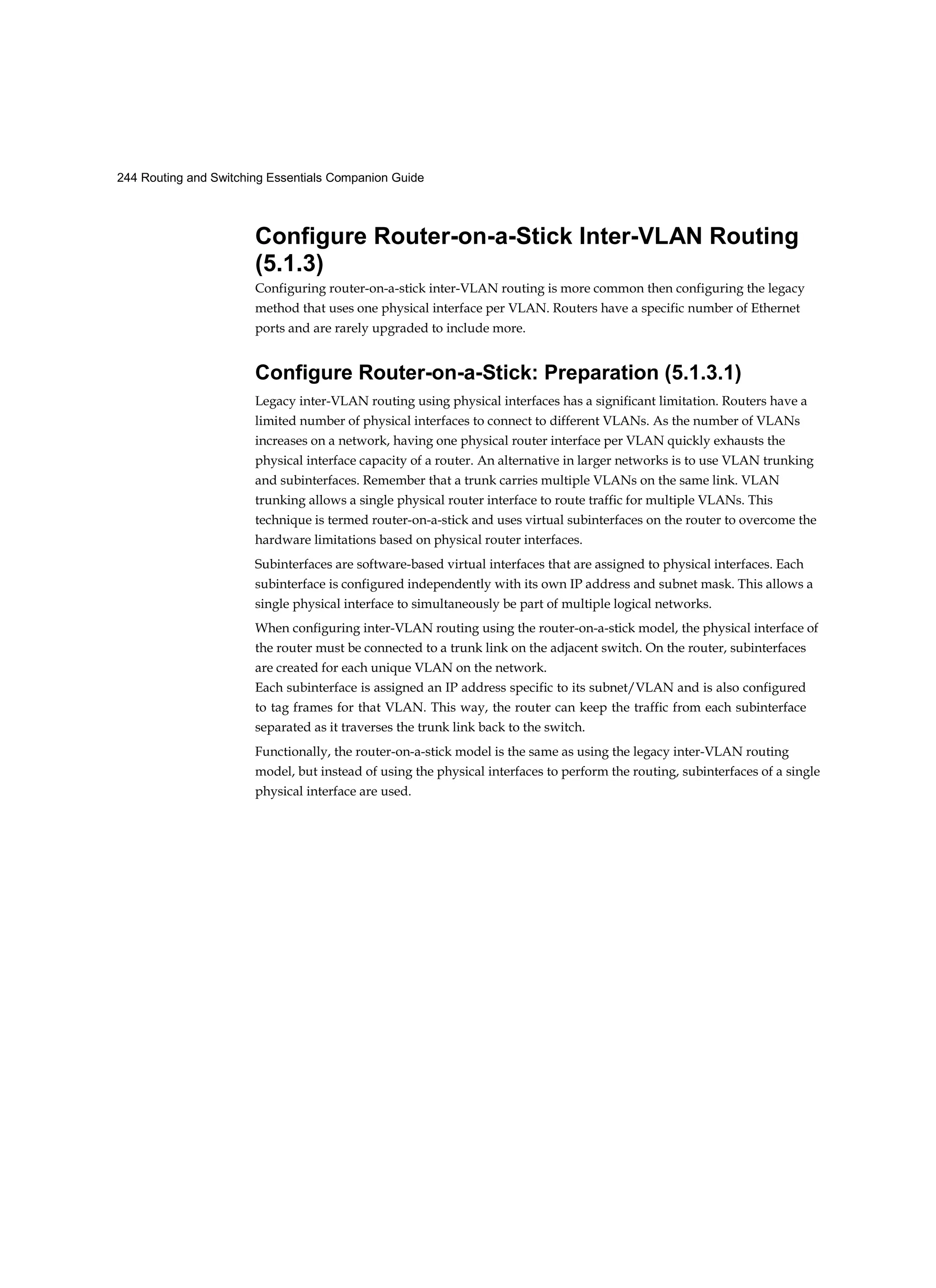 244 Routing and Switching Essentials Companion Guide
Configure Router-on-a-Stick Inter-VLAN Routing
(5.1.3)
Configuring router-on-a-stick inter-VLAN routing is more common then configuring the legacy
method that uses one physical interface per VLAN. Routers have a specific number of Ethernet
ports and are rarely upgraded to include more.
Configure Router-on-a-Stick: Preparation (5.1.3.1)
Legacy inter-VLAN routing using physical interfaces has a significant limitation. Routers have a
limited number of physical interfaces to connect to different VLANs. As the number of VLANs
increases on a network, having one physical router interface per VLAN quickly exhausts the
physical interface capacity of a router. An alternative in larger networks is to use VLAN trunking
and subinterfaces. Remember that a trunk carries multiple VLANs on the same link. VLAN
trunking allows a single physical router interface to route traffic for multiple VLANs. This
technique is termed router-on-a-stick and uses virtual subinterfaces on the router to overcome the
hardware limitations based on physical router interfaces.
Subinterfaces are software-based virtual interfaces that are assigned to physical interfaces. Each
subinterface is configured independently with its own IP address and subnet mask. This allows a
single physical interface to simultaneously be part of multiple logical networks.
When configuring inter-VLAN routing using the router-on-a-stick model, the physical interface of
the router must be connected to a trunk link on the adjacent switch. On the router, subinterfaces
are created for each unique VLAN on the network.
Each subinterface is assigned an IP address specific to its subnet/VLAN and is also configured
to tag frames for that VLAN. This way, the router can keep the traffic from each subinterface
separated as it traverses the trunk link back to the switch.
Functionally, the router-on-a-stick model is the same as using the legacy inter-VLAN routing
model, but instead of using the physical interfaces to perform the routing, subinterfaces of a single
physical interface are used.
 