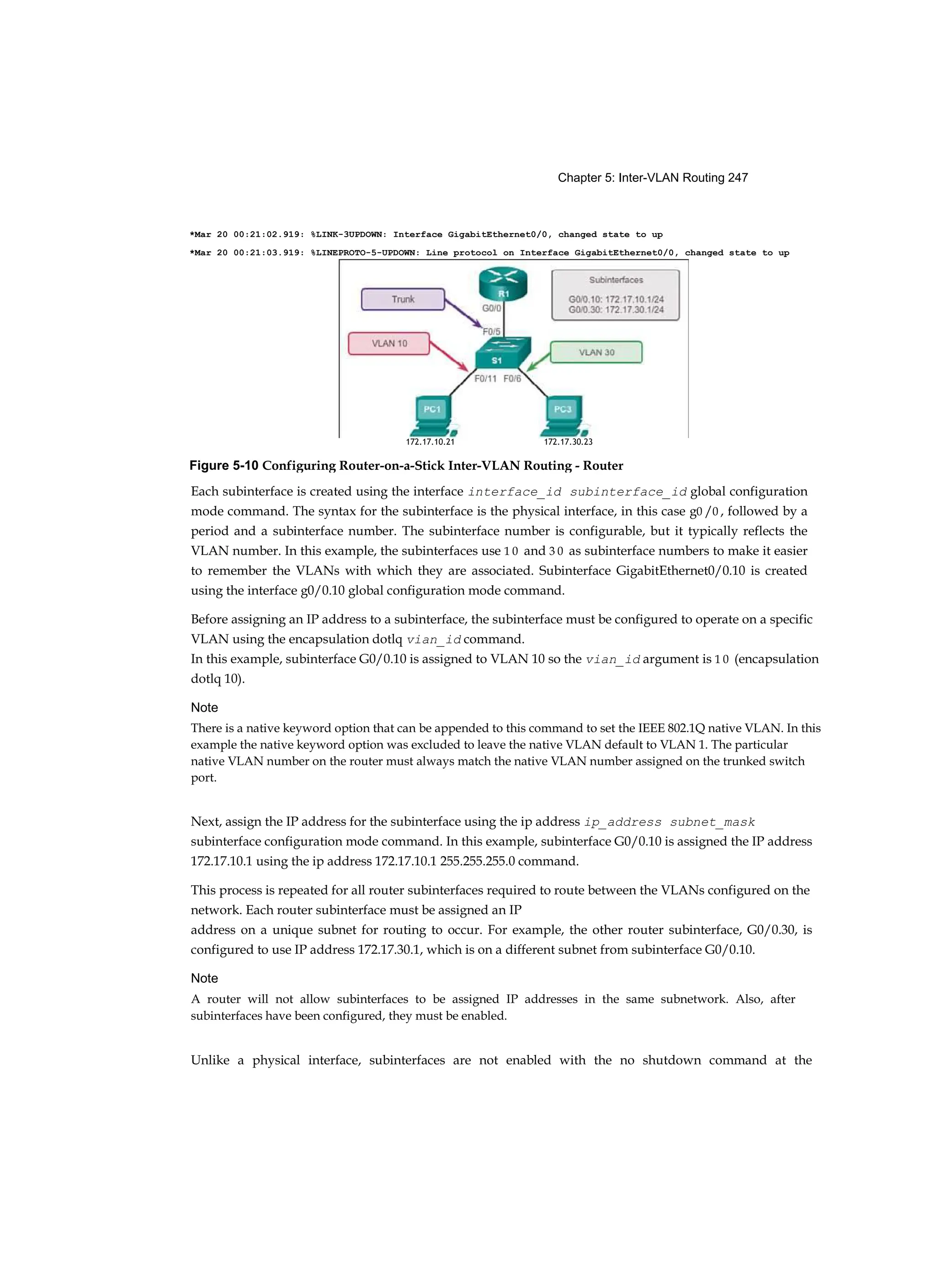 Chapter 5: Inter-VLAN Routing 247
Each subinterface is created using the interface interface_id subinterface_id global configuration
mode command. The syntax for the subinterface is the physical interface, in this case g0 /0 , followed by a
period and a subinterface number. The subinterface number is configurable, but it typically reflects the
VLAN number. In this example, the subinterfaces use 1 0 and 3 0 as subinterface numbers to make it easier
to remember the VLANs with which they are associated. Subinterface GigabitEthernet0/0.10 is created
using the interface g0/0.10 global configuration mode command.
Before assigning an IP address to a subinterface, the subinterface must be configured to operate on a specific
VLAN using the encapsulation dotlq vian_id command.
In this example, subinterface G0/0.10 is assigned to VLAN 10 so the vian_id argument is 1 0 (encapsulation
dotlq 10).
Note
There is a native keyword option that can be appended to this command to set the IEEE 802.1Q native VLAN. In this
example the native keyword option was excluded to leave the native VLAN default to VLAN 1. The particular
native VLAN number on the router must always match the native VLAN number assigned on the trunked switch
port.
Next, assign the IP address for the subinterface using the ip address ip_address subnet_mask
subinterface configuration mode command. In this example, subinterface G0/0.10 is assigned the IP address
172.17.10.1 using the ip address 172.17.10.1 255.255.255.0 command.
This process is repeated for all router subinterfaces required to route between the VLANs configured on the
network. Each router subinterface must be assigned an IP
address on a unique subnet for routing to occur. For example, the other router subinterface, G0/0.30, is
configured to use IP address 172.17.30.1, which is on a different subnet from subinterface G0/0.10.
Note
A router will not allow subinterfaces to be assigned IP addresses in the same subnetwork. Also, after
subinterfaces have been configured, they must be enabled.
Unlike a physical interface, subinterfaces are not enabled with the no shutdown command at the
*Mar 20 00:21:02.919: %LINK-3UPDOWN: Interface GigabitEthernet0/0, changed state to up
*Mar 20 00:21:03.919: %LINEPROTO-5-UPDOWN: Line protocol on Interface GigabitEthernet0/0, changed state to up
172.17.10.21 172.17.30.23
Figure 5-10 Configuring Router-on-a-Stick Inter-VLAN Routing - Router
 