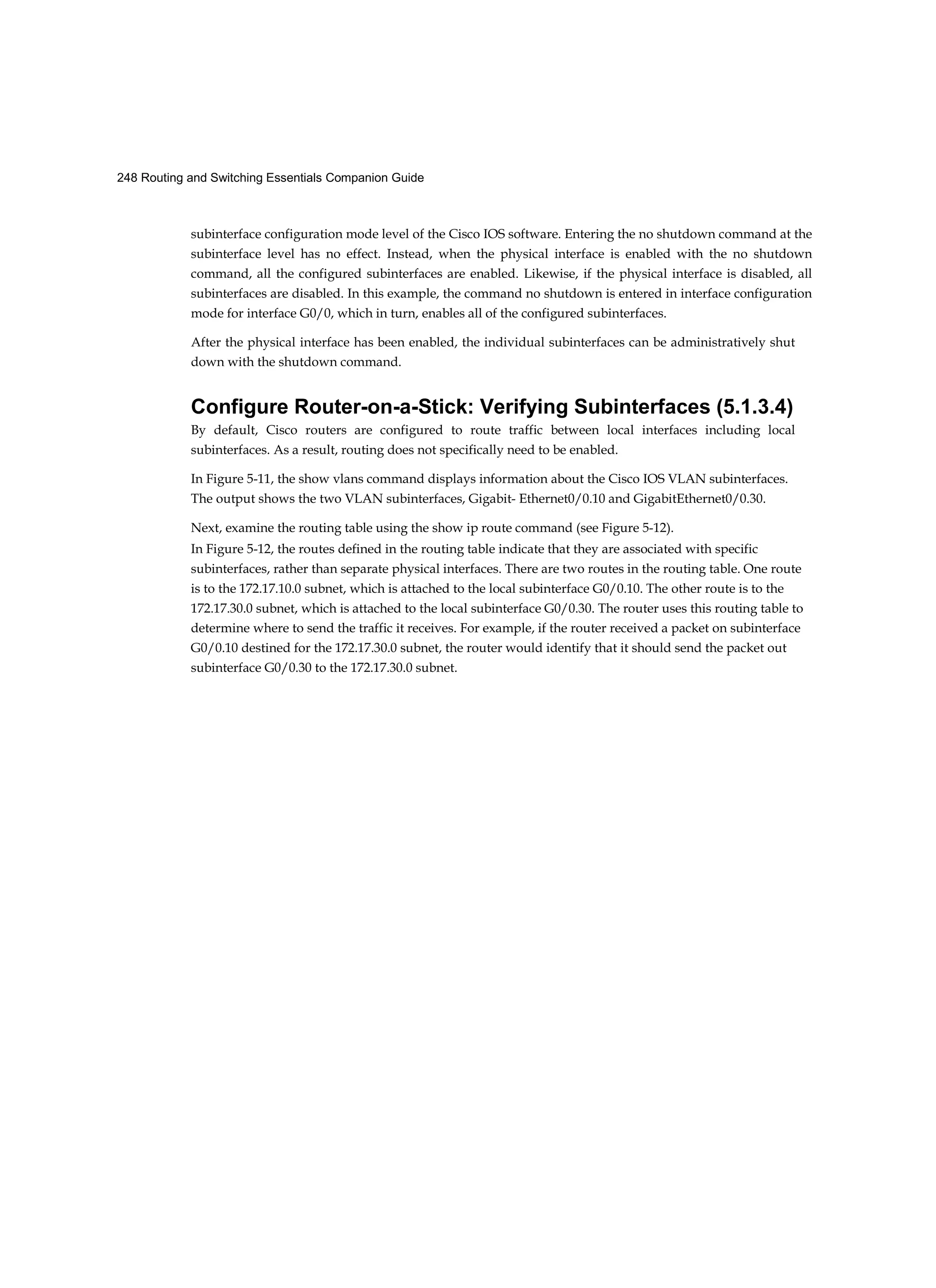 248 Routing and Switching Essentials Companion Guide
subinterface configuration mode level of the Cisco IOS software. Entering the no shutdown command at the
subinterface level has no effect. Instead, when the physical interface is enabled with the no shutdown
command, all the configured subinterfaces are enabled. Likewise, if the physical interface is disabled, all
subinterfaces are disabled. In this example, the command no shutdown is entered in interface configuration
mode for interface G0/0, which in turn, enables all of the configured subinterfaces.
After the physical interface has been enabled, the individual subinterfaces can be administratively shut
down with the shutdown command.
Configure Router-on-a-Stick: Verifying Subinterfaces (5.1.3.4)
By default, Cisco routers are configured to route traffic between local interfaces including local
subinterfaces. As a result, routing does not specifically need to be enabled.
In Figure 5-11, the show vlans command displays information about the Cisco IOS VLAN subinterfaces.
The output shows the two VLAN subinterfaces, Gigabit- Ethernet0/0.10 and GigabitEthernet0/0.30.
Next, examine the routing table using the show ip route command (see Figure 5-12).
In Figure 5-12, the routes defined in the routing table indicate that they are associated with specific
subinterfaces, rather than separate physical interfaces. There are two routes in the routing table. One route
is to the 172.17.10.0 subnet, which is attached to the local subinterface G0/0.10. The other route is to the
172.17.30.0 subnet, which is attached to the local subinterface G0/0.30. The router uses this routing table to
determine where to send the traffic it receives. For example, if the router received a packet on subinterface
G0/0.10 destined for the 172.17.30.0 subnet, the router would identify that it should send the packet out
subinterface G0/0.30 to the 172.17.30.0 subnet.
 