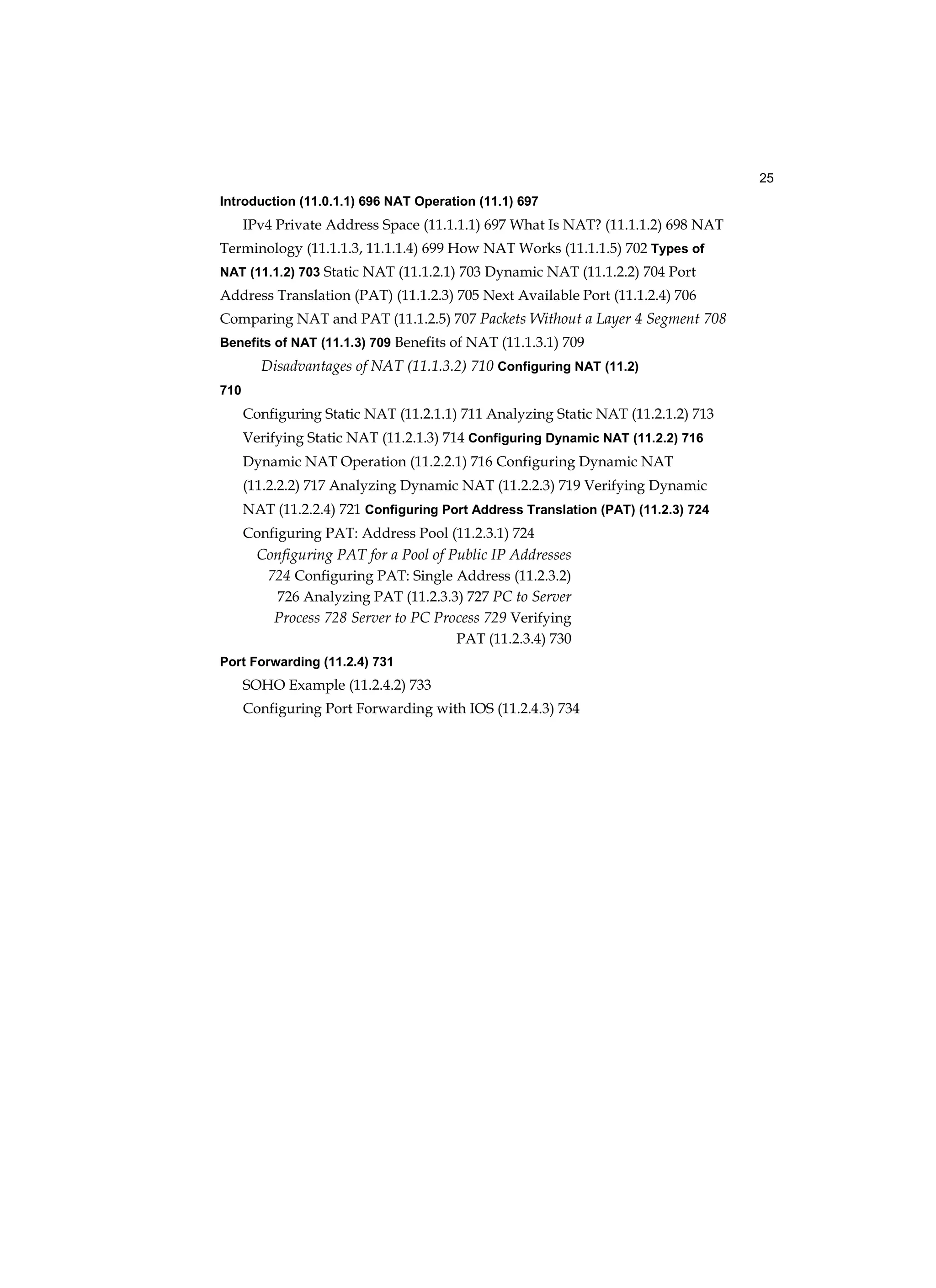 25
Introduction (11.0.1.1) 696 NAT Operation (11.1) 697
IPv4 Private Address Space (11.1.1.1) 697 What Is NAT? (11.1.1.2) 698 NAT
Terminology (11.1.1.3, 11.1.1.4) 699 How NAT Works (11.1.1.5) 702 Types of
NAT (11.1.2) 703 Static NAT (11.1.2.1) 703 Dynamic NAT (11.1.2.2) 704 Port
Address Translation (PAT) (11.1.2.3) 705 Next Available Port (11.1.2.4) 706
Comparing NAT and PAT (11.1.2.5) 707 Packets Without a Layer 4 Segment 708
Benefits of NAT (11.1.3) 709 Benefits of NAT (11.1.3.1) 709
Disadvantages of NAT (11.1.3.2) 710 Configuring NAT (11.2)
710
Configuring Static NAT (11.2.1.1) 711 Analyzing Static NAT (11.2.1.2) 713
Verifying Static NAT (11.2.1.3) 714 Configuring Dynamic NAT (11.2.2) 716
Dynamic NAT Operation (11.2.2.1) 716 Configuring Dynamic NAT
(11.2.2.2) 717 Analyzing Dynamic NAT (11.2.2.3) 719 Verifying Dynamic
NAT (11.2.2.4) 721 Configuring Port Address Translation (PAT) (11.2.3) 724
Configuring PAT: Address Pool (11.2.3.1) 724
Configuring PAT for a Pool of Public IP Addresses
724 Configuring PAT: Single Address (11.2.3.2)
726 Analyzing PAT (11.2.3.3) 727 PC to Server
Process 728 Server to PC Process 729 Verifying
PAT (11.2.3.4) 730
Port Forwarding (11.2.4) 731
SOHO Example (11.2.4.2) 733
Configuring Port Forwarding with IOS (11.2.4.3) 734
 