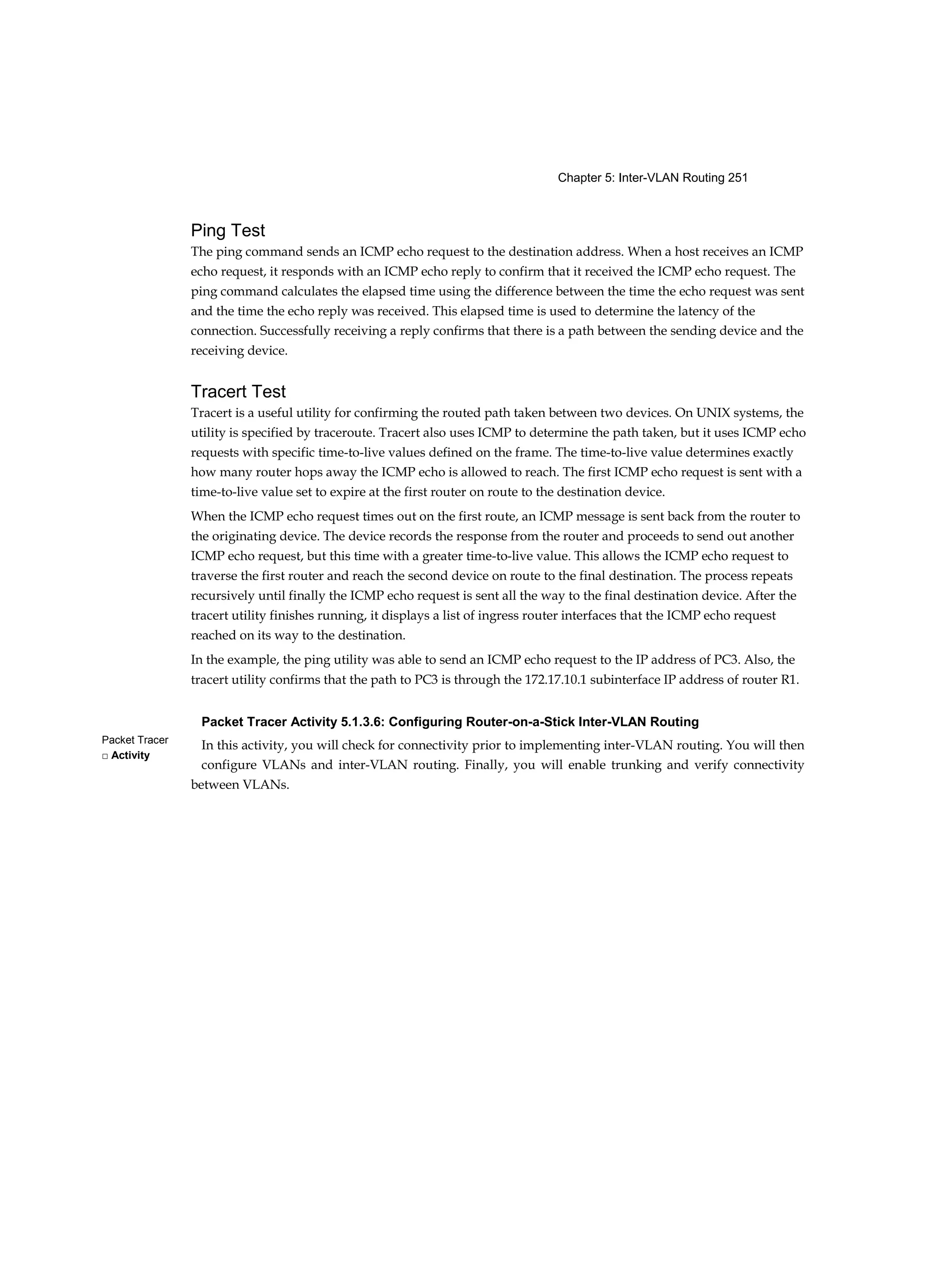 Chapter 5: Inter-VLAN Routing 251
Packet Tracer
□ Activity
Ping Test
The ping command sends an ICMP echo request to the destination address. When a host receives an ICMP
echo request, it responds with an ICMP echo reply to confirm that it received the ICMP echo request. The
ping command calculates the elapsed time using the difference between the time the echo request was sent
and the time the echo reply was received. This elapsed time is used to determine the latency of the
connection. Successfully receiving a reply confirms that there is a path between the sending device and the
receiving device.
Tracert Test
Tracert is a useful utility for confirming the routed path taken between two devices. On UNIX systems, the
utility is specified by traceroute. Tracert also uses ICMP to determine the path taken, but it uses ICMP echo
requests with specific time-to-live values defined on the frame. The time-to-live value determines exactly
how many router hops away the ICMP echo is allowed to reach. The first ICMP echo request is sent with a
time-to-live value set to expire at the first router on route to the destination device.
When the ICMP echo request times out on the first route, an ICMP message is sent back from the router to
the originating device. The device records the response from the router and proceeds to send out another
ICMP echo request, but this time with a greater time-to-live value. This allows the ICMP echo request to
traverse the first router and reach the second device on route to the final destination. The process repeats
recursively until finally the ICMP echo request is sent all the way to the final destination device. After the
tracert utility finishes running, it displays a list of ingress router interfaces that the ICMP echo request
reached on its way to the destination.
In the example, the ping utility was able to send an ICMP echo request to the IP address of PC3. Also, the
tracert utility confirms that the path to PC3 is through the 172.17.10.1 subinterface IP address of router R1.
Packet Tracer Activity 5.1.3.6: Configuring Router-on-a-Stick Inter-VLAN Routing
In this activity, you will check for connectivity prior to implementing inter-VLAN routing. You will then
configure VLANs and inter-VLAN routing. Finally, you will enable trunking and verify connectivity
between VLANs.
 