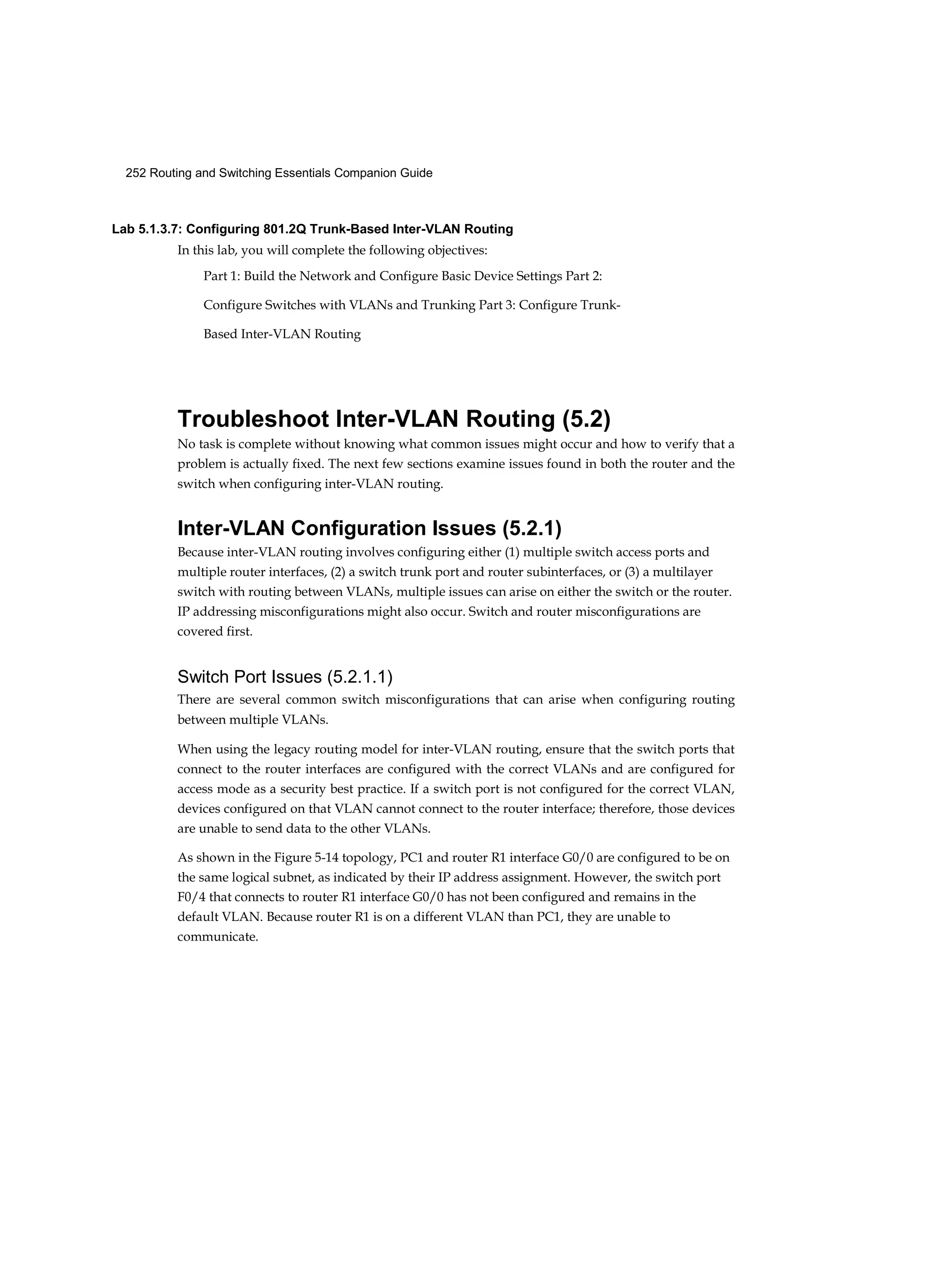 252 Routing and Switching Essentials Companion Guide
Lab 5.1.3.7: Configuring 801.2Q Trunk-Based Inter-VLAN Routing
In this lab, you will complete the following objectives:
Part 1: Build the Network and Configure Basic Device Settings Part 2:
Configure Switches with VLANs and Trunking Part 3: Configure Trunk-
Based Inter-VLAN Routing
Troubleshoot Inter-VLAN Routing (5.2)
No task is complete without knowing what common issues might occur and how to verify that a
problem is actually fixed. The next few sections examine issues found in both the router and the
switch when configuring inter-VLAN routing.
Inter-VLAN Configuration Issues (5.2.1)
Because inter-VLAN routing involves configuring either (1) multiple switch access ports and
multiple router interfaces, (2) a switch trunk port and router subinterfaces, or (3) a multilayer
switch with routing between VLANs, multiple issues can arise on either the switch or the router.
IP addressing misconfigurations might also occur. Switch and router misconfigurations are
covered first.
Switch Port Issues (5.2.1.1)
There are several common switch misconfigurations that can arise when configuring routing
between multiple VLANs.
When using the legacy routing model for inter-VLAN routing, ensure that the switch ports that
connect to the router interfaces are configured with the correct VLANs and are configured for
access mode as a security best practice. If a switch port is not configured for the correct VLAN,
devices configured on that VLAN cannot connect to the router interface; therefore, those devices
are unable to send data to the other VLANs.
As shown in the Figure 5-14 topology, PC1 and router R1 interface G0/0 are configured to be on
the same logical subnet, as indicated by their IP address assignment. However, the switch port
F0/4 that connects to router R1 interface G0/0 has not been configured and remains in the
default VLAN. Because router R1 is on a different VLAN than PC1, they are unable to
communicate.
 