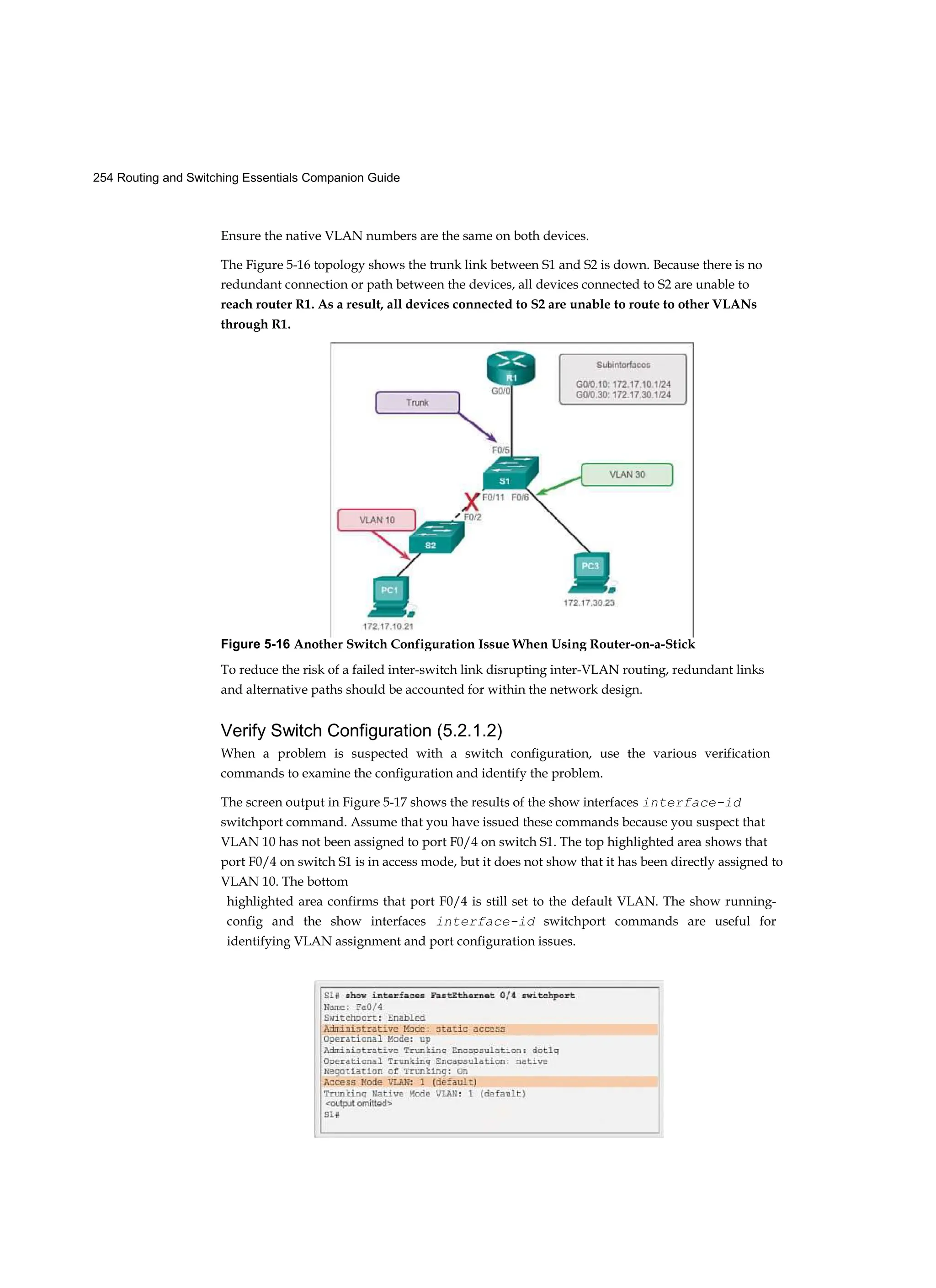 254 Routing and Switching Essentials Companion Guide
Ensure the native VLAN numbers are the same on both devices.
The Figure 5-16 topology shows the trunk link between S1 and S2 is down. Because there is no
redundant connection or path between the devices, all devices connected to S2 are unable to
reach router R1. As a result, all devices connected to S2 are unable to route to other VLANs
through R1.
To reduce the risk of a failed inter-switch link disrupting inter-VLAN routing, redundant links
and alternative paths should be accounted for within the network design.
Verify Switch Configuration (5.2.1.2)
When a problem is suspected with a switch configuration, use the various verification
commands to examine the configuration and identify the problem.
The screen output in Figure 5-17 shows the results of the show interfaces interface-id
switchport command. Assume that you have issued these commands because you suspect that
VLAN 10 has not been assigned to port F0/4 on switch S1. The top highlighted area shows that
port F0/4 on switch S1 is in access mode, but it does not show that it has been directly assigned to
VLAN 10. The bottom
highlighted area confirms that port F0/4 is still set to the default VLAN. The show running-
config and the show interfaces interface-id switchport commands are useful for
identifying VLAN assignment and port configuration issues.
Figure 5-16 Another Switch Configuration Issue When Using Router-on-a-Stick
 