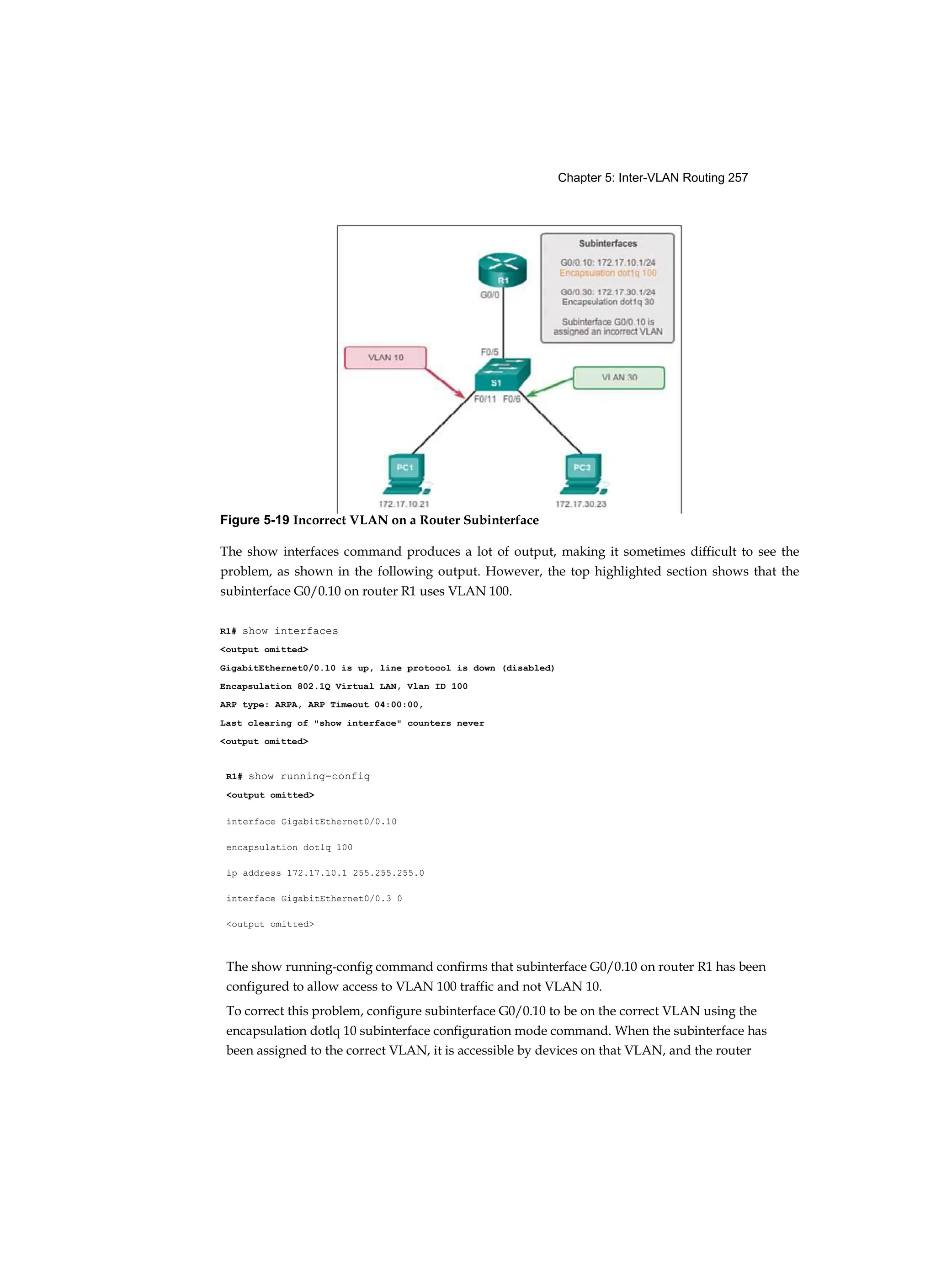 Chapter 5: Inter-VLAN Routing 257
R1# show running-config
<output omitted>
interface GigabitEthernet0/0.10
encapsulation dot1q 100
ip address 172.17.10.1 255.255.255.0
interface GigabitEthernet0/0.3 0
<output omitted>
The show running-config command confirms that subinterface G0/0.10 on router R1 has been
configured to allow access to VLAN 100 traffic and not VLAN 10.
To correct this problem, configure subinterface G0/0.10 to be on the correct VLAN using the
encapsulation dotlq 10 subinterface configuration mode command. When the subinterface has
been assigned to the correct VLAN, it is accessible by devices on that VLAN, and the router
Figure 5-19 Incorrect VLAN on a Router Subinterface
The show interfaces command produces a lot of output, making it sometimes difficult to see the
problem, as shown in the following output. However, the top highlighted section shows that the
subinterface G0/0.10 on router R1 uses VLAN 100.
R1# show interfaces
<output omitted>
GigabitEthernet0/0.10 is up, line protocol is down (disabled)
Encapsulation 802.1Q Virtual LAN, Vlan ID 100
ARP type: ARPA, ARP Timeout 04:00:00,
Last clearing of "show interface" counters never
<output omitted>
 
