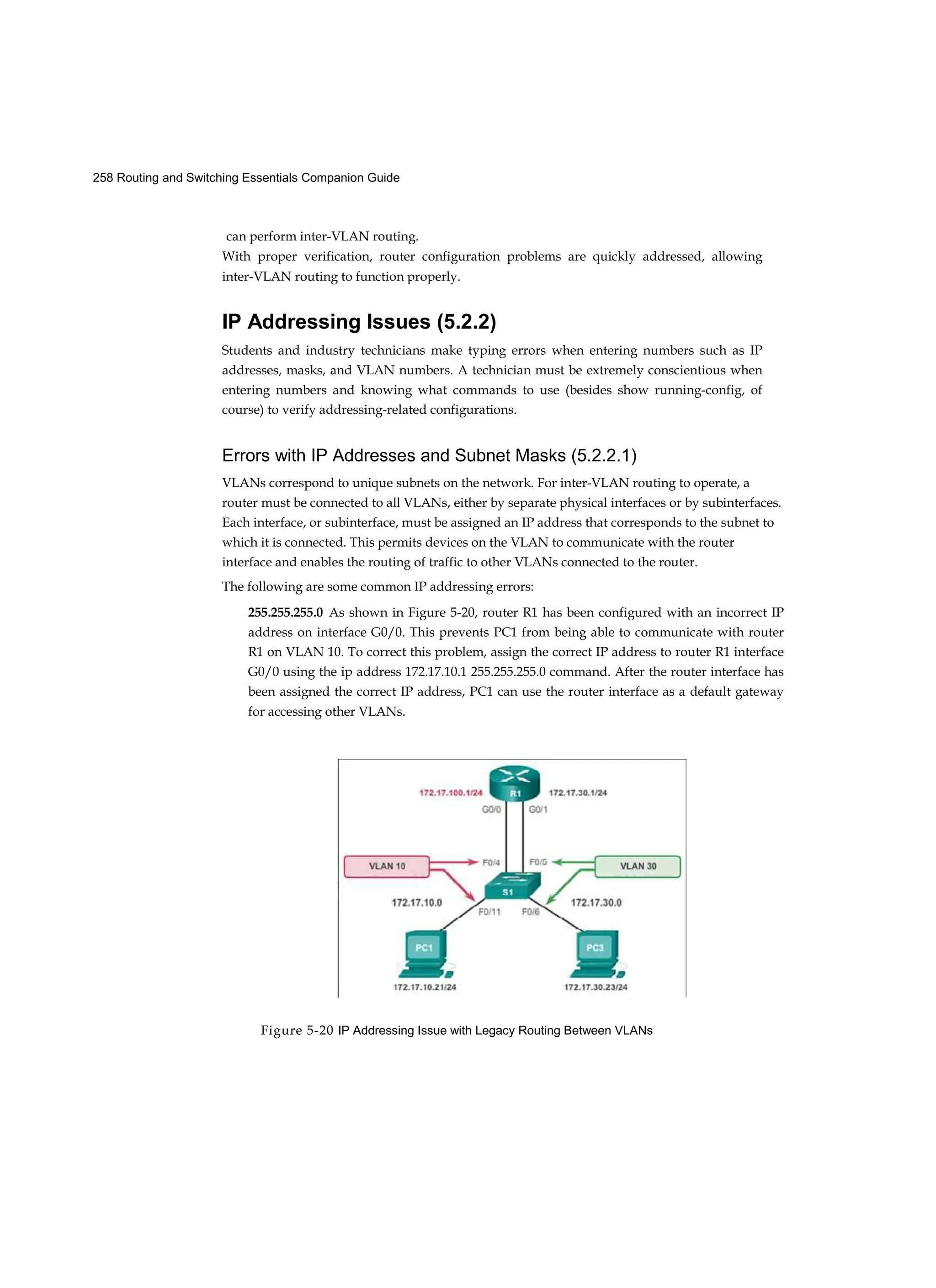 258 Routing and Switching Essentials Companion Guide
Figure 5-20 IP Addressing Issue with Legacy Routing Between VLANs
can perform inter-VLAN routing.
With proper verification, router configuration problems are quickly addressed, allowing
inter-VLAN routing to function properly.
IP Addressing Issues (5.2.2)
Students and industry technicians make typing errors when entering numbers such as IP
addresses, masks, and VLAN numbers. A technician must be extremely conscientious when
entering numbers and knowing what commands to use (besides show running-config, of
course) to verify addressing-related configurations.
Errors with IP Addresses and Subnet Masks (5.2.2.1)
VLANs correspond to unique subnets on the network. For inter-VLAN routing to operate, a
router must be connected to all VLANs, either by separate physical interfaces or by subinterfaces.
Each interface, or subinterface, must be assigned an IP address that corresponds to the subnet to
which it is connected. This permits devices on the VLAN to communicate with the router
interface and enables the routing of traffic to other VLANs connected to the router.
The following are some common IP addressing errors:
255.255.255.0 As shown in Figure 5-20, router R1 has been configured with an incorrect IP
address on interface G0/0. This prevents PC1 from being able to communicate with router
R1 on VLAN 10. To correct this problem, assign the correct IP address to router R1 interface
G0/0 using the ip address 172.17.10.1 255.255.255.0 command. After the router interface has
been assigned the correct IP address, PC1 can use the router interface as a default gateway
for accessing other VLANs.
 
