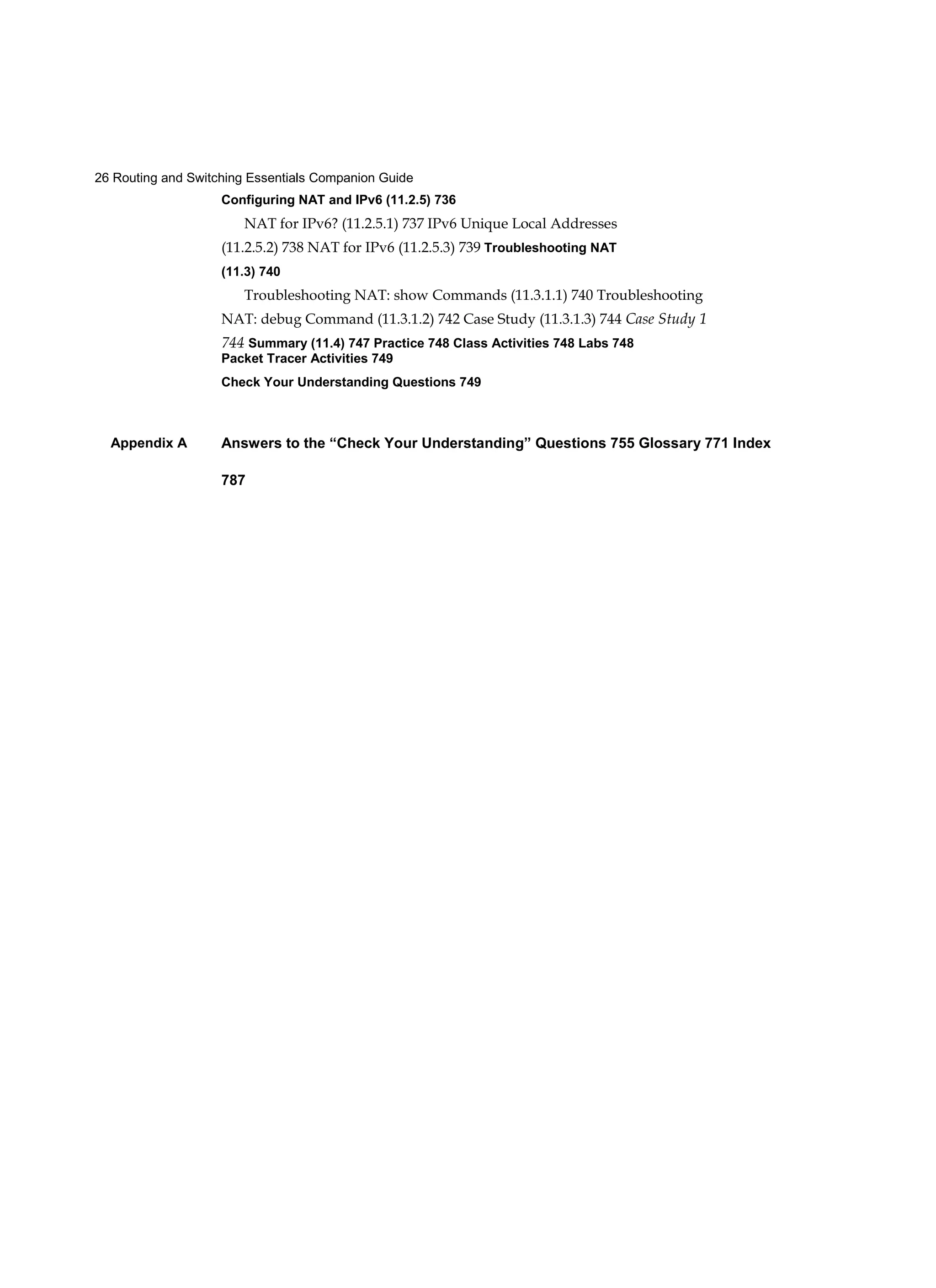 26 Routing and Switching Essentials Companion Guide
Appendix A
Configuring NAT and IPv6 (11.2.5) 736
NAT for IPv6? (11.2.5.1) 737 IPv6 Unique Local Addresses
(11.2.5.2) 738 NAT for IPv6 (11.2.5.3) 739 Troubleshooting NAT
(11.3) 740
Troubleshooting NAT: show Commands (11.3.1.1) 740 Troubleshooting
NAT: debug Command (11.3.1.2) 742 Case Study (11.3.1.3) 744 Case Study 1
744 Summary (11.4) 747 Practice 748 Class Activities 748 Labs 748
Packet Tracer Activities 749
Check Your Understanding Questions 749
Answers to the “Check Your Understanding” Questions 755 Glossary 771 Index
787
 
