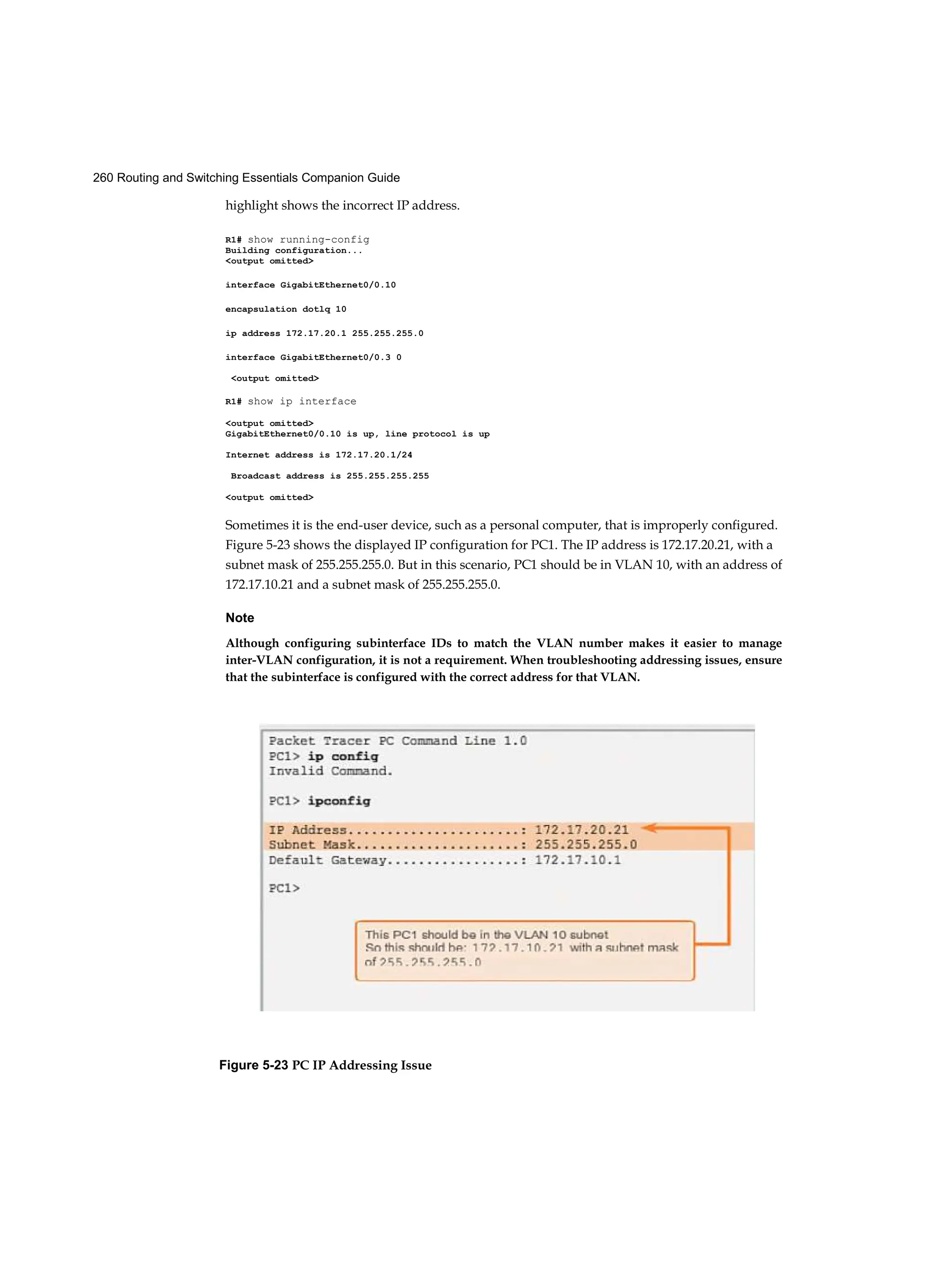 260 Routing and Switching Essentials Companion Guide
highlight shows the incorrect IP address.
R1# show running-config
Building configuration...
<output omitted>
interface GigabitEthernet0/0.10
encapsulation dotlq 10
ip address 172.17.20.1 255.255.255.0
interface GigabitEthernet0/0.3 0
<output omitted>
R1# show ip interface
<output omitted>
GigabitEthernet0/0.10 is up, line protocol is up
Internet address is 172.17.20.1/24
Broadcast address is 255.255.255.255
<output omitted>
Sometimes it is the end-user device, such as a personal computer, that is improperly configured.
Figure 5-23 shows the displayed IP configuration for PC1. The IP address is 172.17.20.21, with a
subnet mask of 255.255.255.0. But in this scenario, PC1 should be in VLAN 10, with an address of
172.17.10.21 and a subnet mask of 255.255.255.0.
Note
Although configuring subinterface IDs to match the VLAN number makes it easier to manage
inter-VLAN configuration, it is not a requirement. When troubleshooting addressing issues, ensure
that the subinterface is configured with the correct address for that VLAN.
Figure 5-23 PC IP Addressing Issue
 
