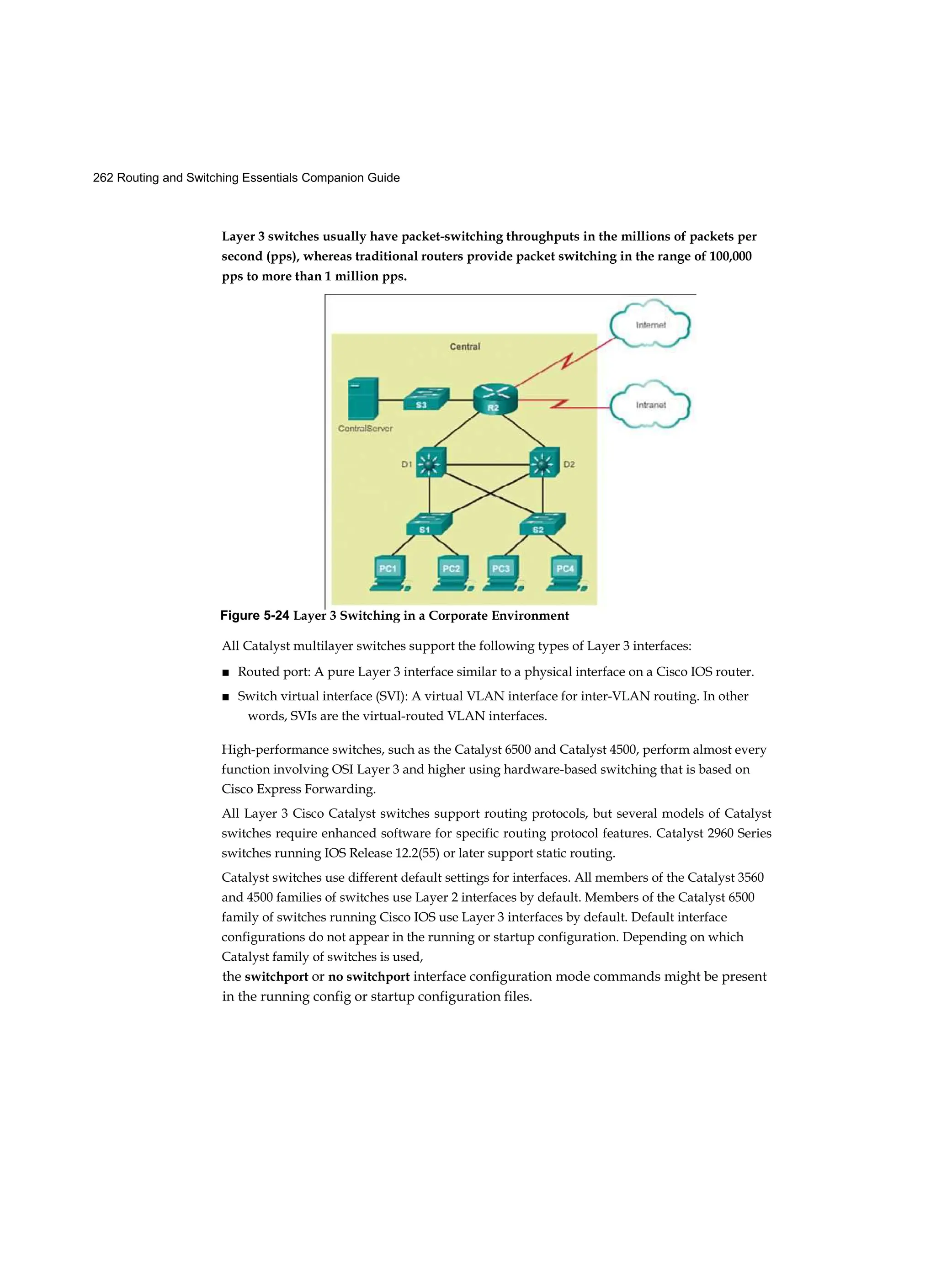 262 Routing and Switching Essentials Companion Guide
Layer 3 switches usually have packet-switching throughputs in the millions of packets per
second (pps), whereas traditional routers provide packet switching in the range of 100,000
pps to more than 1 million pps.
All Catalyst multilayer switches support the following types of Layer 3 interfaces:
■ Routed port: A pure Layer 3 interface similar to a physical interface on a Cisco IOS router.
■ Switch virtual interface (SVI): A virtual VLAN interface for inter-VLAN routing. In other
words, SVIs are the virtual-routed VLAN interfaces.
High-performance switches, such as the Catalyst 6500 and Catalyst 4500, perform almost every
function involving OSI Layer 3 and higher using hardware-based switching that is based on
Cisco Express Forwarding.
All Layer 3 Cisco Catalyst switches support routing protocols, but several models of Catalyst
switches require enhanced software for specific routing protocol features. Catalyst 2960 Series
switches running IOS Release 12.2(55) or later support static routing.
Catalyst switches use different default settings for interfaces. All members of the Catalyst 3560
and 4500 families of switches use Layer 2 interfaces by default. Members of the Catalyst 6500
family of switches running Cisco IOS use Layer 3 interfaces by default. Default interface
configurations do not appear in the running or startup configuration. Depending on which
Catalyst family of switches is used,
the switchport or no switchport interface configuration mode commands might be present
in the running config or startup configuration files.
Figure 5-24 Layer 3 Switching in a Corporate Environment
 