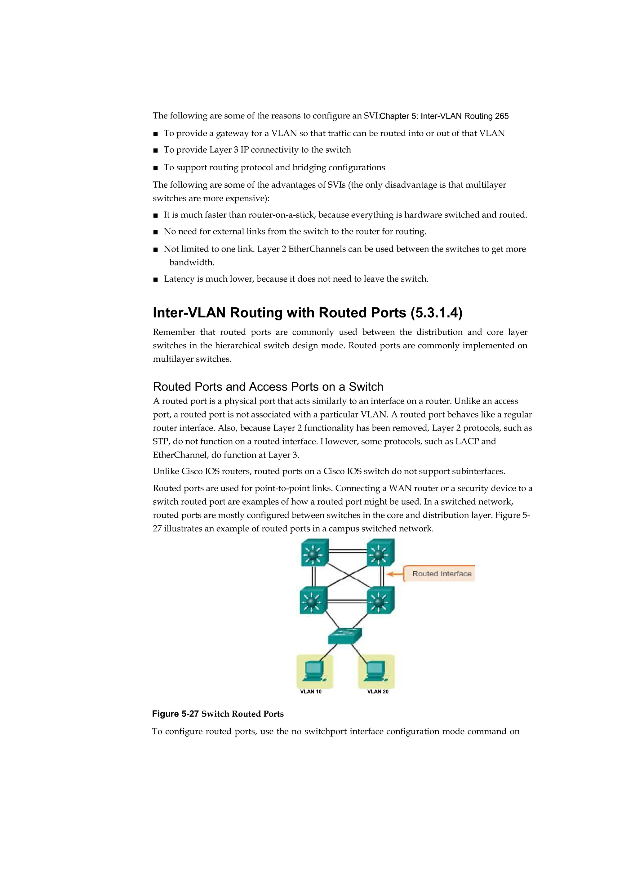 Chapter 5: Inter-VLAN Routing 265
The following are some of the reasons to configure an SVI:
■ To provide a gateway for a VLAN so that traffic can be routed into or out of that VLAN
■ To provide Layer 3 IP connectivity to the switch
■ To support routing protocol and bridging configurations
The following are some of the advantages of SVIs (the only disadvantage is that multilayer
switches are more expensive):
■ It is much faster than router-on-a-stick, because everything is hardware switched and routed.
■ No need for external links from the switch to the router for routing.
■ Not limited to one link. Layer 2 EtherChannels can be used between the switches to get more
bandwidth.
■ Latency is much lower, because it does not need to leave the switch.
Inter-VLAN Routing with Routed Ports (5.3.1.4)
Remember that routed ports are commonly used between the distribution and core layer
switches in the hierarchical switch design mode. Routed ports are commonly implemented on
multilayer switches.
Routed Ports and Access Ports on a Switch
A routed port is a physical port that acts similarly to an interface on a router. Unlike an access
port, a routed port is not associated with a particular VLAN. A routed port behaves like a regular
router interface. Also, because Layer 2 functionality has been removed, Layer 2 protocols, such as
STP, do not function on a routed interface. However, some protocols, such as LACP and
EtherChannel, do function at Layer 3.
Unlike Cisco IOS routers, routed ports on a Cisco IOS switch do not support subinterfaces.
Routed ports are used for point-to-point links. Connecting a WAN router or a security device to a
switch routed port are examples of how a routed port might be used. In a switched network,
routed ports are mostly configured between switches in the core and distribution layer. Figure 5-
27 illustrates an example of routed ports in a campus switched network.
Figure 5-27 Switch Routed Ports
To configure routed ports, use the no switchport interface configuration mode command on
VLAN 10 VLAN 20
 