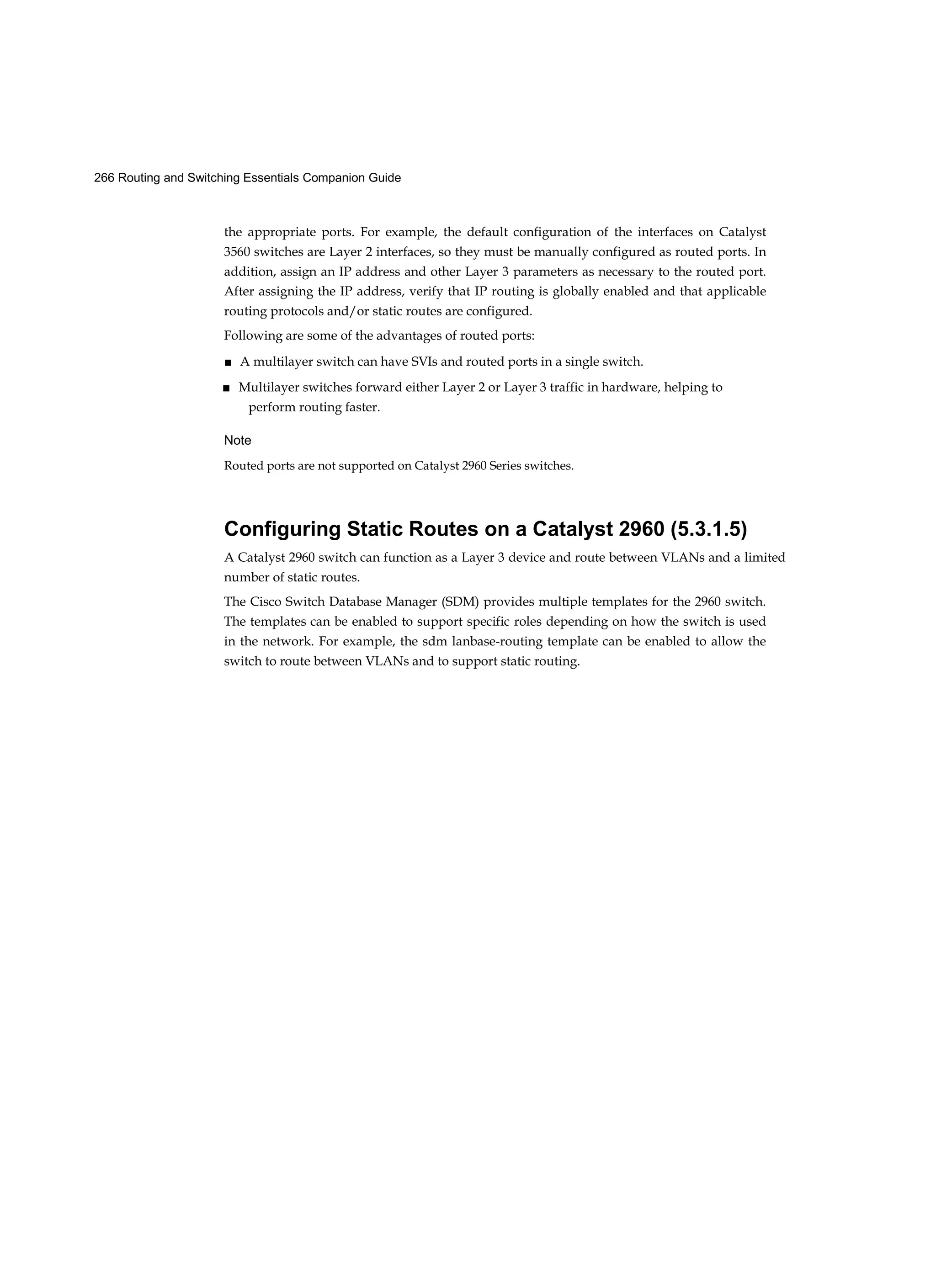 266 Routing and Switching Essentials Companion Guide
the appropriate ports. For example, the default configuration of the interfaces on Catalyst
3560 switches are Layer 2 interfaces, so they must be manually configured as routed ports. In
addition, assign an IP address and other Layer 3 parameters as necessary to the routed port.
After assigning the IP address, verify that IP routing is globally enabled and that applicable
routing protocols and/or static routes are configured.
Following are some of the advantages of routed ports:
■ A multilayer switch can have SVIs and routed ports in a single switch.
■ Multilayer switches forward either Layer 2 or Layer 3 traffic in hardware, helping to
perform routing faster.
Note
Routed ports are not supported on Catalyst 2960 Series switches.
Configuring Static Routes on a Catalyst 2960 (5.3.1.5)
A Catalyst 2960 switch can function as a Layer 3 device and route between VLANs and a limited
number of static routes.
The Cisco Switch Database Manager (SDM) provides multiple templates for the 2960 switch.
The templates can be enabled to support specific roles depending on how the switch is used
in the network. For example, the sdm lanbase-routing template can be enabled to allow the
switch to route between VLANs and to support static routing.
 