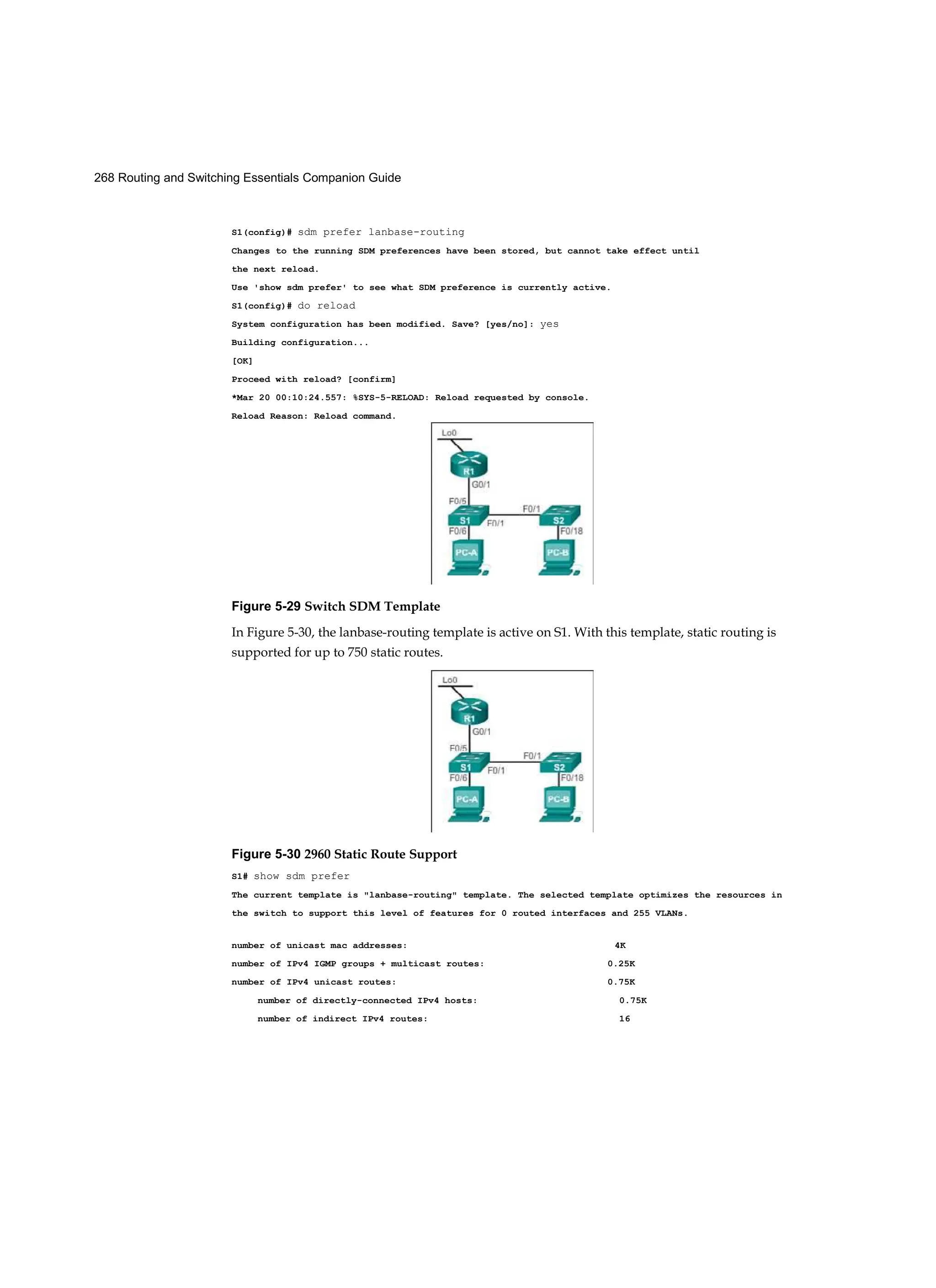 268 Routing and Switching Essentials Companion Guide
S1(config)# sdm prefer lanbase-routing
Changes to the running SDM preferences have been stored, but cannot take effect until
the next reload.
Use 'show sdm prefer' to see what SDM preference is currently active.
S1(config)# do reload
System configuration has been modified. Save? [yes/no]: yes
Building configuration...
[OK]
Proceed with reload? [confirm]
*Mar 20 00:10:24.557: %SYS-5-RELOAD: Reload requested by console.
Reload Reason: Reload command.
Figure 5-29 Switch SDM Template
In Figure 5-30, the lanbase-routing template is active on S1. With this template, static routing is
supported for up to 750 static routes.
Figure 5-30 2960 Static Route Support
S1# show sdm prefer
The current template is "lanbase-routing" template. The selected template optimizes the resources in
the switch to support this level of features for 0 routed interfaces and 255 VLANs.
number of unicast mac addresses: 4K
number of IPv4 IGMP groups + multicast routes: 0.25K
number of IPv4 unicast routes: 0.75K
number of directly-connected IPv4 hosts: 0.75K
number of indirect IPv4 routes: 16
 